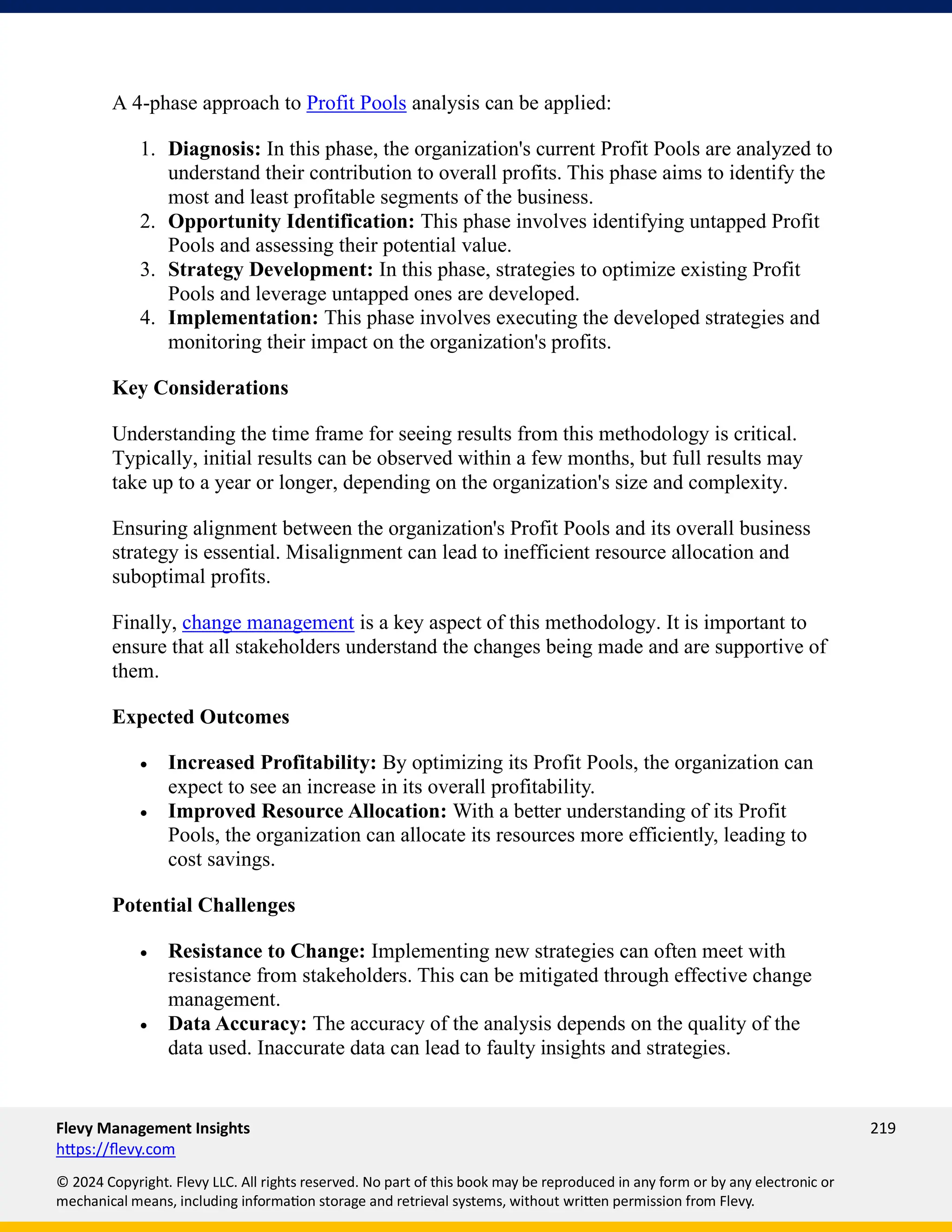 Flevy Management Insights 219
https://flevy.com
© 2024 Copyright. Flevy LLC. All rights reserved. No part of this book may be reproduced in any form or by any electronic or
mechanical means, including information storage and retrieval systems, without written permission from Flevy.
A 4-phase approach to Profit Pools analysis can be applied:
1. Diagnosis: In this phase, the organization's current Profit Pools are analyzed to
understand their contribution to overall profits. This phase aims to identify the
most and least profitable segments of the business.
2. Opportunity Identification: This phase involves identifying untapped Profit
Pools and assessing their potential value.
3. Strategy Development: In this phase, strategies to optimize existing Profit
Pools and leverage untapped ones are developed.
4. Implementation: This phase involves executing the developed strategies and
monitoring their impact on the organization's profits.
Key Considerations
Understanding the time frame for seeing results from this methodology is critical.
Typically, initial results can be observed within a few months, but full results may
take up to a year or longer, depending on the organization's size and complexity.
Ensuring alignment between the organization's Profit Pools and its overall business
strategy is essential. Misalignment can lead to inefficient resource allocation and
suboptimal profits.
Finally, change management is a key aspect of this methodology. It is important to
ensure that all stakeholders understand the changes being made and are supportive of
them.
Expected Outcomes
• Increased Profitability: By optimizing its Profit Pools, the organization can
expect to see an increase in its overall profitability.
• Improved Resource Allocation: With a better understanding of its Profit
Pools, the organization can allocate its resources more efficiently, leading to
cost savings.
Potential Challenges
• Resistance to Change: Implementing new strategies can often meet with
resistance from stakeholders. This can be mitigated through effective change
management.
• Data Accuracy: The accuracy of the analysis depends on the quality of the
data used. Inaccurate data can lead to faulty insights and strategies.
 