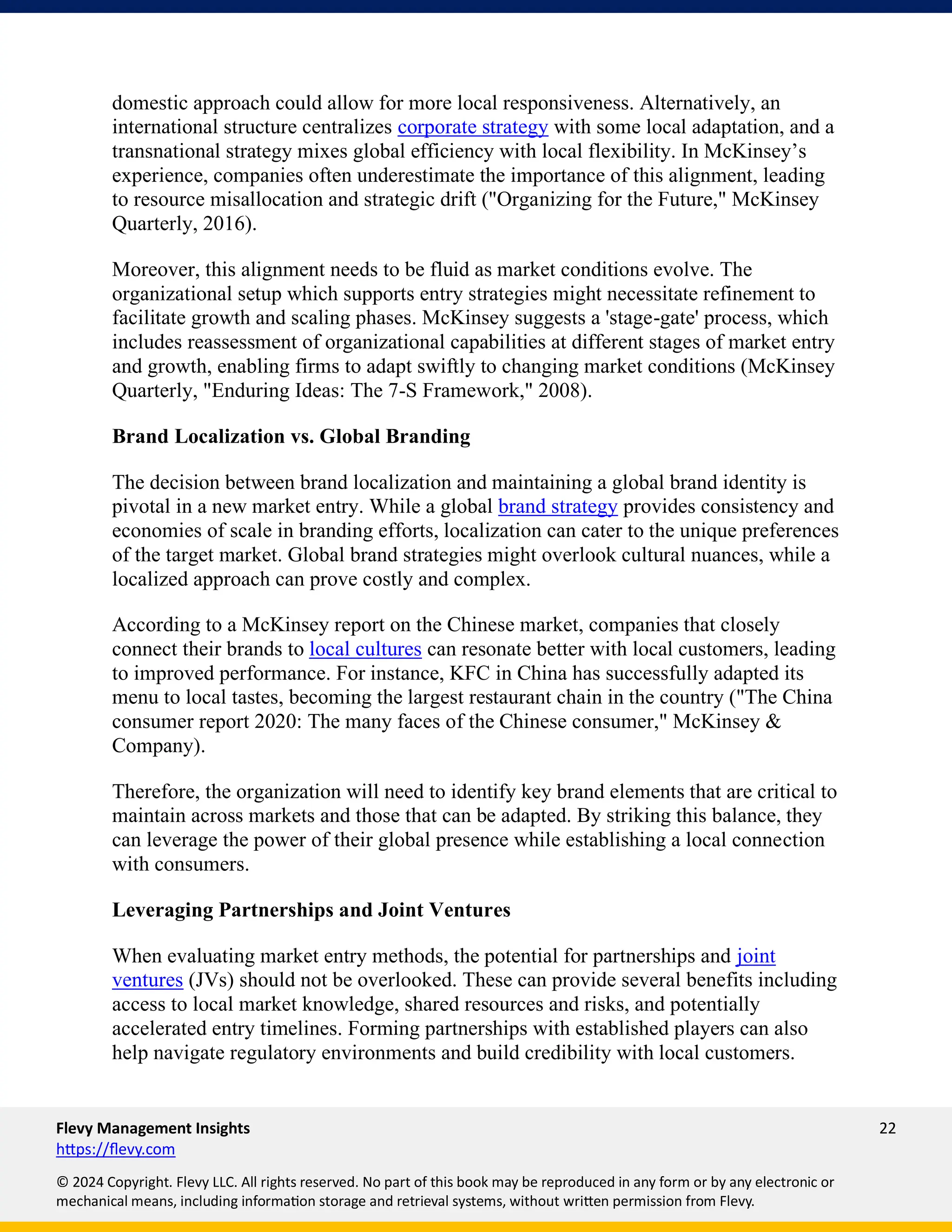 Flevy Management Insights 22
https://flevy.com
© 2024 Copyright. Flevy LLC. All rights reserved. No part of this book may be reproduced in any form or by any electronic or
mechanical means, including information storage and retrieval systems, without written permission from Flevy.
domestic approach could allow for more local responsiveness. Alternatively, an
international structure centralizes corporate strategy with some local adaptation, and a
transnational strategy mixes global efficiency with local flexibility. In McKinsey’s
experience, companies often underestimate the importance of this alignment, leading
to resource misallocation and strategic drift ("Organizing for the Future," McKinsey
Quarterly, 2016).
Moreover, this alignment needs to be fluid as market conditions evolve. The
organizational setup which supports entry strategies might necessitate refinement to
facilitate growth and scaling phases. McKinsey suggests a 'stage-gate' process, which
includes reassessment of organizational capabilities at different stages of market entry
and growth, enabling firms to adapt swiftly to changing market conditions (McKinsey
Quarterly, "Enduring Ideas: The 7-S Framework," 2008).
Brand Localization vs. Global Branding
The decision between brand localization and maintaining a global brand identity is
pivotal in a new market entry. While a global brand strategy provides consistency and
economies of scale in branding efforts, localization can cater to the unique preferences
of the target market. Global brand strategies might overlook cultural nuances, while a
localized approach can prove costly and complex.
According to a McKinsey report on the Chinese market, companies that closely
connect their brands to local cultures can resonate better with local customers, leading
to improved performance. For instance, KFC in China has successfully adapted its
menu to local tastes, becoming the largest restaurant chain in the country ("The China
consumer report 2020: The many faces of the Chinese consumer," McKinsey &
Company).
Therefore, the organization will need to identify key brand elements that are critical to
maintain across markets and those that can be adapted. By striking this balance, they
can leverage the power of their global presence while establishing a local connection
with consumers.
Leveraging Partnerships and Joint Ventures
When evaluating market entry methods, the potential for partnerships and joint
ventures (JVs) should not be overlooked. These can provide several benefits including
access to local market knowledge, shared resources and risks, and potentially
accelerated entry timelines. Forming partnerships with established players can also
help navigate regulatory environments and build credibility with local customers.
 