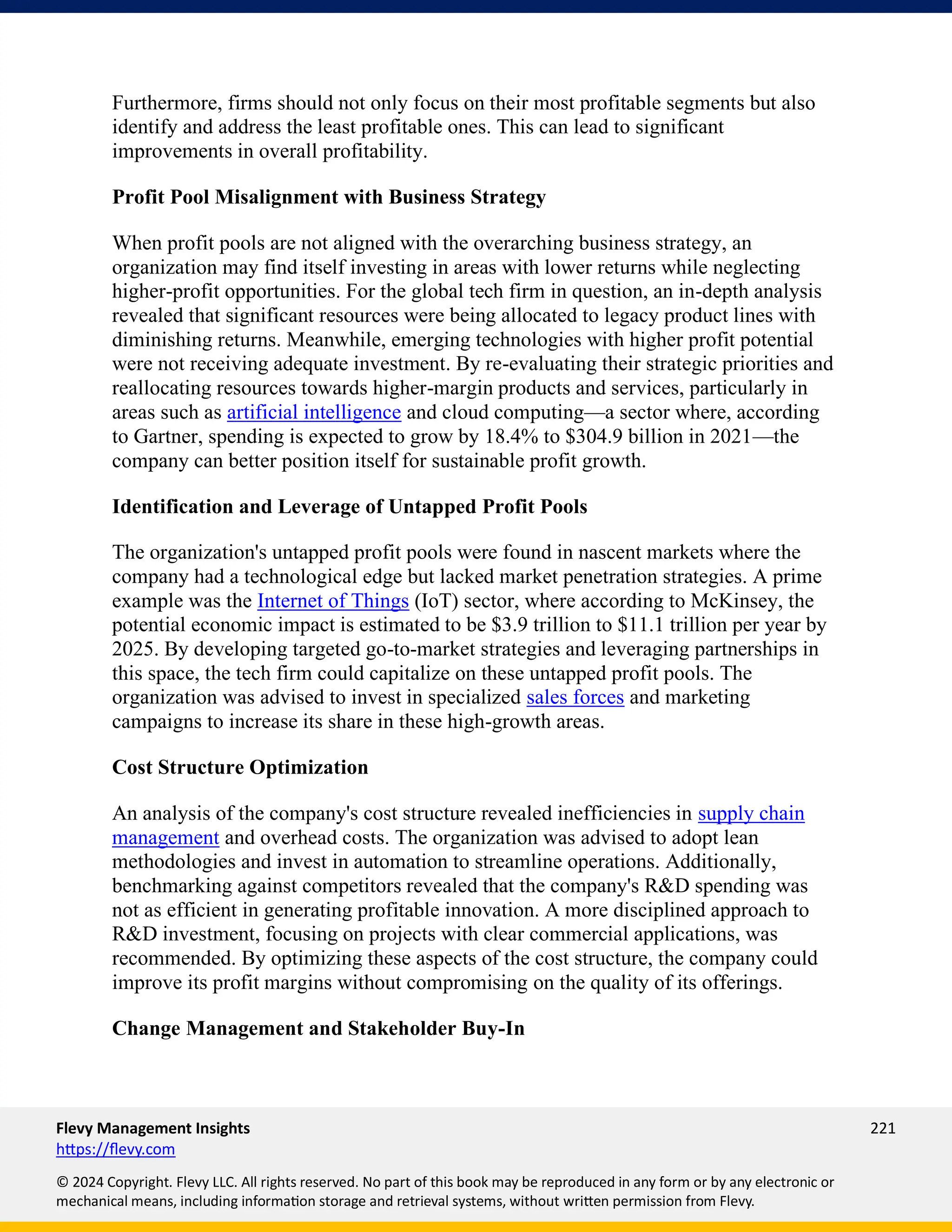 Flevy Management Insights 221
https://flevy.com
© 2024 Copyright. Flevy LLC. All rights reserved. No part of this book may be reproduced in any form or by any electronic or
mechanical means, including information storage and retrieval systems, without written permission from Flevy.
Furthermore, firms should not only focus on their most profitable segments but also
identify and address the least profitable ones. This can lead to significant
improvements in overall profitability.
Profit Pool Misalignment with Business Strategy
When profit pools are not aligned with the overarching business strategy, an
organization may find itself investing in areas with lower returns while neglecting
higher-profit opportunities. For the global tech firm in question, an in-depth analysis
revealed that significant resources were being allocated to legacy product lines with
diminishing returns. Meanwhile, emerging technologies with higher profit potential
were not receiving adequate investment. By re-evaluating their strategic priorities and
reallocating resources towards higher-margin products and services, particularly in
areas such as artificial intelligence and cloud computing—a sector where, according
to Gartner, spending is expected to grow by 18.4% to $304.9 billion in 2021—the
company can better position itself for sustainable profit growth.
Identification and Leverage of Untapped Profit Pools
The organization's untapped profit pools were found in nascent markets where the
company had a technological edge but lacked market penetration strategies. A prime
example was the Internet of Things (IoT) sector, where according to McKinsey, the
potential economic impact is estimated to be $3.9 trillion to $11.1 trillion per year by
2025. By developing targeted go-to-market strategies and leveraging partnerships in
this space, the tech firm could capitalize on these untapped profit pools. The
organization was advised to invest in specialized sales forces and marketing
campaigns to increase its share in these high-growth areas.
Cost Structure Optimization
An analysis of the company's cost structure revealed inefficiencies in supply chain
management and overhead costs. The organization was advised to adopt lean
methodologies and invest in automation to streamline operations. Additionally,
benchmarking against competitors revealed that the company's R&D spending was
not as efficient in generating profitable innovation. A more disciplined approach to
R&D investment, focusing on projects with clear commercial applications, was
recommended. By optimizing these aspects of the cost structure, the company could
improve its profit margins without compromising on the quality of its offerings.
Change Management and Stakeholder Buy-In
 