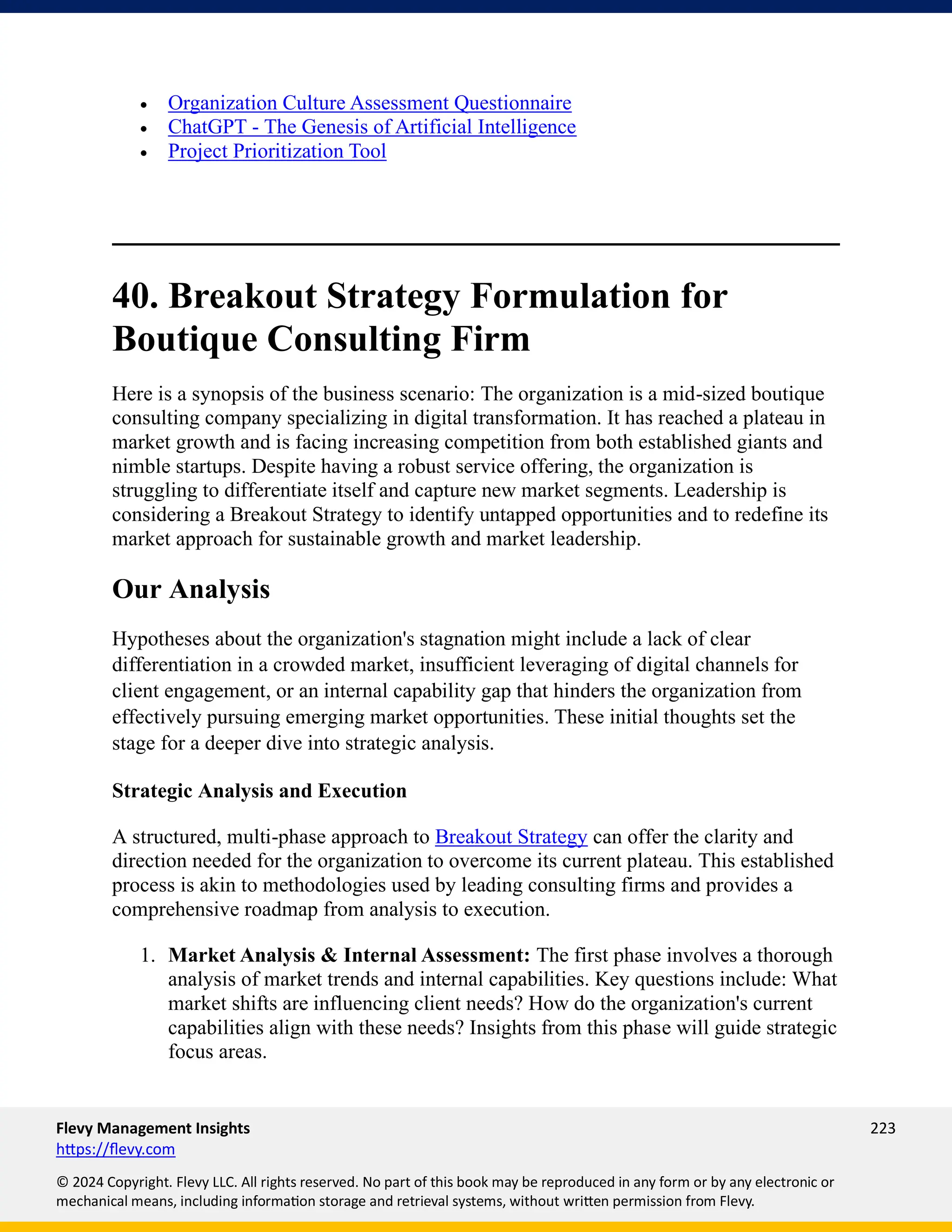 Flevy Management Insights 223
https://flevy.com
© 2024 Copyright. Flevy LLC. All rights reserved. No part of this book may be reproduced in any form or by any electronic or
mechanical means, including information storage and retrieval systems, without written permission from Flevy.
• Organization Culture Assessment Questionnaire
• ChatGPT - The Genesis of Artificial Intelligence
• Project Prioritization Tool
40. Breakout Strategy Formulation for
Boutique Consulting Firm
Here is a synopsis of the business scenario: The organization is a mid-sized boutique
consulting company specializing in digital transformation. It has reached a plateau in
market growth and is facing increasing competition from both established giants and
nimble startups. Despite having a robust service offering, the organization is
struggling to differentiate itself and capture new market segments. Leadership is
considering a Breakout Strategy to identify untapped opportunities and to redefine its
market approach for sustainable growth and market leadership.
Our Analysis
Hypotheses about the organization's stagnation might include a lack of clear
differentiation in a crowded market, insufficient leveraging of digital channels for
client engagement, or an internal capability gap that hinders the organization from
effectively pursuing emerging market opportunities. These initial thoughts set the
stage for a deeper dive into strategic analysis.
Strategic Analysis and Execution
A structured, multi-phase approach to Breakout Strategy can offer the clarity and
direction needed for the organization to overcome its current plateau. This established
process is akin to methodologies used by leading consulting firms and provides a
comprehensive roadmap from analysis to execution.
1. Market Analysis & Internal Assessment: The first phase involves a thorough
analysis of market trends and internal capabilities. Key questions include: What
market shifts are influencing client needs? How do the organization's current
capabilities align with these needs? Insights from this phase will guide strategic
focus areas.
 