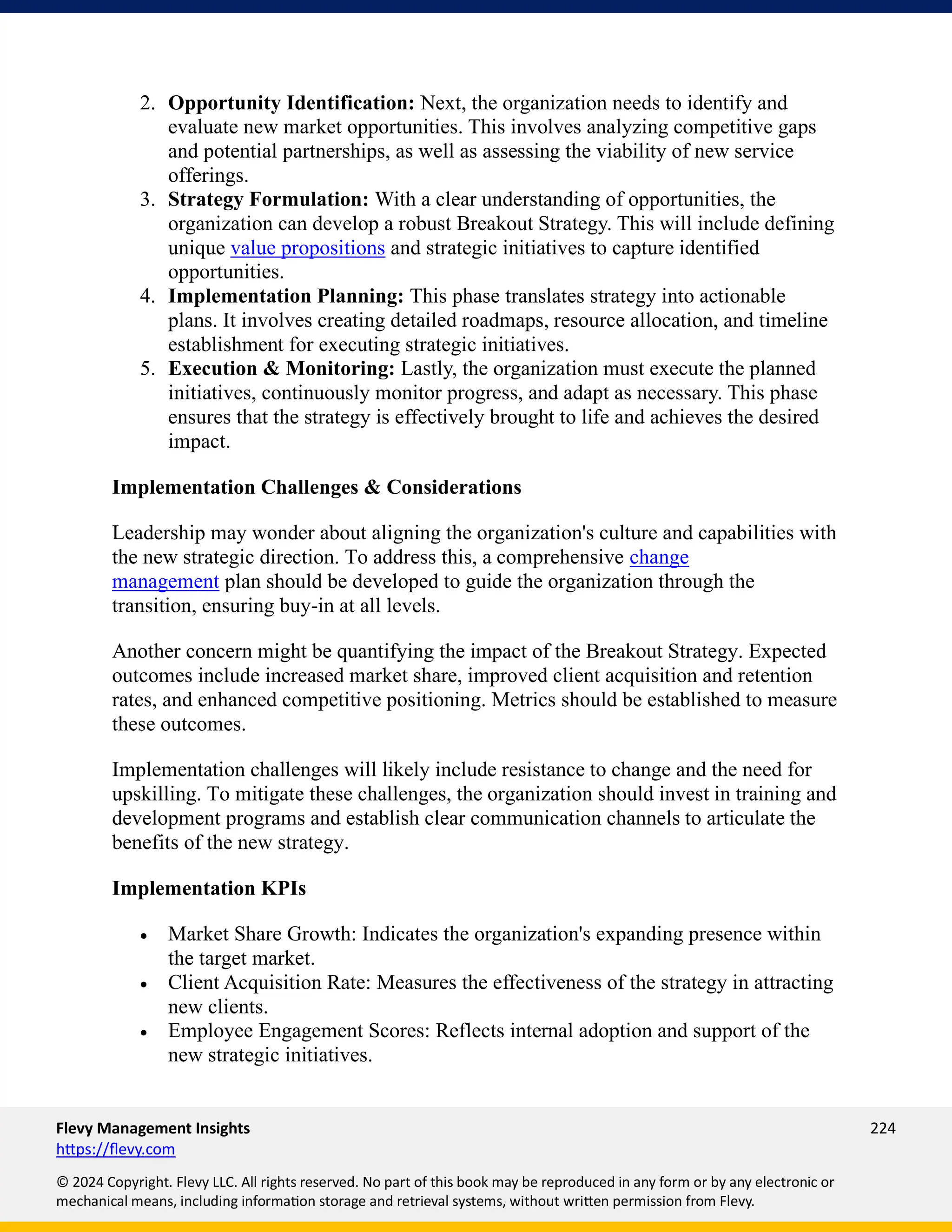 Flevy Management Insights 224
https://flevy.com
© 2024 Copyright. Flevy LLC. All rights reserved. No part of this book may be reproduced in any form or by any electronic or
mechanical means, including information storage and retrieval systems, without written permission from Flevy.
2. Opportunity Identification: Next, the organization needs to identify and
evaluate new market opportunities. This involves analyzing competitive gaps
and potential partnerships, as well as assessing the viability of new service
offerings.
3. Strategy Formulation: With a clear understanding of opportunities, the
organization can develop a robust Breakout Strategy. This will include defining
unique value propositions and strategic initiatives to capture identified
opportunities.
4. Implementation Planning: This phase translates strategy into actionable
plans. It involves creating detailed roadmaps, resource allocation, and timeline
establishment for executing strategic initiatives.
5. Execution & Monitoring: Lastly, the organization must execute the planned
initiatives, continuously monitor progress, and adapt as necessary. This phase
ensures that the strategy is effectively brought to life and achieves the desired
impact.
Implementation Challenges & Considerations
Leadership may wonder about aligning the organization's culture and capabilities with
the new strategic direction. To address this, a comprehensive change
management plan should be developed to guide the organization through the
transition, ensuring buy-in at all levels.
Another concern might be quantifying the impact of the Breakout Strategy. Expected
outcomes include increased market share, improved client acquisition and retention
rates, and enhanced competitive positioning. Metrics should be established to measure
these outcomes.
Implementation challenges will likely include resistance to change and the need for
upskilling. To mitigate these challenges, the organization should invest in training and
development programs and establish clear communication channels to articulate the
benefits of the new strategy.
Implementation KPIs
• Market Share Growth: Indicates the organization's expanding presence within
the target market.
• Client Acquisition Rate: Measures the effectiveness of the strategy in attracting
new clients.
• Employee Engagement Scores: Reflects internal adoption and support of the
new strategic initiatives.
 