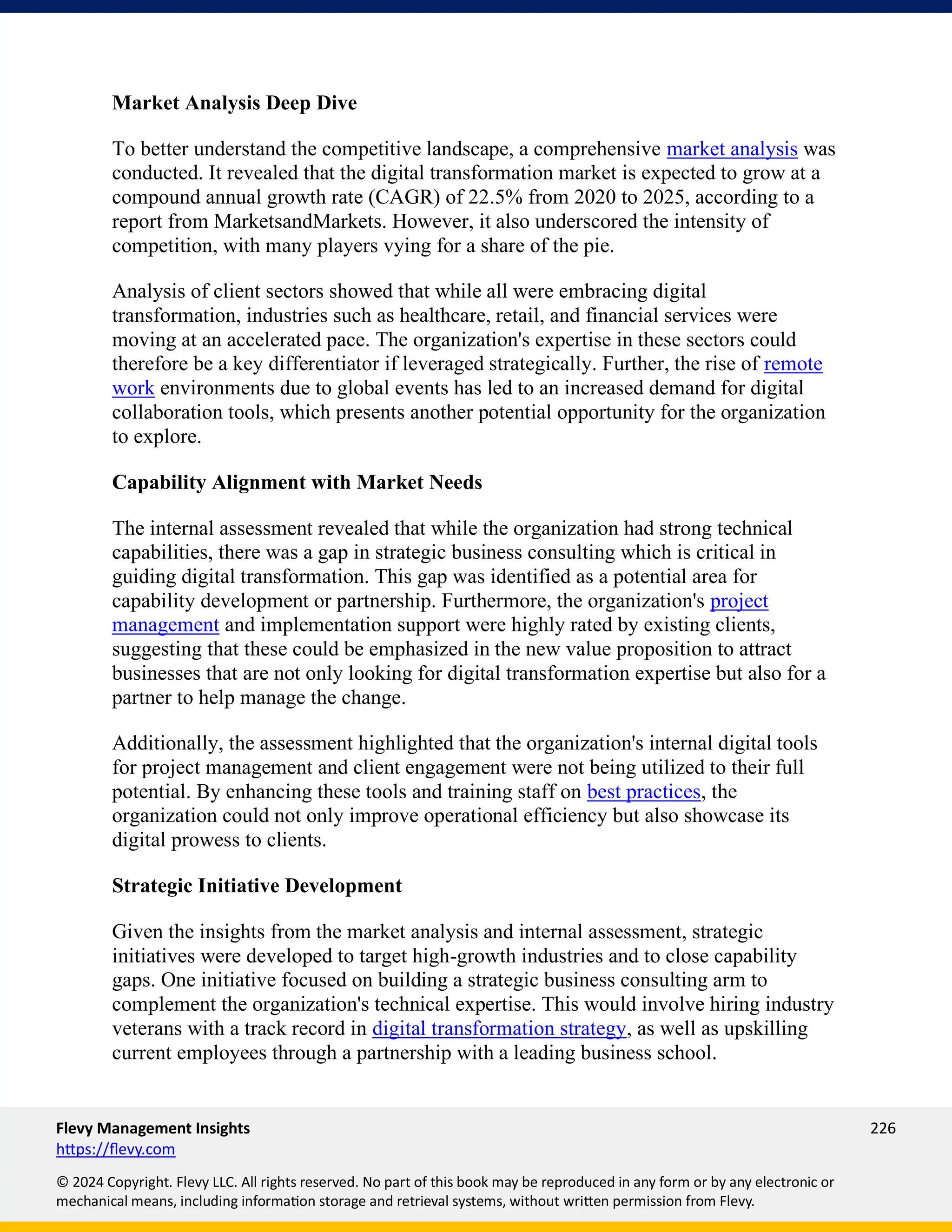 Flevy Management Insights 226
https://flevy.com
© 2024 Copyright. Flevy LLC. All rights reserved. No part of this book may be reproduced in any form or by any electronic or
mechanical means, including information storage and retrieval systems, without written permission from Flevy.
Market Analysis Deep Dive
To better understand the competitive landscape, a comprehensive market analysis was
conducted. It revealed that the digital transformation market is expected to grow at a
compound annual growth rate (CAGR) of 22.5% from 2020 to 2025, according to a
report from MarketsandMarkets. However, it also underscored the intensity of
competition, with many players vying for a share of the pie.
Analysis of client sectors showed that while all were embracing digital
transformation, industries such as healthcare, retail, and financial services were
moving at an accelerated pace. The organization's expertise in these sectors could
therefore be a key differentiator if leveraged strategically. Further, the rise of remote
work environments due to global events has led to an increased demand for digital
collaboration tools, which presents another potential opportunity for the organization
to explore.
Capability Alignment with Market Needs
The internal assessment revealed that while the organization had strong technical
capabilities, there was a gap in strategic business consulting which is critical in
guiding digital transformation. This gap was identified as a potential area for
capability development or partnership. Furthermore, the organization's project
management and implementation support were highly rated by existing clients,
suggesting that these could be emphasized in the new value proposition to attract
businesses that are not only looking for digital transformation expertise but also for a
partner to help manage the change.
Additionally, the assessment highlighted that the organization's internal digital tools
for project management and client engagement were not being utilized to their full
potential. By enhancing these tools and training staff on best practices, the
organization could not only improve operational efficiency but also showcase its
digital prowess to clients.
Strategic Initiative Development
Given the insights from the market analysis and internal assessment, strategic
initiatives were developed to target high-growth industries and to close capability
gaps. One initiative focused on building a strategic business consulting arm to
complement the organization's technical expertise. This would involve hiring industry
veterans with a track record in digital transformation strategy, as well as upskilling
current employees through a partnership with a leading business school.
 