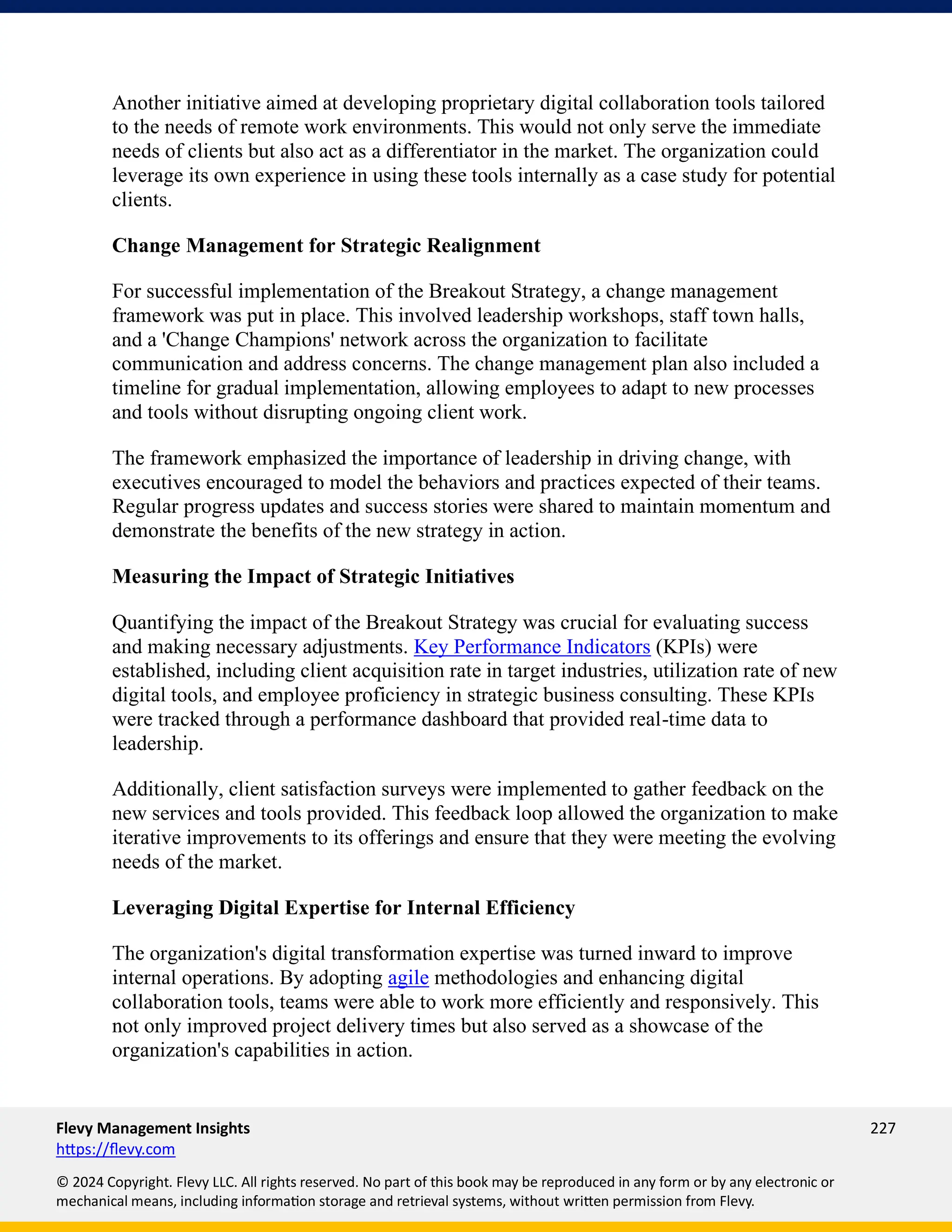 Flevy Management Insights 227
https://flevy.com
© 2024 Copyright. Flevy LLC. All rights reserved. No part of this book may be reproduced in any form or by any electronic or
mechanical means, including information storage and retrieval systems, without written permission from Flevy.
Another initiative aimed at developing proprietary digital collaboration tools tailored
to the needs of remote work environments. This would not only serve the immediate
needs of clients but also act as a differentiator in the market. The organization could
leverage its own experience in using these tools internally as a case study for potential
clients.
Change Management for Strategic Realignment
For successful implementation of the Breakout Strategy, a change management
framework was put in place. This involved leadership workshops, staff town halls,
and a 'Change Champions' network across the organization to facilitate
communication and address concerns. The change management plan also included a
timeline for gradual implementation, allowing employees to adapt to new processes
and tools without disrupting ongoing client work.
The framework emphasized the importance of leadership in driving change, with
executives encouraged to model the behaviors and practices expected of their teams.
Regular progress updates and success stories were shared to maintain momentum and
demonstrate the benefits of the new strategy in action.
Measuring the Impact of Strategic Initiatives
Quantifying the impact of the Breakout Strategy was crucial for evaluating success
and making necessary adjustments. Key Performance Indicators (KPIs) were
established, including client acquisition rate in target industries, utilization rate of new
digital tools, and employee proficiency in strategic business consulting. These KPIs
were tracked through a performance dashboard that provided real-time data to
leadership.
Additionally, client satisfaction surveys were implemented to gather feedback on the
new services and tools provided. This feedback loop allowed the organization to make
iterative improvements to its offerings and ensure that they were meeting the evolving
needs of the market.
Leveraging Digital Expertise for Internal Efficiency
The organization's digital transformation expertise was turned inward to improve
internal operations. By adopting agile methodologies and enhancing digital
collaboration tools, teams were able to work more efficiently and responsively. This
not only improved project delivery times but also served as a showcase of the
organization's capabilities in action.
 