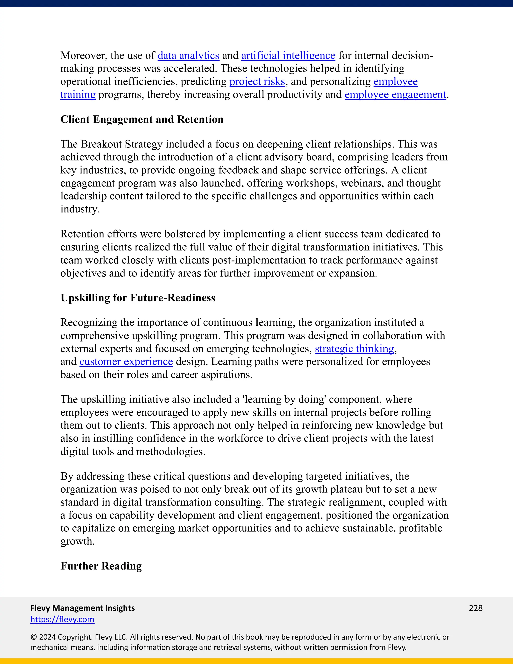 Flevy Management Insights 228
https://flevy.com
© 2024 Copyright. Flevy LLC. All rights reserved. No part of this book may be reproduced in any form or by any electronic or
mechanical means, including information storage and retrieval systems, without written permission from Flevy.
Moreover, the use of data analytics and artificial intelligence for internal decision-
making processes was accelerated. These technologies helped in identifying
operational inefficiencies, predicting project risks, and personalizing employee
training programs, thereby increasing overall productivity and employee engagement.
Client Engagement and Retention
The Breakout Strategy included a focus on deepening client relationships. This was
achieved through the introduction of a client advisory board, comprising leaders from
key industries, to provide ongoing feedback and shape service offerings. A client
engagement program was also launched, offering workshops, webinars, and thought
leadership content tailored to the specific challenges and opportunities within each
industry.
Retention efforts were bolstered by implementing a client success team dedicated to
ensuring clients realized the full value of their digital transformation initiatives. This
team worked closely with clients post-implementation to track performance against
objectives and to identify areas for further improvement or expansion.
Upskilling for Future-Readiness
Recognizing the importance of continuous learning, the organization instituted a
comprehensive upskilling program. This program was designed in collaboration with
external experts and focused on emerging technologies, strategic thinking,
and customer experience design. Learning paths were personalized for employees
based on their roles and career aspirations.
The upskilling initiative also included a 'learning by doing' component, where
employees were encouraged to apply new skills on internal projects before rolling
them out to clients. This approach not only helped in reinforcing new knowledge but
also in instilling confidence in the workforce to drive client projects with the latest
digital tools and methodologies.
By addressing these critical questions and developing targeted initiatives, the
organization was poised to not only break out of its growth plateau but to set a new
standard in digital transformation consulting. The strategic realignment, coupled with
a focus on capability development and client engagement, positioned the organization
to capitalize on emerging market opportunities and to achieve sustainable, profitable
growth.
Further Reading
 