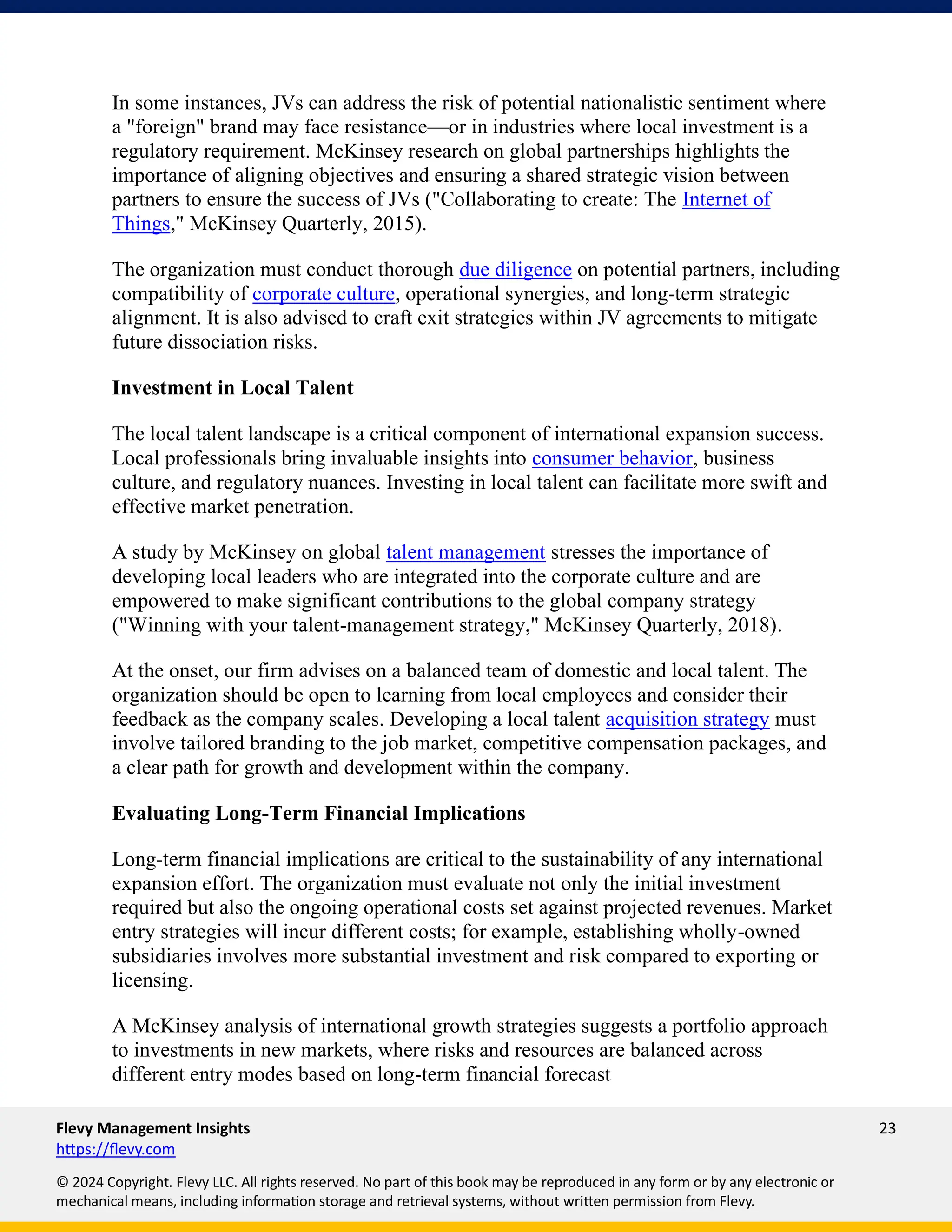 Flevy Management Insights 23
https://flevy.com
© 2024 Copyright. Flevy LLC. All rights reserved. No part of this book may be reproduced in any form or by any electronic or
mechanical means, including information storage and retrieval systems, without written permission from Flevy.
In some instances, JVs can address the risk of potential nationalistic sentiment where
a "foreign" brand may face resistance—or in industries where local investment is a
regulatory requirement. McKinsey research on global partnerships highlights the
importance of aligning objectives and ensuring a shared strategic vision between
partners to ensure the success of JVs ("Collaborating to create: The Internet of
Things," McKinsey Quarterly, 2015).
The organization must conduct thorough due diligence on potential partners, including
compatibility of corporate culture, operational synergies, and long-term strategic
alignment. It is also advised to craft exit strategies within JV agreements to mitigate
future dissociation risks.
Investment in Local Talent
The local talent landscape is a critical component of international expansion success.
Local professionals bring invaluable insights into consumer behavior, business
culture, and regulatory nuances. Investing in local talent can facilitate more swift and
effective market penetration.
A study by McKinsey on global talent management stresses the importance of
developing local leaders who are integrated into the corporate culture and are
empowered to make significant contributions to the global company strategy
("Winning with your talent-management strategy," McKinsey Quarterly, 2018).
At the onset, our firm advises on a balanced team of domestic and local talent. The
organization should be open to learning from local employees and consider their
feedback as the company scales. Developing a local talent acquisition strategy must
involve tailored branding to the job market, competitive compensation packages, and
a clear path for growth and development within the company.
Evaluating Long-Term Financial Implications
Long-term financial implications are critical to the sustainability of any international
expansion effort. The organization must evaluate not only the initial investment
required but also the ongoing operational costs set against projected revenues. Market
entry strategies will incur different costs; for example, establishing wholly-owned
subsidiaries involves more substantial investment and risk compared to exporting or
licensing.
A McKinsey analysis of international growth strategies suggests a portfolio approach
to investments in new markets, where risks and resources are balanced across
different entry modes based on long-term financial forecast
 