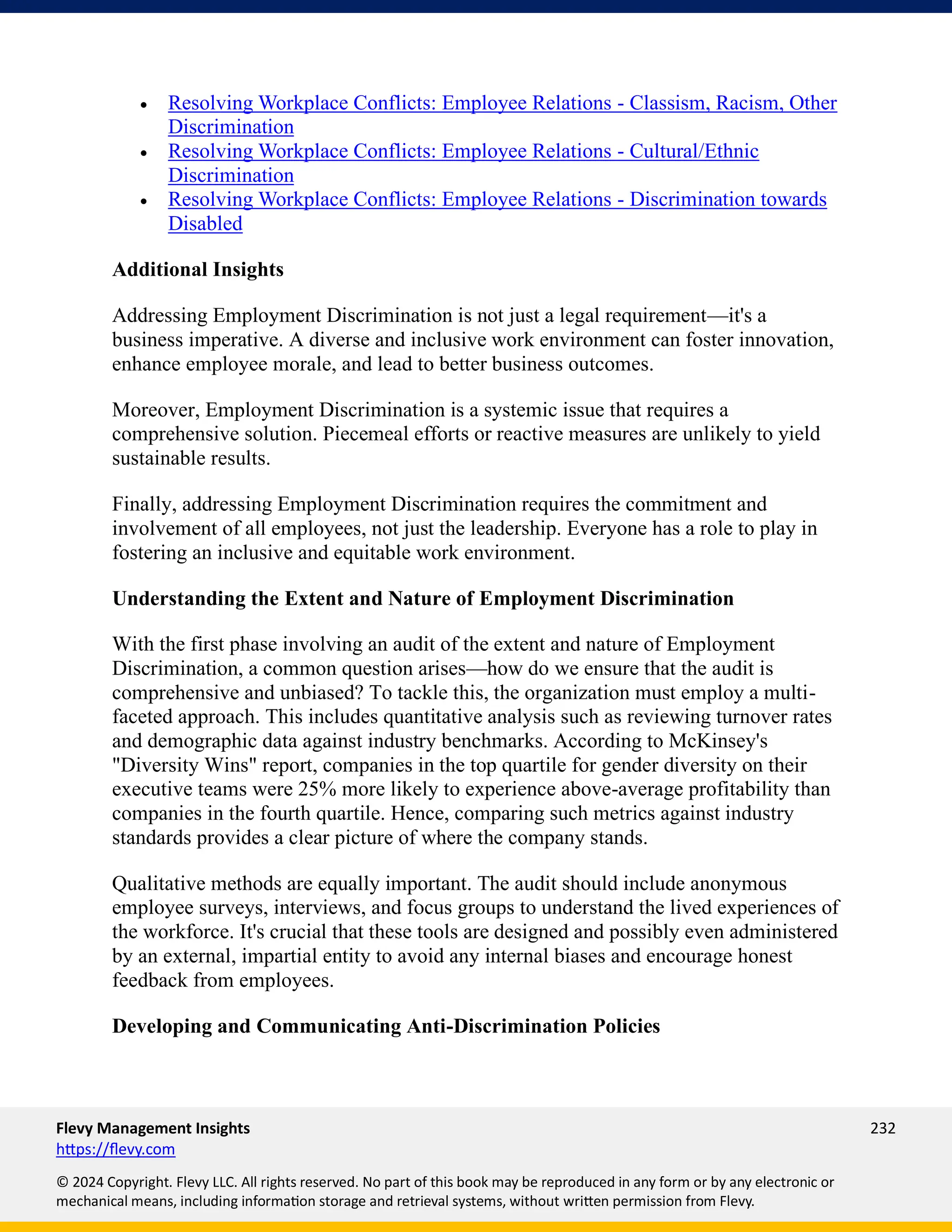 Flevy Management Insights 232
https://flevy.com
© 2024 Copyright. Flevy LLC. All rights reserved. No part of this book may be reproduced in any form or by any electronic or
mechanical means, including information storage and retrieval systems, without written permission from Flevy.
• Resolving Workplace Conflicts: Employee Relations - Classism, Racism, Other
Discrimination
• Resolving Workplace Conflicts: Employee Relations - Cultural/Ethnic
Discrimination
• Resolving Workplace Conflicts: Employee Relations - Discrimination towards
Disabled
Additional Insights
Addressing Employment Discrimination is not just a legal requirement—it's a
business imperative. A diverse and inclusive work environment can foster innovation,
enhance employee morale, and lead to better business outcomes.
Moreover, Employment Discrimination is a systemic issue that requires a
comprehensive solution. Piecemeal efforts or reactive measures are unlikely to yield
sustainable results.
Finally, addressing Employment Discrimination requires the commitment and
involvement of all employees, not just the leadership. Everyone has a role to play in
fostering an inclusive and equitable work environment.
Understanding the Extent and Nature of Employment Discrimination
With the first phase involving an audit of the extent and nature of Employment
Discrimination, a common question arises—how do we ensure that the audit is
comprehensive and unbiased? To tackle this, the organization must employ a multi-
faceted approach. This includes quantitative analysis such as reviewing turnover rates
and demographic data against industry benchmarks. According to McKinsey's
"Diversity Wins" report, companies in the top quartile for gender diversity on their
executive teams were 25% more likely to experience above-average profitability than
companies in the fourth quartile. Hence, comparing such metrics against industry
standards provides a clear picture of where the company stands.
Qualitative methods are equally important. The audit should include anonymous
employee surveys, interviews, and focus groups to understand the lived experiences of
the workforce. It's crucial that these tools are designed and possibly even administered
by an external, impartial entity to avoid any internal biases and encourage honest
feedback from employees.
Developing and Communicating Anti-Discrimination Policies
 