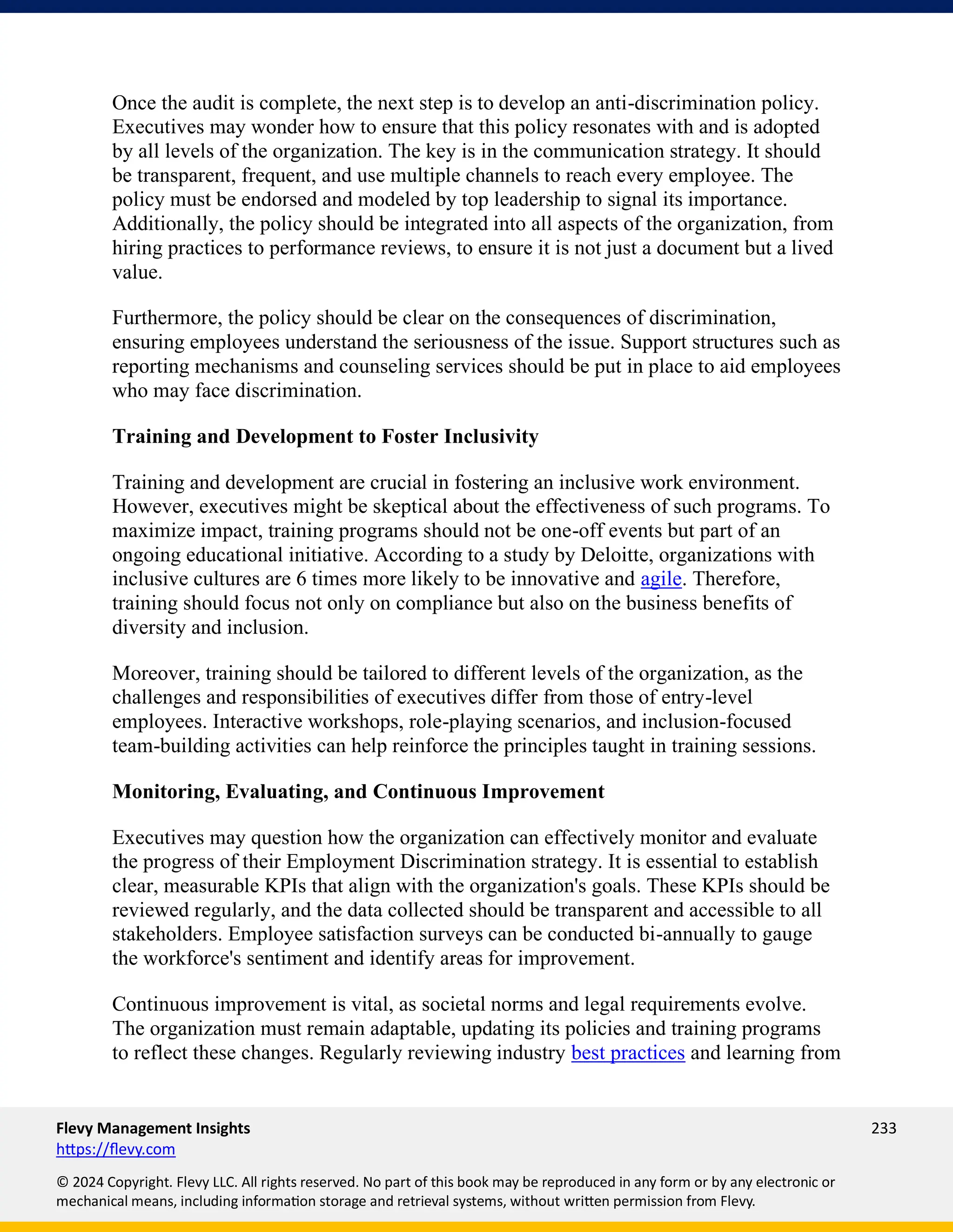 Flevy Management Insights 233
https://flevy.com
© 2024 Copyright. Flevy LLC. All rights reserved. No part of this book may be reproduced in any form or by any electronic or
mechanical means, including information storage and retrieval systems, without written permission from Flevy.
Once the audit is complete, the next step is to develop an anti-discrimination policy.
Executives may wonder how to ensure that this policy resonates with and is adopted
by all levels of the organization. The key is in the communication strategy. It should
be transparent, frequent, and use multiple channels to reach every employee. The
policy must be endorsed and modeled by top leadership to signal its importance.
Additionally, the policy should be integrated into all aspects of the organization, from
hiring practices to performance reviews, to ensure it is not just a document but a lived
value.
Furthermore, the policy should be clear on the consequences of discrimination,
ensuring employees understand the seriousness of the issue. Support structures such as
reporting mechanisms and counseling services should be put in place to aid employees
who may face discrimination.
Training and Development to Foster Inclusivity
Training and development are crucial in fostering an inclusive work environment.
However, executives might be skeptical about the effectiveness of such programs. To
maximize impact, training programs should not be one-off events but part of an
ongoing educational initiative. According to a study by Deloitte, organizations with
inclusive cultures are 6 times more likely to be innovative and agile. Therefore,
training should focus not only on compliance but also on the business benefits of
diversity and inclusion.
Moreover, training should be tailored to different levels of the organization, as the
challenges and responsibilities of executives differ from those of entry-level
employees. Interactive workshops, role-playing scenarios, and inclusion-focused
team-building activities can help reinforce the principles taught in training sessions.
Monitoring, Evaluating, and Continuous Improvement
Executives may question how the organization can effectively monitor and evaluate
the progress of their Employment Discrimination strategy. It is essential to establish
clear, measurable KPIs that align with the organization's goals. These KPIs should be
reviewed regularly, and the data collected should be transparent and accessible to all
stakeholders. Employee satisfaction surveys can be conducted bi-annually to gauge
the workforce's sentiment and identify areas for improvement.
Continuous improvement is vital, as societal norms and legal requirements evolve.
The organization must remain adaptable, updating its policies and training programs
to reflect these changes. Regularly reviewing industry best practices and learning from
 