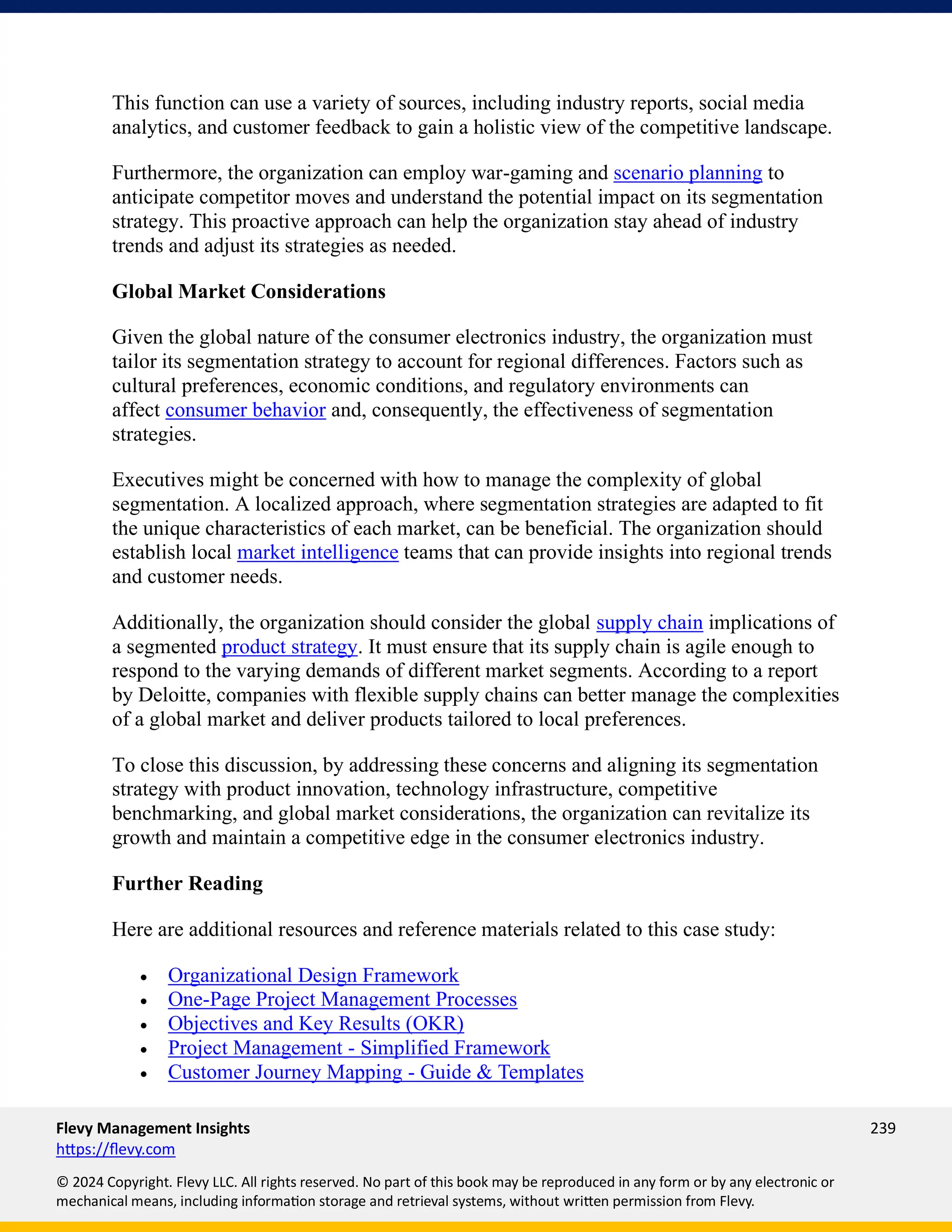 Flevy Management Insights 239
https://flevy.com
© 2024 Copyright. Flevy LLC. All rights reserved. No part of this book may be reproduced in any form or by any electronic or
mechanical means, including information storage and retrieval systems, without written permission from Flevy.
This function can use a variety of sources, including industry reports, social media
analytics, and customer feedback to gain a holistic view of the competitive landscape.
Furthermore, the organization can employ war-gaming and scenario planning to
anticipate competitor moves and understand the potential impact on its segmentation
strategy. This proactive approach can help the organization stay ahead of industry
trends and adjust its strategies as needed.
Global Market Considerations
Given the global nature of the consumer electronics industry, the organization must
tailor its segmentation strategy to account for regional differences. Factors such as
cultural preferences, economic conditions, and regulatory environments can
affect consumer behavior and, consequently, the effectiveness of segmentation
strategies.
Executives might be concerned with how to manage the complexity of global
segmentation. A localized approach, where segmentation strategies are adapted to fit
the unique characteristics of each market, can be beneficial. The organization should
establish local market intelligence teams that can provide insights into regional trends
and customer needs.
Additionally, the organization should consider the global supply chain implications of
a segmented product strategy. It must ensure that its supply chain is agile enough to
respond to the varying demands of different market segments. According to a report
by Deloitte, companies with flexible supply chains can better manage the complexities
of a global market and deliver products tailored to local preferences.
To close this discussion, by addressing these concerns and aligning its segmentation
strategy with product innovation, technology infrastructure, competitive
benchmarking, and global market considerations, the organization can revitalize its
growth and maintain a competitive edge in the consumer electronics industry.
Further Reading
Here are additional resources and reference materials related to this case study:
• Organizational Design Framework
• One-Page Project Management Processes
• Objectives and Key Results (OKR)
• Project Management - Simplified Framework
• Customer Journey Mapping - Guide & Templates
 