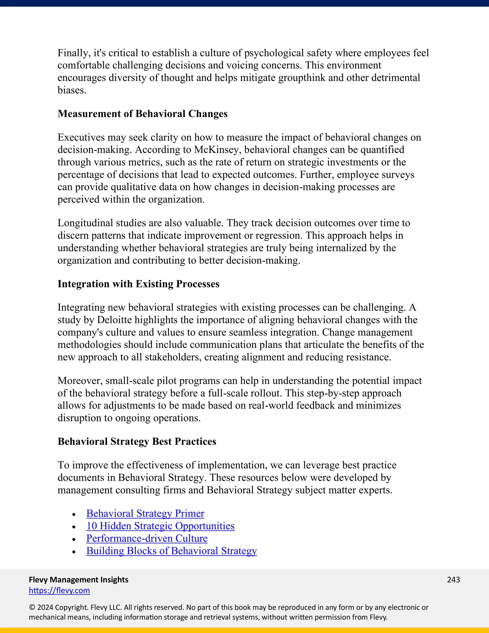 Flevy Management Insights 243
https://flevy.com
© 2024 Copyright. Flevy LLC. All rights reserved. No part of this book may be reproduced in any form or by any electronic or
mechanical means, including information storage and retrieval systems, without written permission from Flevy.
Finally, it's critical to establish a culture of psychological safety where employees feel
comfortable challenging decisions and voicing concerns. This environment
encourages diversity of thought and helps mitigate groupthink and other detrimental
biases.
Measurement of Behavioral Changes
Executives may seek clarity on how to measure the impact of behavioral changes on
decision-making. According to McKinsey, behavioral changes can be quantified
through various metrics, such as the rate of return on strategic investments or the
percentage of decisions that lead to expected outcomes. Further, employee surveys
can provide qualitative data on how changes in decision-making processes are
perceived within the organization.
Longitudinal studies are also valuable. They track decision outcomes over time to
discern patterns that indicate improvement or regression. This approach helps in
understanding whether behavioral strategies are truly being internalized by the
organization and contributing to better decision-making.
Integration with Existing Processes
Integrating new behavioral strategies with existing processes can be challenging. A
study by Deloitte highlights the importance of aligning behavioral changes with the
company's culture and values to ensure seamless integration. Change management
methodologies should include communication plans that articulate the benefits of the
new approach to all stakeholders, creating alignment and reducing resistance.
Moreover, small-scale pilot programs can help in understanding the potential impact
of the behavioral strategy before a full-scale rollout. This step-by-step approach
allows for adjustments to be made based on real-world feedback and minimizes
disruption to ongoing operations.
Behavioral Strategy Best Practices
To improve the effectiveness of implementation, we can leverage best practice
documents in Behavioral Strategy. These resources below were developed by
management consulting firms and Behavioral Strategy subject matter experts.
• Behavioral Strategy Primer
• 10 Hidden Strategic Opportunities
• Performance-driven Culture
• Building Blocks of Behavioral Strategy
 