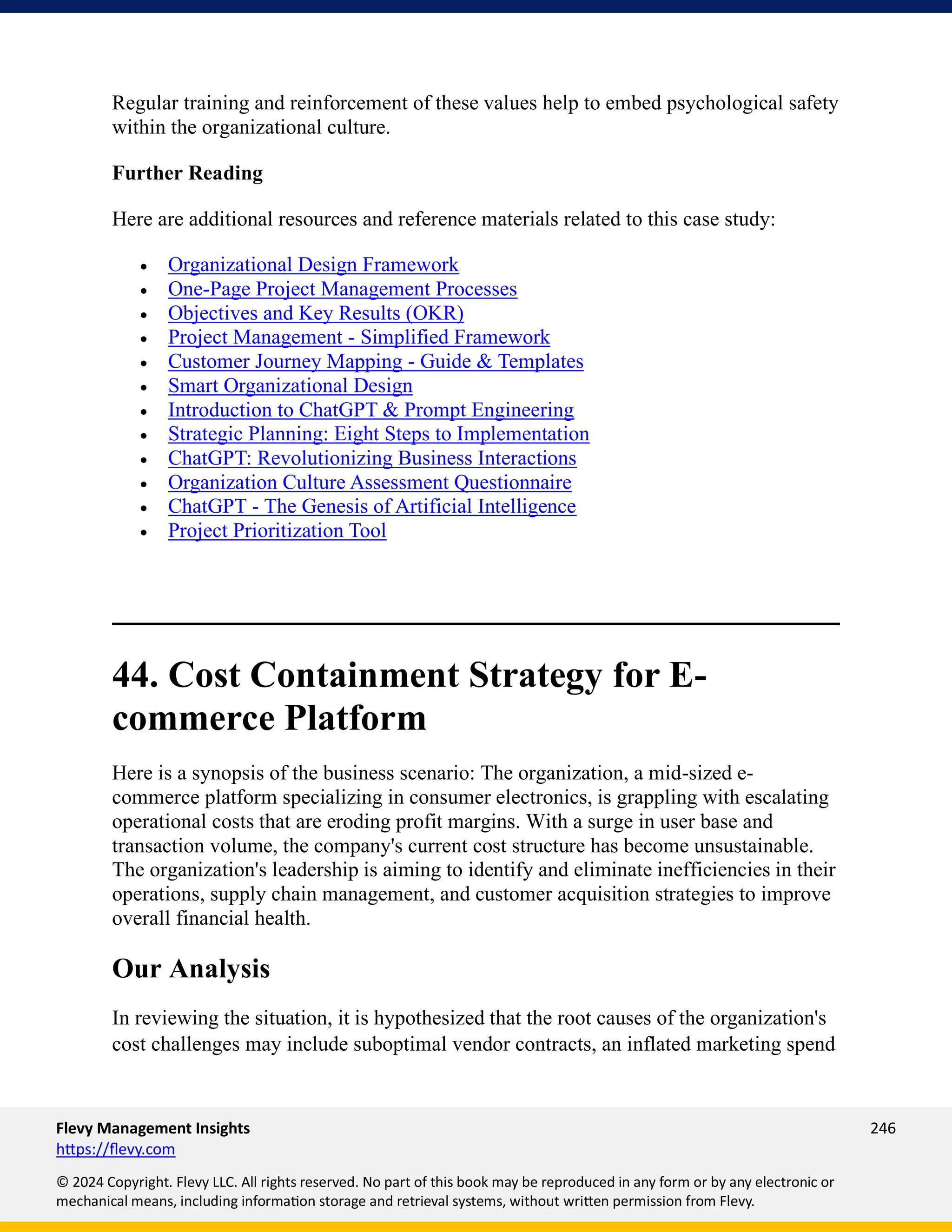 Flevy Management Insights 246
https://flevy.com
© 2024 Copyright. Flevy LLC. All rights reserved. No part of this book may be reproduced in any form or by any electronic or
mechanical means, including information storage and retrieval systems, without written permission from Flevy.
Regular training and reinforcement of these values help to embed psychological safety
within the organizational culture.
Further Reading
Here are additional resources and reference materials related to this case study:
• Organizational Design Framework
• One-Page Project Management Processes
• Objectives and Key Results (OKR)
• Project Management - Simplified Framework
• Customer Journey Mapping - Guide & Templates
• Smart Organizational Design
• Introduction to ChatGPT & Prompt Engineering
• Strategic Planning: Eight Steps to Implementation
• ChatGPT: Revolutionizing Business Interactions
• Organization Culture Assessment Questionnaire
• ChatGPT - The Genesis of Artificial Intelligence
• Project Prioritization Tool
44. Cost Containment Strategy for E-
commerce Platform
Here is a synopsis of the business scenario: The organization, a mid-sized e-
commerce platform specializing in consumer electronics, is grappling with escalating
operational costs that are eroding profit margins. With a surge in user base and
transaction volume, the company's current cost structure has become unsustainable.
The organization's leadership is aiming to identify and eliminate inefficiencies in their
operations, supply chain management, and customer acquisition strategies to improve
overall financial health.
Our Analysis
In reviewing the situation, it is hypothesized that the root causes of the organization's
cost challenges may include suboptimal vendor contracts, an inflated marketing spend
 