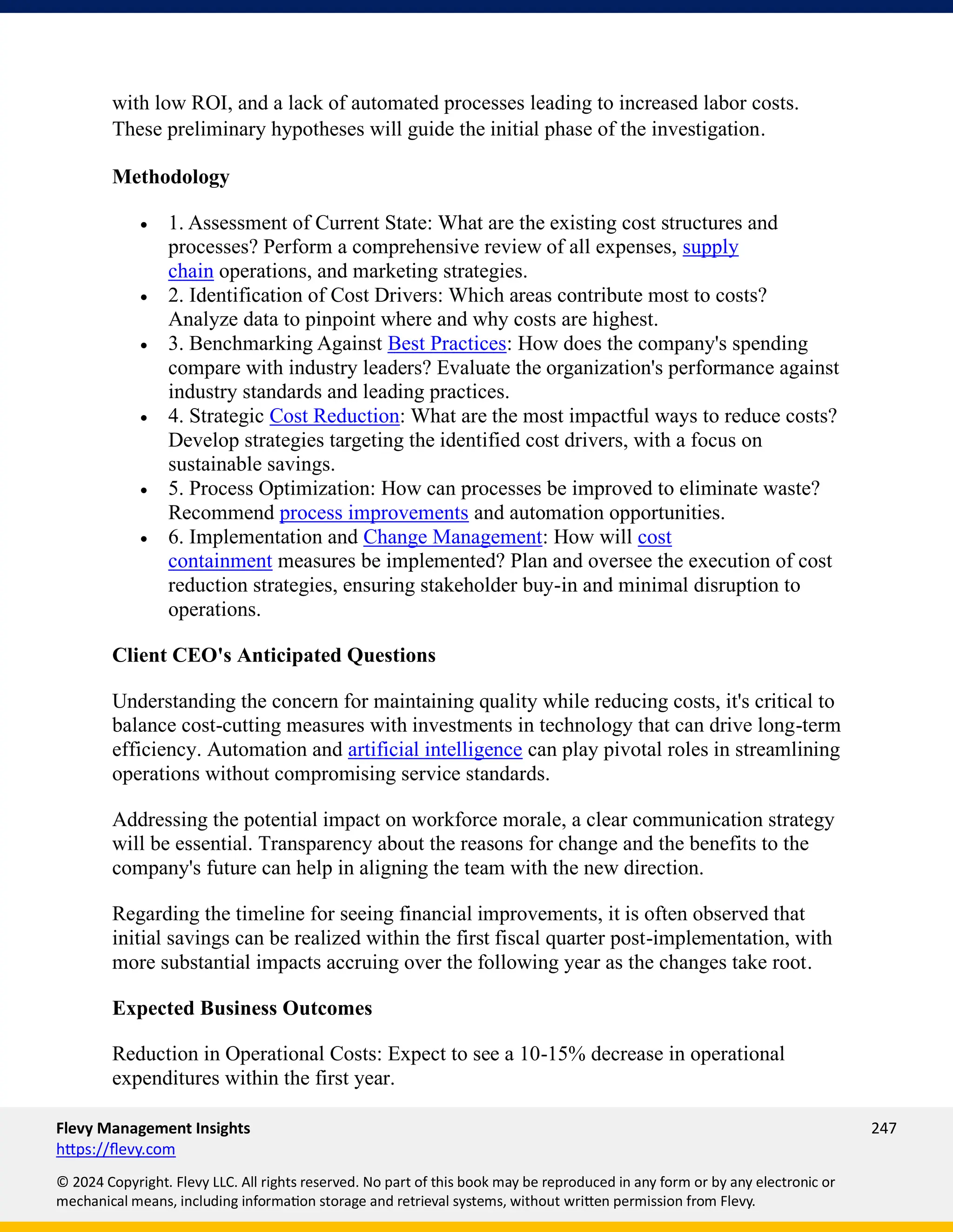 Flevy Management Insights 247
https://flevy.com
© 2024 Copyright. Flevy LLC. All rights reserved. No part of this book may be reproduced in any form or by any electronic or
mechanical means, including information storage and retrieval systems, without written permission from Flevy.
with low ROI, and a lack of automated processes leading to increased labor costs.
These preliminary hypotheses will guide the initial phase of the investigation.
Methodology
• 1. Assessment of Current State: What are the existing cost structures and
processes? Perform a comprehensive review of all expenses, supply
chain operations, and marketing strategies.
• 2. Identification of Cost Drivers: Which areas contribute most to costs?
Analyze data to pinpoint where and why costs are highest.
• 3. Benchmarking Against Best Practices: How does the company's spending
compare with industry leaders? Evaluate the organization's performance against
industry standards and leading practices.
• 4. Strategic Cost Reduction: What are the most impactful ways to reduce costs?
Develop strategies targeting the identified cost drivers, with a focus on
sustainable savings.
• 5. Process Optimization: How can processes be improved to eliminate waste?
Recommend process improvements and automation opportunities.
• 6. Implementation and Change Management: How will cost
containment measures be implemented? Plan and oversee the execution of cost
reduction strategies, ensuring stakeholder buy-in and minimal disruption to
operations.
Client CEO's Anticipated Questions
Understanding the concern for maintaining quality while reducing costs, it's critical to
balance cost-cutting measures with investments in technology that can drive long-term
efficiency. Automation and artificial intelligence can play pivotal roles in streamlining
operations without compromising service standards.
Addressing the potential impact on workforce morale, a clear communication strategy
will be essential. Transparency about the reasons for change and the benefits to the
company's future can help in aligning the team with the new direction.
Regarding the timeline for seeing financial improvements, it is often observed that
initial savings can be realized within the first fiscal quarter post-implementation, with
more substantial impacts accruing over the following year as the changes take root.
Expected Business Outcomes
Reduction in Operational Costs: Expect to see a 10-15% decrease in operational
expenditures within the first year.
 