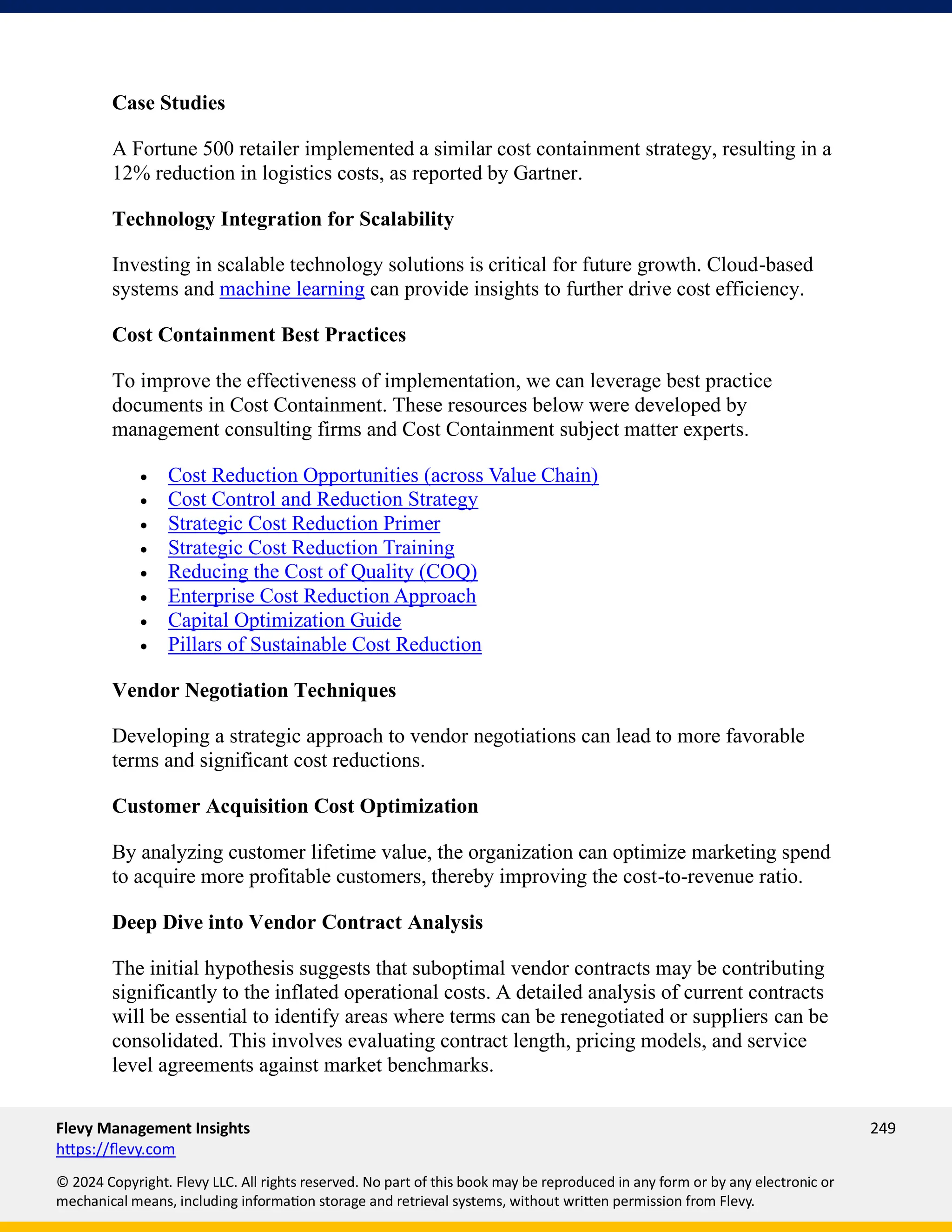 Flevy Management Insights 249
https://flevy.com
© 2024 Copyright. Flevy LLC. All rights reserved. No part of this book may be reproduced in any form or by any electronic or
mechanical means, including information storage and retrieval systems, without written permission from Flevy.
Case Studies
A Fortune 500 retailer implemented a similar cost containment strategy, resulting in a
12% reduction in logistics costs, as reported by Gartner.
Technology Integration for Scalability
Investing in scalable technology solutions is critical for future growth. Cloud-based
systems and machine learning can provide insights to further drive cost efficiency.
Cost Containment Best Practices
To improve the effectiveness of implementation, we can leverage best practice
documents in Cost Containment. These resources below were developed by
management consulting firms and Cost Containment subject matter experts.
• Cost Reduction Opportunities (across Value Chain)
• Cost Control and Reduction Strategy
• Strategic Cost Reduction Primer
• Strategic Cost Reduction Training
• Reducing the Cost of Quality (COQ)
• Enterprise Cost Reduction Approach
• Capital Optimization Guide
• Pillars of Sustainable Cost Reduction
Vendor Negotiation Techniques
Developing a strategic approach to vendor negotiations can lead to more favorable
terms and significant cost reductions.
Customer Acquisition Cost Optimization
By analyzing customer lifetime value, the organization can optimize marketing spend
to acquire more profitable customers, thereby improving the cost-to-revenue ratio.
Deep Dive into Vendor Contract Analysis
The initial hypothesis suggests that suboptimal vendor contracts may be contributing
significantly to the inflated operational costs. A detailed analysis of current contracts
will be essential to identify areas where terms can be renegotiated or suppliers can be
consolidated. This involves evaluating contract length, pricing models, and service
level agreements against market benchmarks.
 