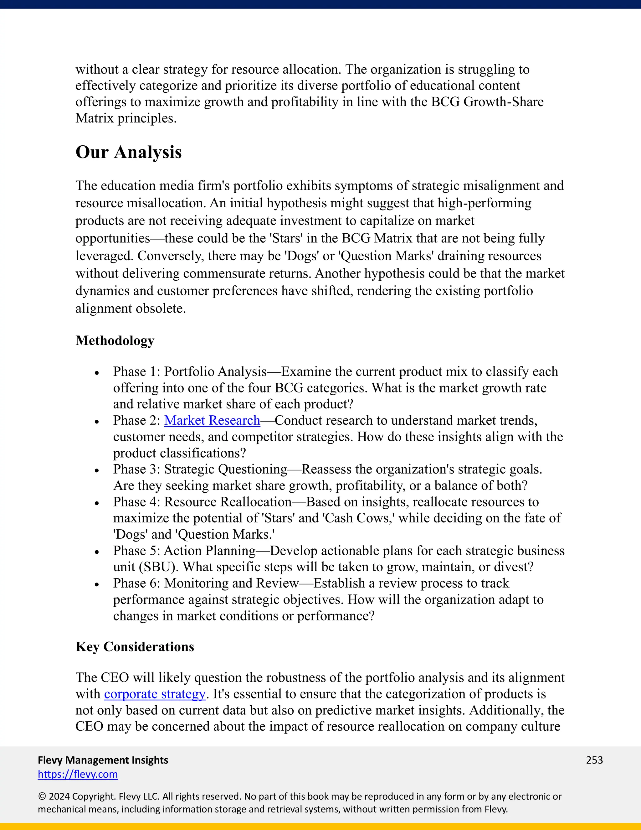 Flevy Management Insights 253
https://flevy.com
© 2024 Copyright. Flevy LLC. All rights reserved. No part of this book may be reproduced in any form or by any electronic or
mechanical means, including information storage and retrieval systems, without written permission from Flevy.
without a clear strategy for resource allocation. The organization is struggling to
effectively categorize and prioritize its diverse portfolio of educational content
offerings to maximize growth and profitability in line with the BCG Growth-Share
Matrix principles.
Our Analysis
The education media firm's portfolio exhibits symptoms of strategic misalignment and
resource misallocation. An initial hypothesis might suggest that high-performing
products are not receiving adequate investment to capitalize on market
opportunities—these could be the 'Stars' in the BCG Matrix that are not being fully
leveraged. Conversely, there may be 'Dogs' or 'Question Marks' draining resources
without delivering commensurate returns. Another hypothesis could be that the market
dynamics and customer preferences have shifted, rendering the existing portfolio
alignment obsolete.
Methodology
• Phase 1: Portfolio Analysis—Examine the current product mix to classify each
offering into one of the four BCG categories. What is the market growth rate
and relative market share of each product?
• Phase 2: Market Research—Conduct research to understand market trends,
customer needs, and competitor strategies. How do these insights align with the
product classifications?
• Phase 3: Strategic Questioning—Reassess the organization's strategic goals.
Are they seeking market share growth, profitability, or a balance of both?
• Phase 4: Resource Reallocation—Based on insights, reallocate resources to
maximize the potential of 'Stars' and 'Cash Cows,' while deciding on the fate of
'Dogs' and 'Question Marks.'
• Phase 5: Action Planning—Develop actionable plans for each strategic business
unit (SBU). What specific steps will be taken to grow, maintain, or divest?
• Phase 6: Monitoring and Review—Establish a review process to track
performance against strategic objectives. How will the organization adapt to
changes in market conditions or performance?
Key Considerations
The CEO will likely question the robustness of the portfolio analysis and its alignment
with corporate strategy. It's essential to ensure that the categorization of products is
not only based on current data but also on predictive market insights. Additionally, the
CEO may be concerned about the impact of resource reallocation on company culture
 