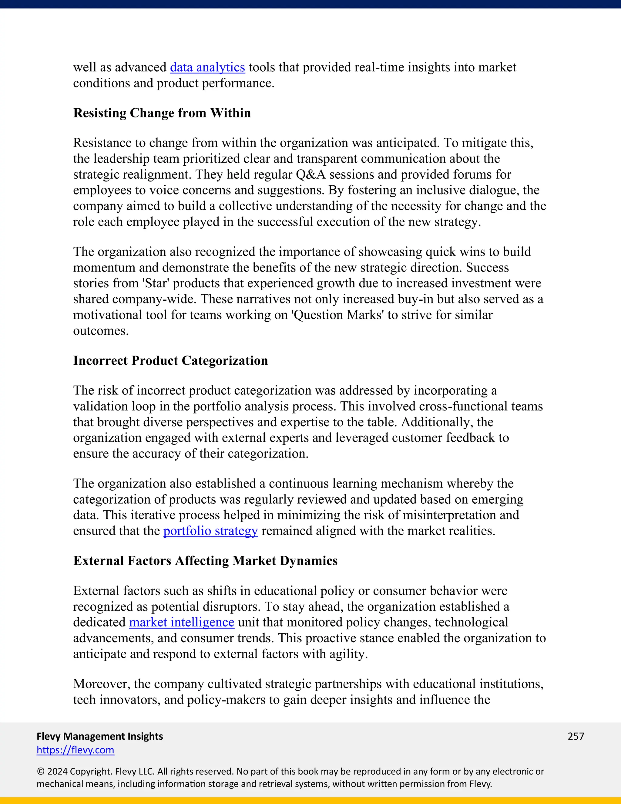 Flevy Management Insights 257
https://flevy.com
© 2024 Copyright. Flevy LLC. All rights reserved. No part of this book may be reproduced in any form or by any electronic or
mechanical means, including information storage and retrieval systems, without written permission from Flevy.
well as advanced data analytics tools that provided real-time insights into market
conditions and product performance.
Resisting Change from Within
Resistance to change from within the organization was anticipated. To mitigate this,
the leadership team prioritized clear and transparent communication about the
strategic realignment. They held regular Q&A sessions and provided forums for
employees to voice concerns and suggestions. By fostering an inclusive dialogue, the
company aimed to build a collective understanding of the necessity for change and the
role each employee played in the successful execution of the new strategy.
The organization also recognized the importance of showcasing quick wins to build
momentum and demonstrate the benefits of the new strategic direction. Success
stories from 'Star' products that experienced growth due to increased investment were
shared company-wide. These narratives not only increased buy-in but also served as a
motivational tool for teams working on 'Question Marks' to strive for similar
outcomes.
Incorrect Product Categorization
The risk of incorrect product categorization was addressed by incorporating a
validation loop in the portfolio analysis process. This involved cross-functional teams
that brought diverse perspectives and expertise to the table. Additionally, the
organization engaged with external experts and leveraged customer feedback to
ensure the accuracy of their categorization.
The organization also established a continuous learning mechanism whereby the
categorization of products was regularly reviewed and updated based on emerging
data. This iterative process helped in minimizing the risk of misinterpretation and
ensured that the portfolio strategy remained aligned with the market realities.
External Factors Affecting Market Dynamics
External factors such as shifts in educational policy or consumer behavior were
recognized as potential disruptors. To stay ahead, the organization established a
dedicated market intelligence unit that monitored policy changes, technological
advancements, and consumer trends. This proactive stance enabled the organization to
anticipate and respond to external factors with agility.
Moreover, the company cultivated strategic partnerships with educational institutions,
tech innovators, and policy-makers to gain deeper insights and influence the
 