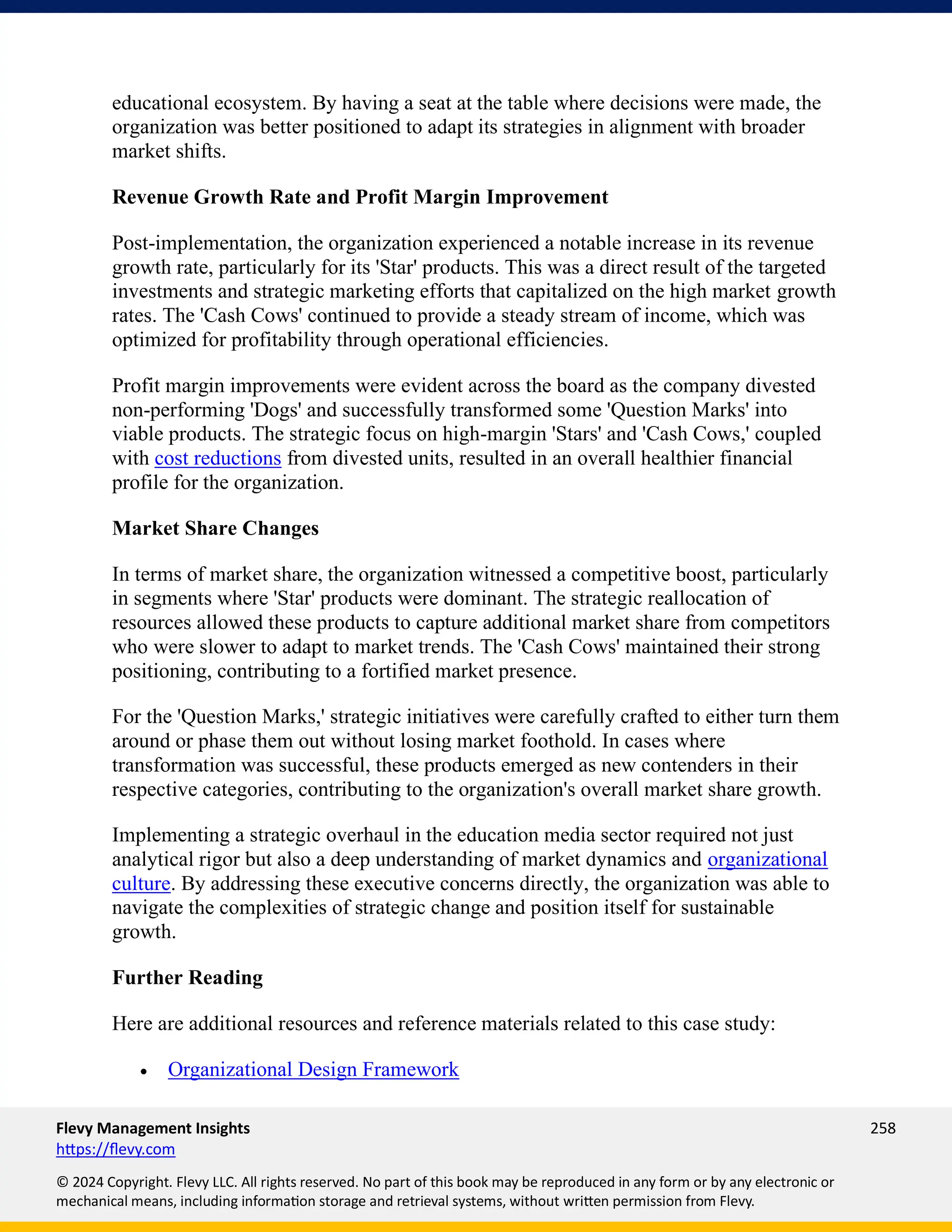 Flevy Management Insights 258
https://flevy.com
© 2024 Copyright. Flevy LLC. All rights reserved. No part of this book may be reproduced in any form or by any electronic or
mechanical means, including information storage and retrieval systems, without written permission from Flevy.
educational ecosystem. By having a seat at the table where decisions were made, the
organization was better positioned to adapt its strategies in alignment with broader
market shifts.
Revenue Growth Rate and Profit Margin Improvement
Post-implementation, the organization experienced a notable increase in its revenue
growth rate, particularly for its 'Star' products. This was a direct result of the targeted
investments and strategic marketing efforts that capitalized on the high market growth
rates. The 'Cash Cows' continued to provide a steady stream of income, which was
optimized for profitability through operational efficiencies.
Profit margin improvements were evident across the board as the company divested
non-performing 'Dogs' and successfully transformed some 'Question Marks' into
viable products. The strategic focus on high-margin 'Stars' and 'Cash Cows,' coupled
with cost reductions from divested units, resulted in an overall healthier financial
profile for the organization.
Market Share Changes
In terms of market share, the organization witnessed a competitive boost, particularly
in segments where 'Star' products were dominant. The strategic reallocation of
resources allowed these products to capture additional market share from competitors
who were slower to adapt to market trends. The 'Cash Cows' maintained their strong
positioning, contributing to a fortified market presence.
For the 'Question Marks,' strategic initiatives were carefully crafted to either turn them
around or phase them out without losing market foothold. In cases where
transformation was successful, these products emerged as new contenders in their
respective categories, contributing to the organization's overall market share growth.
Implementing a strategic overhaul in the education media sector required not just
analytical rigor but also a deep understanding of market dynamics and organizational
culture. By addressing these executive concerns directly, the organization was able to
navigate the complexities of strategic change and position itself for sustainable
growth.
Further Reading
Here are additional resources and reference materials related to this case study:
• Organizational Design Framework
 