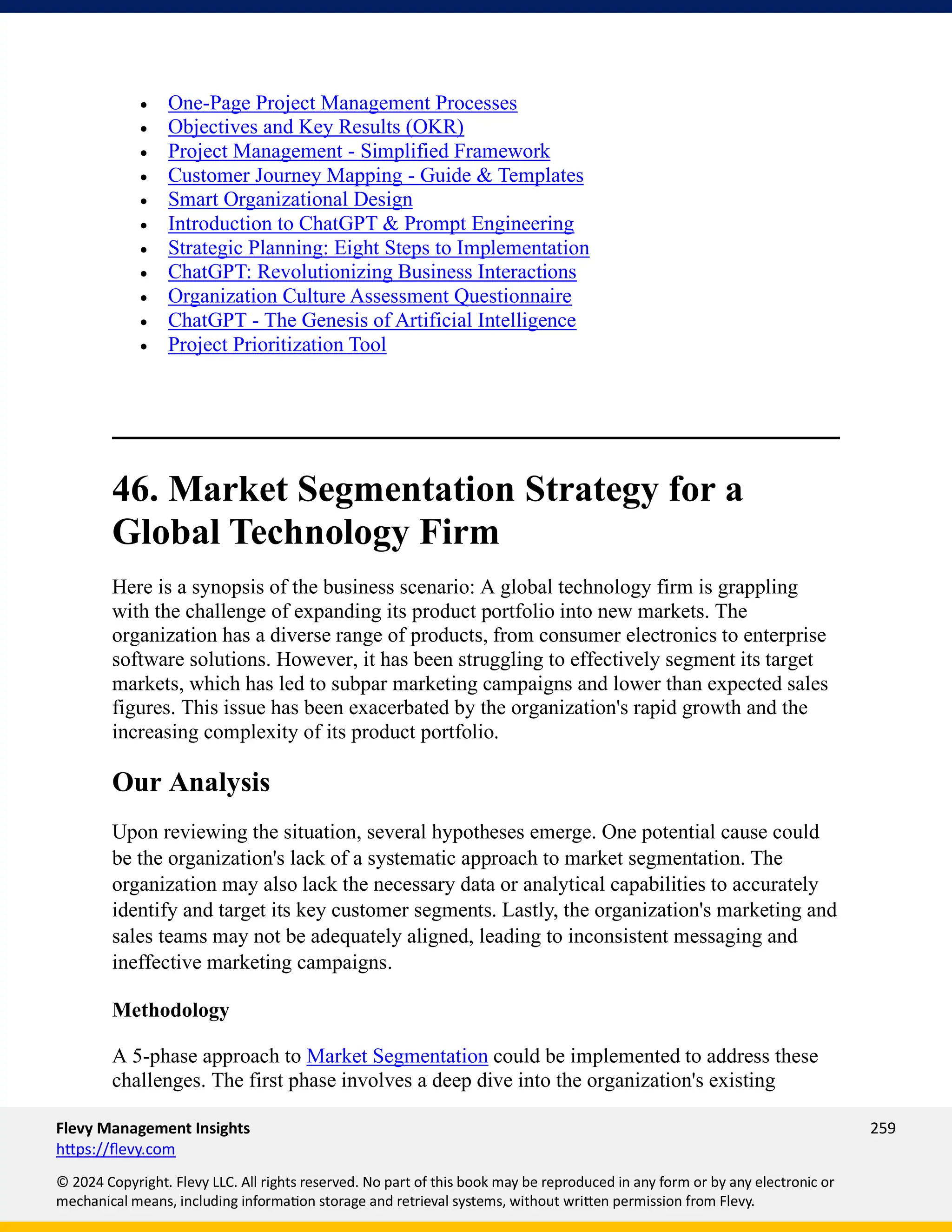 Flevy Management Insights 259
https://flevy.com
© 2024 Copyright. Flevy LLC. All rights reserved. No part of this book may be reproduced in any form or by any electronic or
mechanical means, including information storage and retrieval systems, without written permission from Flevy.
• One-Page Project Management Processes
• Objectives and Key Results (OKR)
• Project Management - Simplified Framework
• Customer Journey Mapping - Guide & Templates
• Smart Organizational Design
• Introduction to ChatGPT & Prompt Engineering
• Strategic Planning: Eight Steps to Implementation
• ChatGPT: Revolutionizing Business Interactions
• Organization Culture Assessment Questionnaire
• ChatGPT - The Genesis of Artificial Intelligence
• Project Prioritization Tool
46. Market Segmentation Strategy for a
Global Technology Firm
Here is a synopsis of the business scenario: A global technology firm is grappling
with the challenge of expanding its product portfolio into new markets. The
organization has a diverse range of products, from consumer electronics to enterprise
software solutions. However, it has been struggling to effectively segment its target
markets, which has led to subpar marketing campaigns and lower than expected sales
figures. This issue has been exacerbated by the organization's rapid growth and the
increasing complexity of its product portfolio.
Our Analysis
Upon reviewing the situation, several hypotheses emerge. One potential cause could
be the organization's lack of a systematic approach to market segmentation. The
organization may also lack the necessary data or analytical capabilities to accurately
identify and target its key customer segments. Lastly, the organization's marketing and
sales teams may not be adequately aligned, leading to inconsistent messaging and
ineffective marketing campaigns.
Methodology
A 5-phase approach to Market Segmentation could be implemented to address these
challenges. The first phase involves a deep dive into the organization's existing
 