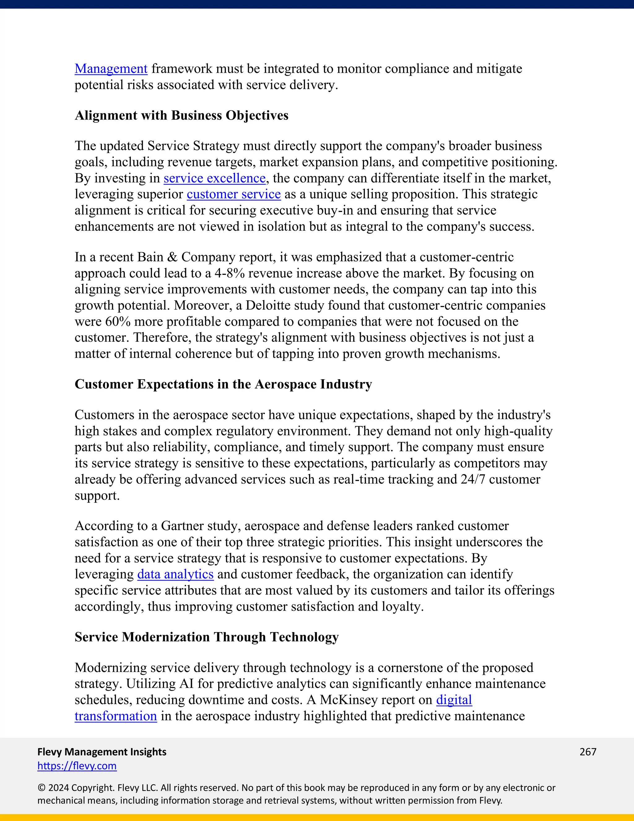 Flevy Management Insights 267
https://flevy.com
© 2024 Copyright. Flevy LLC. All rights reserved. No part of this book may be reproduced in any form or by any electronic or
mechanical means, including information storage and retrieval systems, without written permission from Flevy.
Management framework must be integrated to monitor compliance and mitigate
potential risks associated with service delivery.
Alignment with Business Objectives
The updated Service Strategy must directly support the company's broader business
goals, including revenue targets, market expansion plans, and competitive positioning.
By investing in service excellence, the company can differentiate itself in the market,
leveraging superior customer service as a unique selling proposition. This strategic
alignment is critical for securing executive buy-in and ensuring that service
enhancements are not viewed in isolation but as integral to the company's success.
In a recent Bain & Company report, it was emphasized that a customer-centric
approach could lead to a 4-8% revenue increase above the market. By focusing on
aligning service improvements with customer needs, the company can tap into this
growth potential. Moreover, a Deloitte study found that customer-centric companies
were 60% more profitable compared to companies that were not focused on the
customer. Therefore, the strategy's alignment with business objectives is not just a
matter of internal coherence but of tapping into proven growth mechanisms.
Customer Expectations in the Aerospace Industry
Customers in the aerospace sector have unique expectations, shaped by the industry's
high stakes and complex regulatory environment. They demand not only high-quality
parts but also reliability, compliance, and timely support. The company must ensure
its service strategy is sensitive to these expectations, particularly as competitors may
already be offering advanced services such as real-time tracking and 24/7 customer
support.
According to a Gartner study, aerospace and defense leaders ranked customer
satisfaction as one of their top three strategic priorities. This insight underscores the
need for a service strategy that is responsive to customer expectations. By
leveraging data analytics and customer feedback, the organization can identify
specific service attributes that are most valued by its customers and tailor its offerings
accordingly, thus improving customer satisfaction and loyalty.
Service Modernization Through Technology
Modernizing service delivery through technology is a cornerstone of the proposed
strategy. Utilizing AI for predictive analytics can significantly enhance maintenance
schedules, reducing downtime and costs. A McKinsey report on digital
transformation in the aerospace industry highlighted that predictive maintenance
 