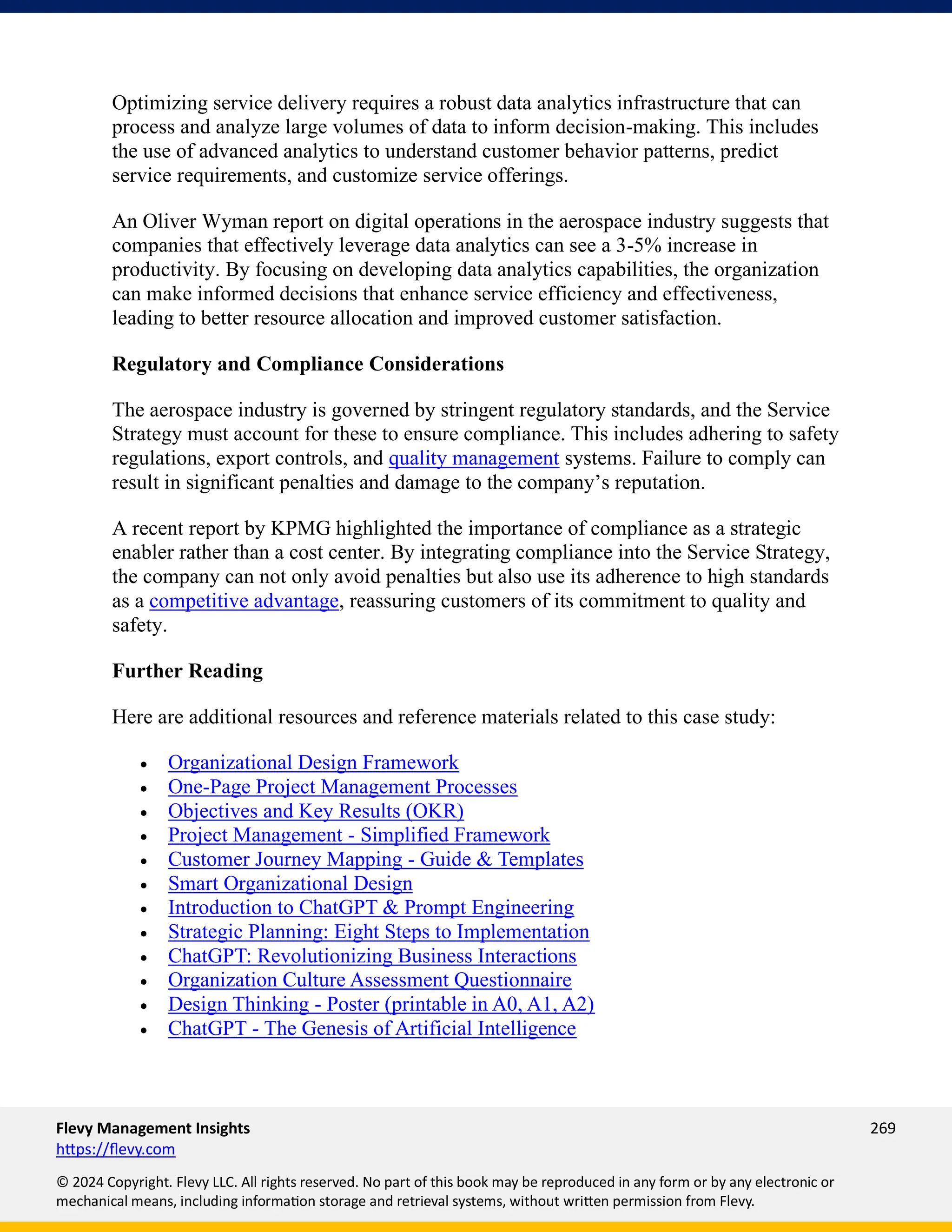 Flevy Management Insights 269
https://flevy.com
© 2024 Copyright. Flevy LLC. All rights reserved. No part of this book may be reproduced in any form or by any electronic or
mechanical means, including information storage and retrieval systems, without written permission from Flevy.
Optimizing service delivery requires a robust data analytics infrastructure that can
process and analyze large volumes of data to inform decision-making. This includes
the use of advanced analytics to understand customer behavior patterns, predict
service requirements, and customize service offerings.
An Oliver Wyman report on digital operations in the aerospace industry suggests that
companies that effectively leverage data analytics can see a 3-5% increase in
productivity. By focusing on developing data analytics capabilities, the organization
can make informed decisions that enhance service efficiency and effectiveness,
leading to better resource allocation and improved customer satisfaction.
Regulatory and Compliance Considerations
The aerospace industry is governed by stringent regulatory standards, and the Service
Strategy must account for these to ensure compliance. This includes adhering to safety
regulations, export controls, and quality management systems. Failure to comply can
result in significant penalties and damage to the company’s reputation.
A recent report by KPMG highlighted the importance of compliance as a strategic
enabler rather than a cost center. By integrating compliance into the Service Strategy,
the company can not only avoid penalties but also use its adherence to high standards
as a competitive advantage, reassuring customers of its commitment to quality and
safety.
Further Reading
Here are additional resources and reference materials related to this case study:
• Organizational Design Framework
• One-Page Project Management Processes
• Objectives and Key Results (OKR)
• Project Management - Simplified Framework
• Customer Journey Mapping - Guide & Templates
• Smart Organizational Design
• Introduction to ChatGPT & Prompt Engineering
• Strategic Planning: Eight Steps to Implementation
• ChatGPT: Revolutionizing Business Interactions
• Organization Culture Assessment Questionnaire
• Design Thinking - Poster (printable in A0, A1, A2)
• ChatGPT - The Genesis of Artificial Intelligence
 
