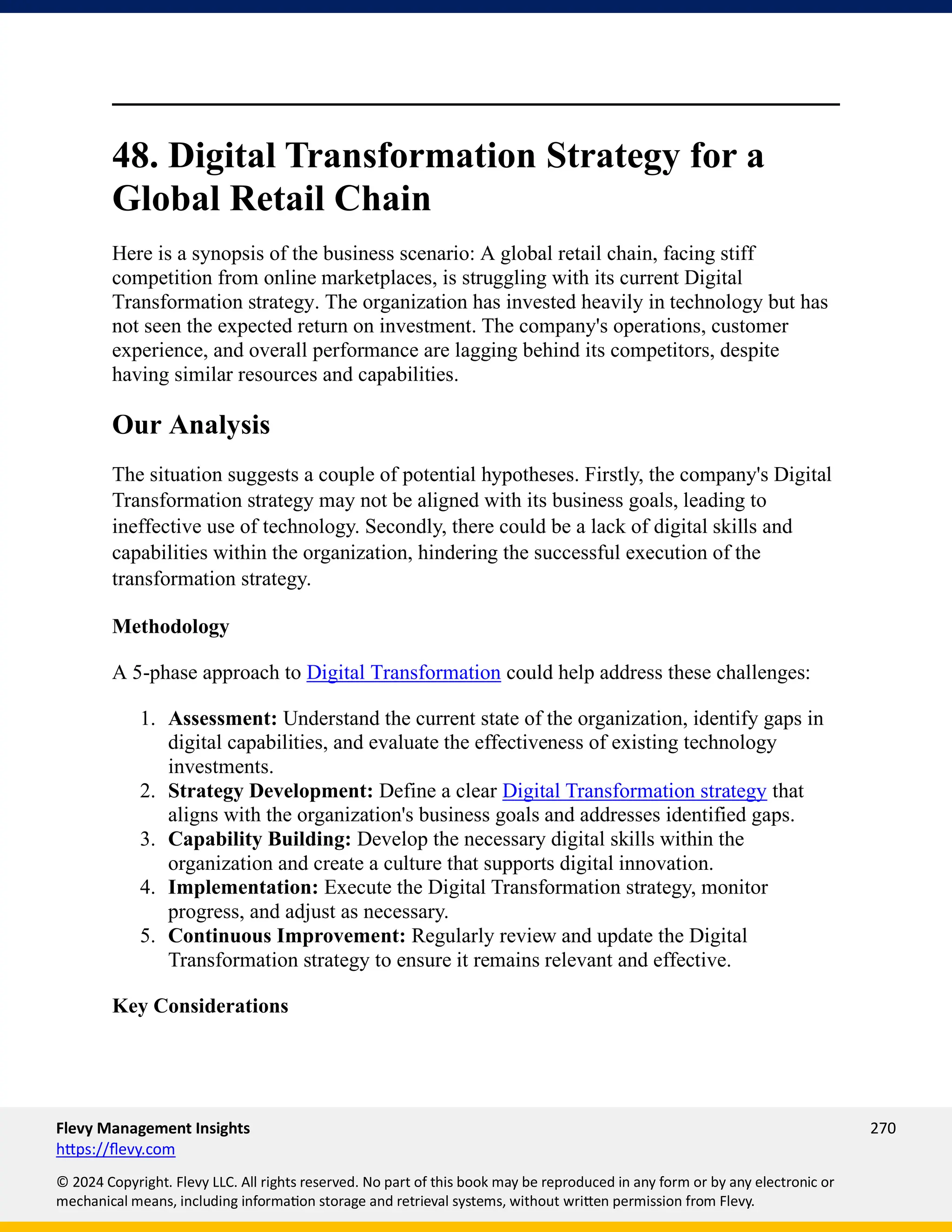 Flevy Management Insights 270
https://flevy.com
© 2024 Copyright. Flevy LLC. All rights reserved. No part of this book may be reproduced in any form or by any electronic or
mechanical means, including information storage and retrieval systems, without written permission from Flevy.
48. Digital Transformation Strategy for a
Global Retail Chain
Here is a synopsis of the business scenario: A global retail chain, facing stiff
competition from online marketplaces, is struggling with its current Digital
Transformation strategy. The organization has invested heavily in technology but has
not seen the expected return on investment. The company's operations, customer
experience, and overall performance are lagging behind its competitors, despite
having similar resources and capabilities.
Our Analysis
The situation suggests a couple of potential hypotheses. Firstly, the company's Digital
Transformation strategy may not be aligned with its business goals, leading to
ineffective use of technology. Secondly, there could be a lack of digital skills and
capabilities within the organization, hindering the successful execution of the
transformation strategy.
Methodology
A 5-phase approach to Digital Transformation could help address these challenges:
1. Assessment: Understand the current state of the organization, identify gaps in
digital capabilities, and evaluate the effectiveness of existing technology
investments.
2. Strategy Development: Define a clear Digital Transformation strategy that
aligns with the organization's business goals and addresses identified gaps.
3. Capability Building: Develop the necessary digital skills within the
organization and create a culture that supports digital innovation.
4. Implementation: Execute the Digital Transformation strategy, monitor
progress, and adjust as necessary.
5. Continuous Improvement: Regularly review and update the Digital
Transformation strategy to ensure it remains relevant and effective.
Key Considerations
 