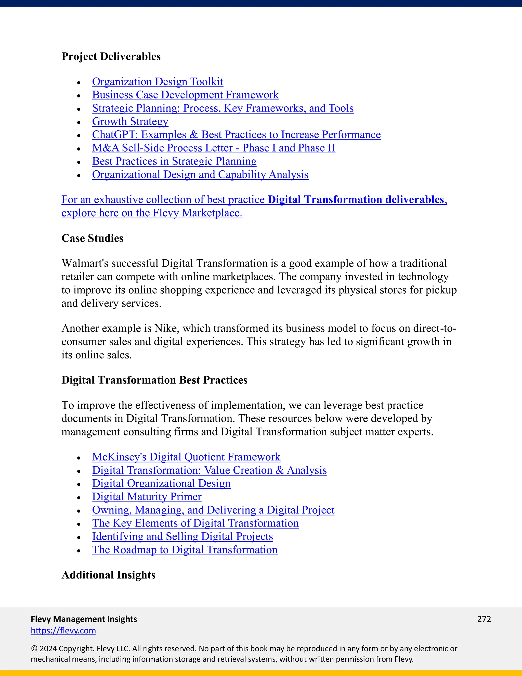 Flevy Management Insights 272
https://flevy.com
© 2024 Copyright. Flevy LLC. All rights reserved. No part of this book may be reproduced in any form or by any electronic or
mechanical means, including information storage and retrieval systems, without written permission from Flevy.
Project Deliverables
• Organization Design Toolkit
• Business Case Development Framework
• Strategic Planning: Process, Key Frameworks, and Tools
• Growth Strategy
• ChatGPT: Examples & Best Practices to Increase Performance
• M&A Sell-Side Process Letter - Phase I and Phase II
• Best Practices in Strategic Planning
• Organizational Design and Capability Analysis
For an exhaustive collection of best practice Digital Transformation deliverables,
explore here on the Flevy Marketplace.
Case Studies
Walmart's successful Digital Transformation is a good example of how a traditional
retailer can compete with online marketplaces. The company invested in technology
to improve its online shopping experience and leveraged its physical stores for pickup
and delivery services.
Another example is Nike, which transformed its business model to focus on direct-to-
consumer sales and digital experiences. This strategy has led to significant growth in
its online sales.
Digital Transformation Best Practices
To improve the effectiveness of implementation, we can leverage best practice
documents in Digital Transformation. These resources below were developed by
management consulting firms and Digital Transformation subject matter experts.
• McKinsey's Digital Quotient Framework
• Digital Transformation: Value Creation & Analysis
• Digital Organizational Design
• Digital Maturity Primer
• Owning, Managing, and Delivering a Digital Project
• The Key Elements of Digital Transformation
• Identifying and Selling Digital Projects
• The Roadmap to Digital Transformation
Additional Insights
 