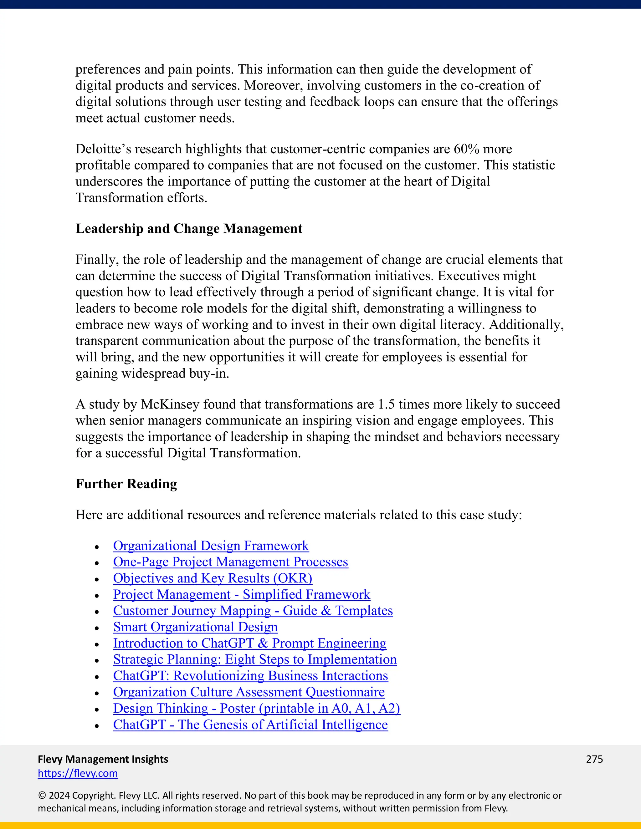 Flevy Management Insights 275
https://flevy.com
© 2024 Copyright. Flevy LLC. All rights reserved. No part of this book may be reproduced in any form or by any electronic or
mechanical means, including information storage and retrieval systems, without written permission from Flevy.
preferences and pain points. This information can then guide the development of
digital products and services. Moreover, involving customers in the co-creation of
digital solutions through user testing and feedback loops can ensure that the offerings
meet actual customer needs.
Deloitte’s research highlights that customer-centric companies are 60% more
profitable compared to companies that are not focused on the customer. This statistic
underscores the importance of putting the customer at the heart of Digital
Transformation efforts.
Leadership and Change Management
Finally, the role of leadership and the management of change are crucial elements that
can determine the success of Digital Transformation initiatives. Executives might
question how to lead effectively through a period of significant change. It is vital for
leaders to become role models for the digital shift, demonstrating a willingness to
embrace new ways of working and to invest in their own digital literacy. Additionally,
transparent communication about the purpose of the transformation, the benefits it
will bring, and the new opportunities it will create for employees is essential for
gaining widespread buy-in.
A study by McKinsey found that transformations are 1.5 times more likely to succeed
when senior managers communicate an inspiring vision and engage employees. This
suggests the importance of leadership in shaping the mindset and behaviors necessary
for a successful Digital Transformation.
Further Reading
Here are additional resources and reference materials related to this case study:
• Organizational Design Framework
• One-Page Project Management Processes
• Objectives and Key Results (OKR)
• Project Management - Simplified Framework
• Customer Journey Mapping - Guide & Templates
• Smart Organizational Design
• Introduction to ChatGPT & Prompt Engineering
• Strategic Planning: Eight Steps to Implementation
• ChatGPT: Revolutionizing Business Interactions
• Organization Culture Assessment Questionnaire
• Design Thinking - Poster (printable in A0, A1, A2)
• ChatGPT - The Genesis of Artificial Intelligence
 