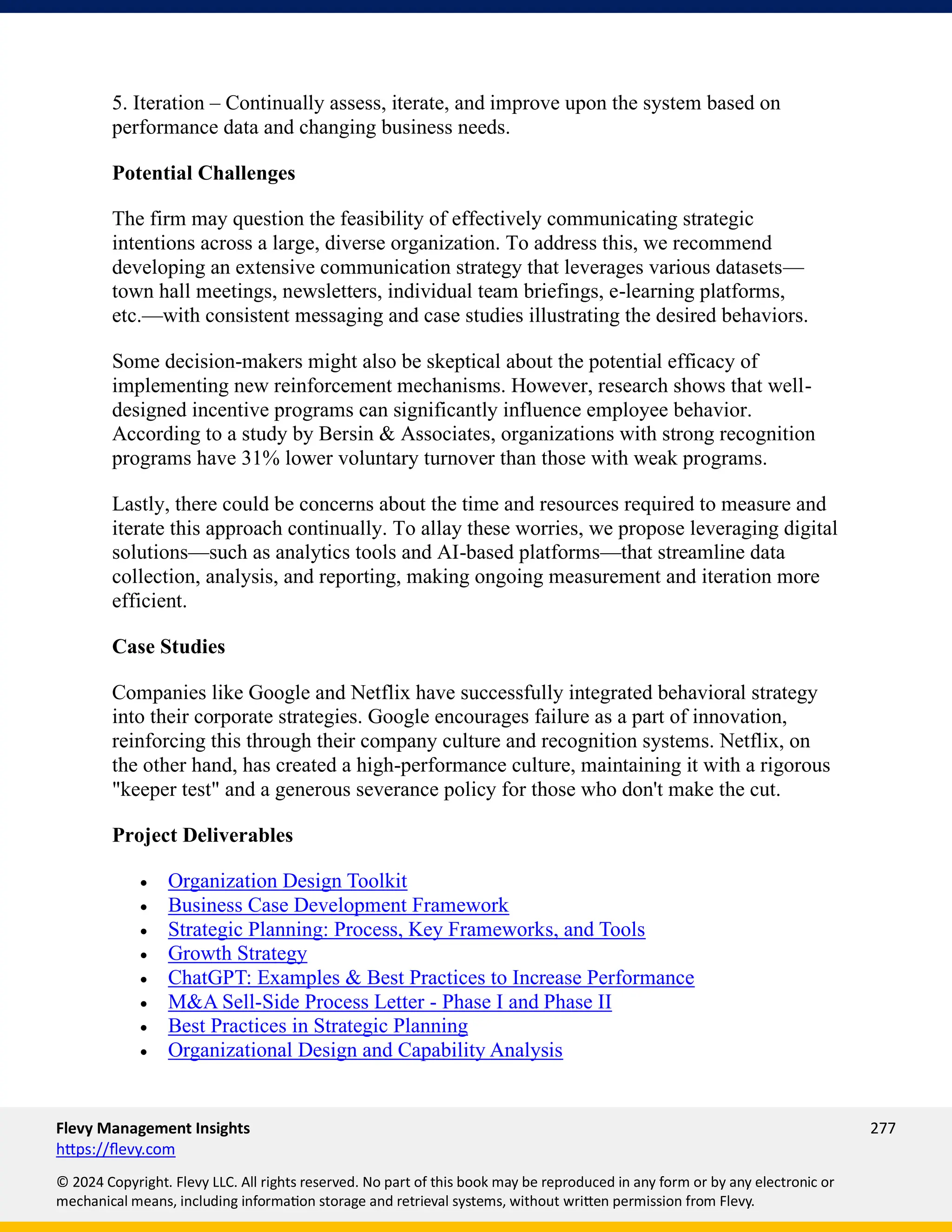 Flevy Management Insights 277
https://flevy.com
© 2024 Copyright. Flevy LLC. All rights reserved. No part of this book may be reproduced in any form or by any electronic or
mechanical means, including information storage and retrieval systems, without written permission from Flevy.
5. Iteration – Continually assess, iterate, and improve upon the system based on
performance data and changing business needs.
Potential Challenges
The firm may question the feasibility of effectively communicating strategic
intentions across a large, diverse organization. To address this, we recommend
developing an extensive communication strategy that leverages various datasets—
town hall meetings, newsletters, individual team briefings, e-learning platforms,
etc.—with consistent messaging and case studies illustrating the desired behaviors.
Some decision-makers might also be skeptical about the potential efficacy of
implementing new reinforcement mechanisms. However, research shows that well-
designed incentive programs can significantly influence employee behavior.
According to a study by Bersin & Associates, organizations with strong recognition
programs have 31% lower voluntary turnover than those with weak programs.
Lastly, there could be concerns about the time and resources required to measure and
iterate this approach continually. To allay these worries, we propose leveraging digital
solutions—such as analytics tools and AI-based platforms—that streamline data
collection, analysis, and reporting, making ongoing measurement and iteration more
efficient.
Case Studies
Companies like Google and Netflix have successfully integrated behavioral strategy
into their corporate strategies. Google encourages failure as a part of innovation,
reinforcing this through their company culture and recognition systems. Netflix, on
the other hand, has created a high-performance culture, maintaining it with a rigorous
"keeper test" and a generous severance policy for those who don't make the cut.
Project Deliverables
• Organization Design Toolkit
• Business Case Development Framework
• Strategic Planning: Process, Key Frameworks, and Tools
• Growth Strategy
• ChatGPT: Examples & Best Practices to Increase Performance
• M&A Sell-Side Process Letter - Phase I and Phase II
• Best Practices in Strategic Planning
• Organizational Design and Capability Analysis
 