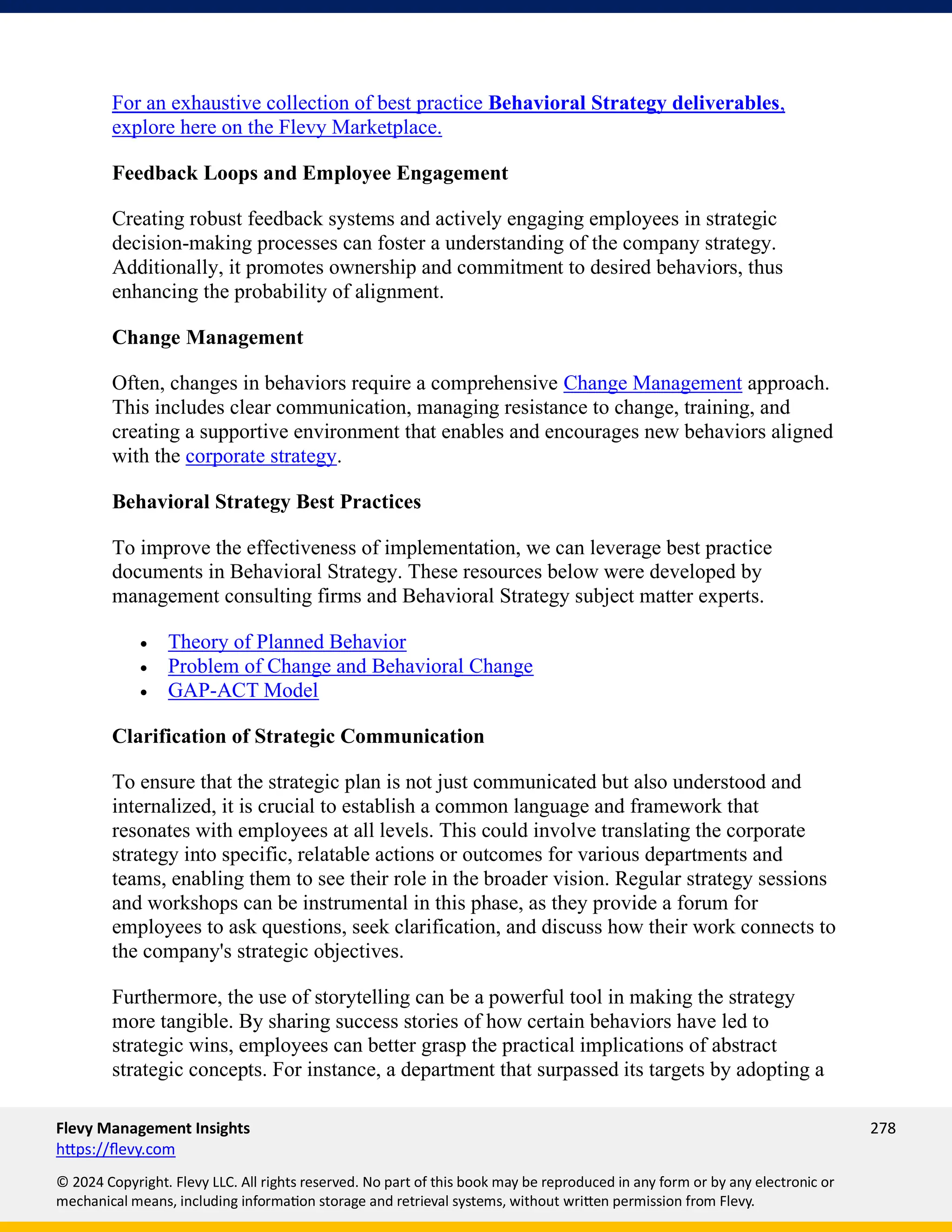 Flevy Management Insights 278
https://flevy.com
© 2024 Copyright. Flevy LLC. All rights reserved. No part of this book may be reproduced in any form or by any electronic or
mechanical means, including information storage and retrieval systems, without written permission from Flevy.
For an exhaustive collection of best practice Behavioral Strategy deliverables,
explore here on the Flevy Marketplace.
Feedback Loops and Employee Engagement
Creating robust feedback systems and actively engaging employees in strategic
decision-making processes can foster a understanding of the company strategy.
Additionally, it promotes ownership and commitment to desired behaviors, thus
enhancing the probability of alignment.
Change Management
Often, changes in behaviors require a comprehensive Change Management approach.
This includes clear communication, managing resistance to change, training, and
creating a supportive environment that enables and encourages new behaviors aligned
with the corporate strategy.
Behavioral Strategy Best Practices
To improve the effectiveness of implementation, we can leverage best practice
documents in Behavioral Strategy. These resources below were developed by
management consulting firms and Behavioral Strategy subject matter experts.
• Theory of Planned Behavior
• Problem of Change and Behavioral Change
• GAP-ACT Model
Clarification of Strategic Communication
To ensure that the strategic plan is not just communicated but also understood and
internalized, it is crucial to establish a common language and framework that
resonates with employees at all levels. This could involve translating the corporate
strategy into specific, relatable actions or outcomes for various departments and
teams, enabling them to see their role in the broader vision. Regular strategy sessions
and workshops can be instrumental in this phase, as they provide a forum for
employees to ask questions, seek clarification, and discuss how their work connects to
the company's strategic objectives.
Furthermore, the use of storytelling can be a powerful tool in making the strategy
more tangible. By sharing success stories of how certain behaviors have led to
strategic wins, employees can better grasp the practical implications of abstract
strategic concepts. For instance, a department that surpassed its targets by adopting a
 