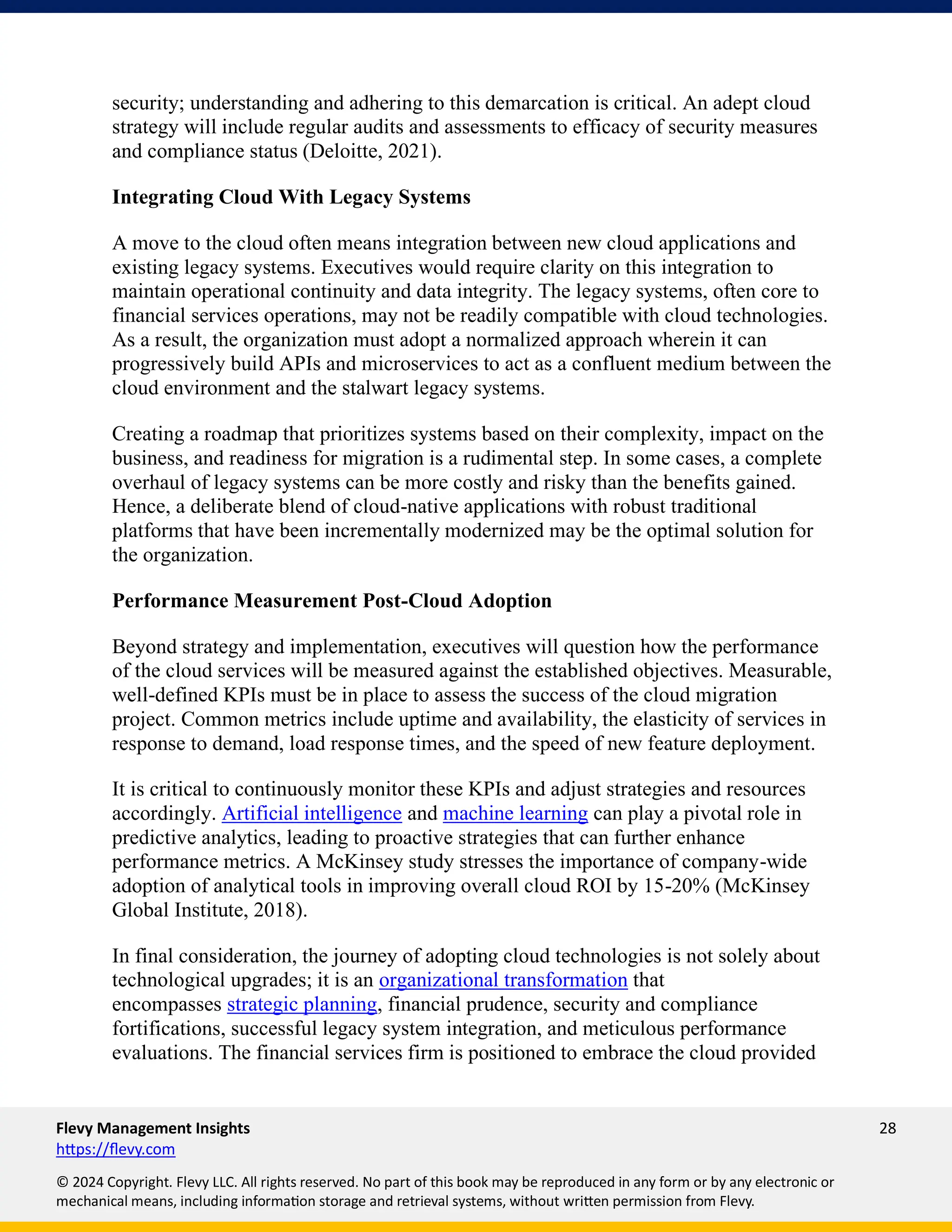 Flevy Management Insights 28
https://flevy.com
© 2024 Copyright. Flevy LLC. All rights reserved. No part of this book may be reproduced in any form or by any electronic or
mechanical means, including information storage and retrieval systems, without written permission from Flevy.
security; understanding and adhering to this demarcation is critical. An adept cloud
strategy will include regular audits and assessments to efficacy of security measures
and compliance status (Deloitte, 2021).
Integrating Cloud With Legacy Systems
A move to the cloud often means integration between new cloud applications and
existing legacy systems. Executives would require clarity on this integration to
maintain operational continuity and data integrity. The legacy systems, often core to
financial services operations, may not be readily compatible with cloud technologies.
As a result, the organization must adopt a normalized approach wherein it can
progressively build APIs and microservices to act as a confluent medium between the
cloud environment and the stalwart legacy systems.
Creating a roadmap that prioritizes systems based on their complexity, impact on the
business, and readiness for migration is a rudimental step. In some cases, a complete
overhaul of legacy systems can be more costly and risky than the benefits gained.
Hence, a deliberate blend of cloud-native applications with robust traditional
platforms that have been incrementally modernized may be the optimal solution for
the organization.
Performance Measurement Post-Cloud Adoption
Beyond strategy and implementation, executives will question how the performance
of the cloud services will be measured against the established objectives. Measurable,
well-defined KPIs must be in place to assess the success of the cloud migration
project. Common metrics include uptime and availability, the elasticity of services in
response to demand, load response times, and the speed of new feature deployment.
It is critical to continuously monitor these KPIs and adjust strategies and resources
accordingly. Artificial intelligence and machine learning can play a pivotal role in
predictive analytics, leading to proactive strategies that can further enhance
performance metrics. A McKinsey study stresses the importance of company-wide
adoption of analytical tools in improving overall cloud ROI by 15-20% (McKinsey
Global Institute, 2018).
In final consideration, the journey of adopting cloud technologies is not solely about
technological upgrades; it is an organizational transformation that
encompasses strategic planning, financial prudence, security and compliance
fortifications, successful legacy system integration, and meticulous performance
evaluations. The financial services firm is positioned to embrace the cloud provided
 