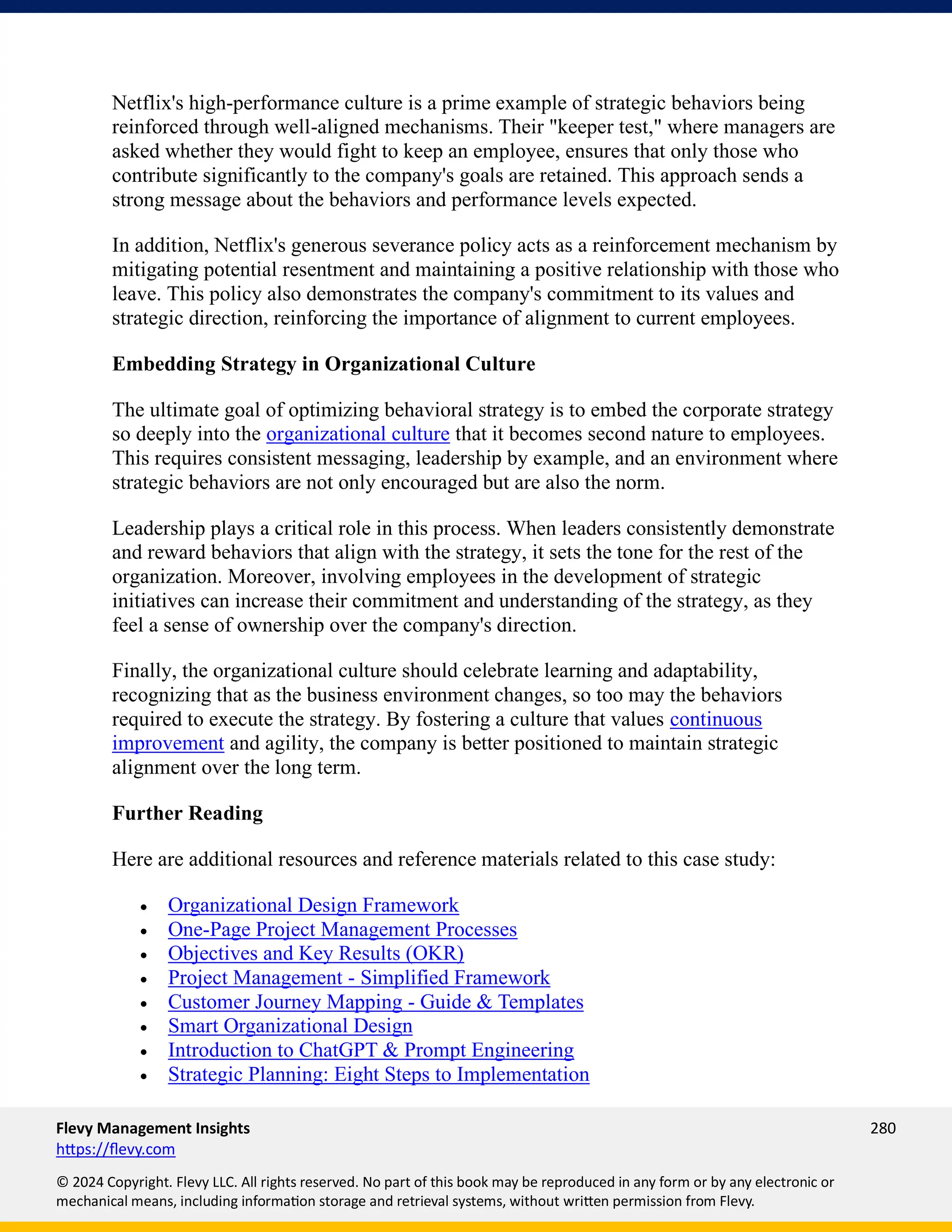 Flevy Management Insights 280
https://flevy.com
© 2024 Copyright. Flevy LLC. All rights reserved. No part of this book may be reproduced in any form or by any electronic or
mechanical means, including information storage and retrieval systems, without written permission from Flevy.
Netflix's high-performance culture is a prime example of strategic behaviors being
reinforced through well-aligned mechanisms. Their "keeper test," where managers are
asked whether they would fight to keep an employee, ensures that only those who
contribute significantly to the company's goals are retained. This approach sends a
strong message about the behaviors and performance levels expected.
In addition, Netflix's generous severance policy acts as a reinforcement mechanism by
mitigating potential resentment and maintaining a positive relationship with those who
leave. This policy also demonstrates the company's commitment to its values and
strategic direction, reinforcing the importance of alignment to current employees.
Embedding Strategy in Organizational Culture
The ultimate goal of optimizing behavioral strategy is to embed the corporate strategy
so deeply into the organizational culture that it becomes second nature to employees.
This requires consistent messaging, leadership by example, and an environment where
strategic behaviors are not only encouraged but are also the norm.
Leadership plays a critical role in this process. When leaders consistently demonstrate
and reward behaviors that align with the strategy, it sets the tone for the rest of the
organization. Moreover, involving employees in the development of strategic
initiatives can increase their commitment and understanding of the strategy, as they
feel a sense of ownership over the company's direction.
Finally, the organizational culture should celebrate learning and adaptability,
recognizing that as the business environment changes, so too may the behaviors
required to execute the strategy. By fostering a culture that values continuous
improvement and agility, the company is better positioned to maintain strategic
alignment over the long term.
Further Reading
Here are additional resources and reference materials related to this case study:
• Organizational Design Framework
• One-Page Project Management Processes
• Objectives and Key Results (OKR)
• Project Management - Simplified Framework
• Customer Journey Mapping - Guide & Templates
• Smart Organizational Design
• Introduction to ChatGPT & Prompt Engineering
• Strategic Planning: Eight Steps to Implementation
 
