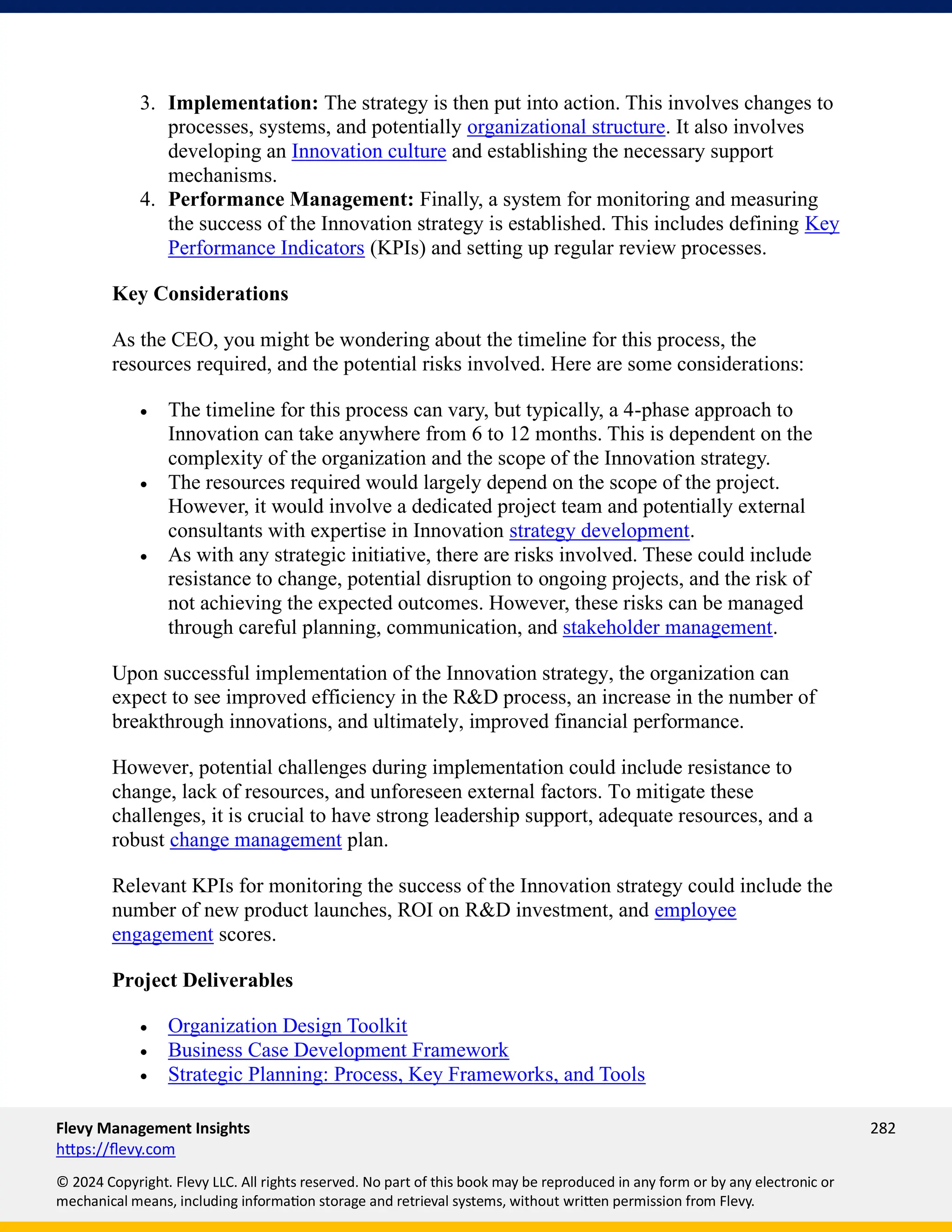 Flevy Management Insights 282
https://flevy.com
© 2024 Copyright. Flevy LLC. All rights reserved. No part of this book may be reproduced in any form or by any electronic or
mechanical means, including information storage and retrieval systems, without written permission from Flevy.
3. Implementation: The strategy is then put into action. This involves changes to
processes, systems, and potentially organizational structure. It also involves
developing an Innovation culture and establishing the necessary support
mechanisms.
4. Performance Management: Finally, a system for monitoring and measuring
the success of the Innovation strategy is established. This includes defining Key
Performance Indicators (KPIs) and setting up regular review processes.
Key Considerations
As the CEO, you might be wondering about the timeline for this process, the
resources required, and the potential risks involved. Here are some considerations:
• The timeline for this process can vary, but typically, a 4-phase approach to
Innovation can take anywhere from 6 to 12 months. This is dependent on the
complexity of the organization and the scope of the Innovation strategy.
• The resources required would largely depend on the scope of the project.
However, it would involve a dedicated project team and potentially external
consultants with expertise in Innovation strategy development.
• As with any strategic initiative, there are risks involved. These could include
resistance to change, potential disruption to ongoing projects, and the risk of
not achieving the expected outcomes. However, these risks can be managed
through careful planning, communication, and stakeholder management.
Upon successful implementation of the Innovation strategy, the organization can
expect to see improved efficiency in the R&D process, an increase in the number of
breakthrough innovations, and ultimately, improved financial performance.
However, potential challenges during implementation could include resistance to
change, lack of resources, and unforeseen external factors. To mitigate these
challenges, it is crucial to have strong leadership support, adequate resources, and a
robust change management plan.
Relevant KPIs for monitoring the success of the Innovation strategy could include the
number of new product launches, ROI on R&D investment, and employee
engagement scores.
Project Deliverables
• Organization Design Toolkit
• Business Case Development Framework
• Strategic Planning: Process, Key Frameworks, and Tools
 