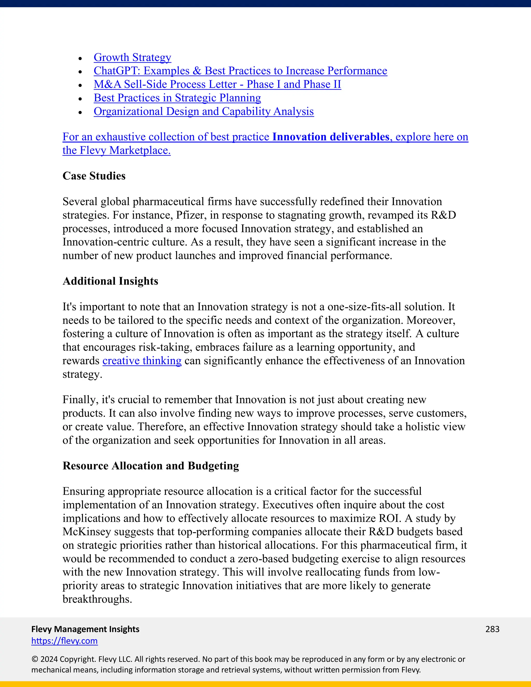 Flevy Management Insights 283
https://flevy.com
© 2024 Copyright. Flevy LLC. All rights reserved. No part of this book may be reproduced in any form or by any electronic or
mechanical means, including information storage and retrieval systems, without written permission from Flevy.
• Growth Strategy
• ChatGPT: Examples & Best Practices to Increase Performance
• M&A Sell-Side Process Letter - Phase I and Phase II
• Best Practices in Strategic Planning
• Organizational Design and Capability Analysis
For an exhaustive collection of best practice Innovation deliverables, explore here on
the Flevy Marketplace.
Case Studies
Several global pharmaceutical firms have successfully redefined their Innovation
strategies. For instance, Pfizer, in response to stagnating growth, revamped its R&D
processes, introduced a more focused Innovation strategy, and established an
Innovation-centric culture. As a result, they have seen a significant increase in the
number of new product launches and improved financial performance.
Additional Insights
It's important to note that an Innovation strategy is not a one-size-fits-all solution. It
needs to be tailored to the specific needs and context of the organization. Moreover,
fostering a culture of Innovation is often as important as the strategy itself. A culture
that encourages risk-taking, embraces failure as a learning opportunity, and
rewards creative thinking can significantly enhance the effectiveness of an Innovation
strategy.
Finally, it's crucial to remember that Innovation is not just about creating new
products. It can also involve finding new ways to improve processes, serve customers,
or create value. Therefore, an effective Innovation strategy should take a holistic view
of the organization and seek opportunities for Innovation in all areas.
Resource Allocation and Budgeting
Ensuring appropriate resource allocation is a critical factor for the successful
implementation of an Innovation strategy. Executives often inquire about the cost
implications and how to effectively allocate resources to maximize ROI. A study by
McKinsey suggests that top-performing companies allocate their R&D budgets based
on strategic priorities rather than historical allocations. For this pharmaceutical firm, it
would be recommended to conduct a zero-based budgeting exercise to align resources
with the new Innovation strategy. This will involve reallocating funds from low-
priority areas to strategic Innovation initiatives that are more likely to generate
breakthroughs.
 