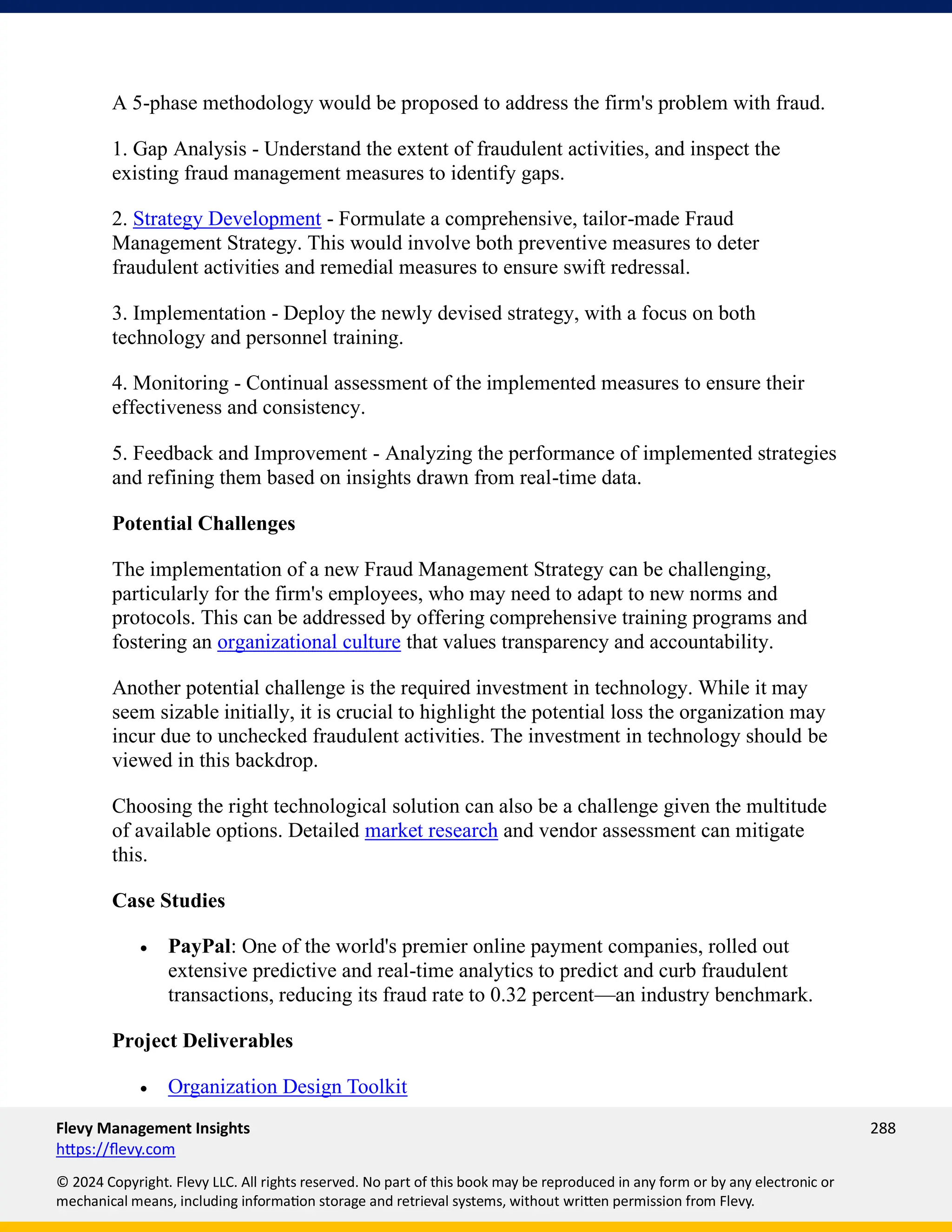 Flevy Management Insights 288
https://flevy.com
© 2024 Copyright. Flevy LLC. All rights reserved. No part of this book may be reproduced in any form or by any electronic or
mechanical means, including information storage and retrieval systems, without written permission from Flevy.
A 5-phase methodology would be proposed to address the firm's problem with fraud.
1. Gap Analysis - Understand the extent of fraudulent activities, and inspect the
existing fraud management measures to identify gaps.
2. Strategy Development - Formulate a comprehensive, tailor-made Fraud
Management Strategy. This would involve both preventive measures to deter
fraudulent activities and remedial measures to ensure swift redressal.
3. Implementation - Deploy the newly devised strategy, with a focus on both
technology and personnel training.
4. Monitoring - Continual assessment of the implemented measures to ensure their
effectiveness and consistency.
5. Feedback and Improvement - Analyzing the performance of implemented strategies
and refining them based on insights drawn from real-time data.
Potential Challenges
The implementation of a new Fraud Management Strategy can be challenging,
particularly for the firm's employees, who may need to adapt to new norms and
protocols. This can be addressed by offering comprehensive training programs and
fostering an organizational culture that values transparency and accountability.
Another potential challenge is the required investment in technology. While it may
seem sizable initially, it is crucial to highlight the potential loss the organization may
incur due to unchecked fraudulent activities. The investment in technology should be
viewed in this backdrop.
Choosing the right technological solution can also be a challenge given the multitude
of available options. Detailed market research and vendor assessment can mitigate
this.
Case Studies
• PayPal: One of the world's premier online payment companies, rolled out
extensive predictive and real-time analytics to predict and curb fraudulent
transactions, reducing its fraud rate to 0.32 percent—an industry benchmark.
Project Deliverables
• Organization Design Toolkit
 