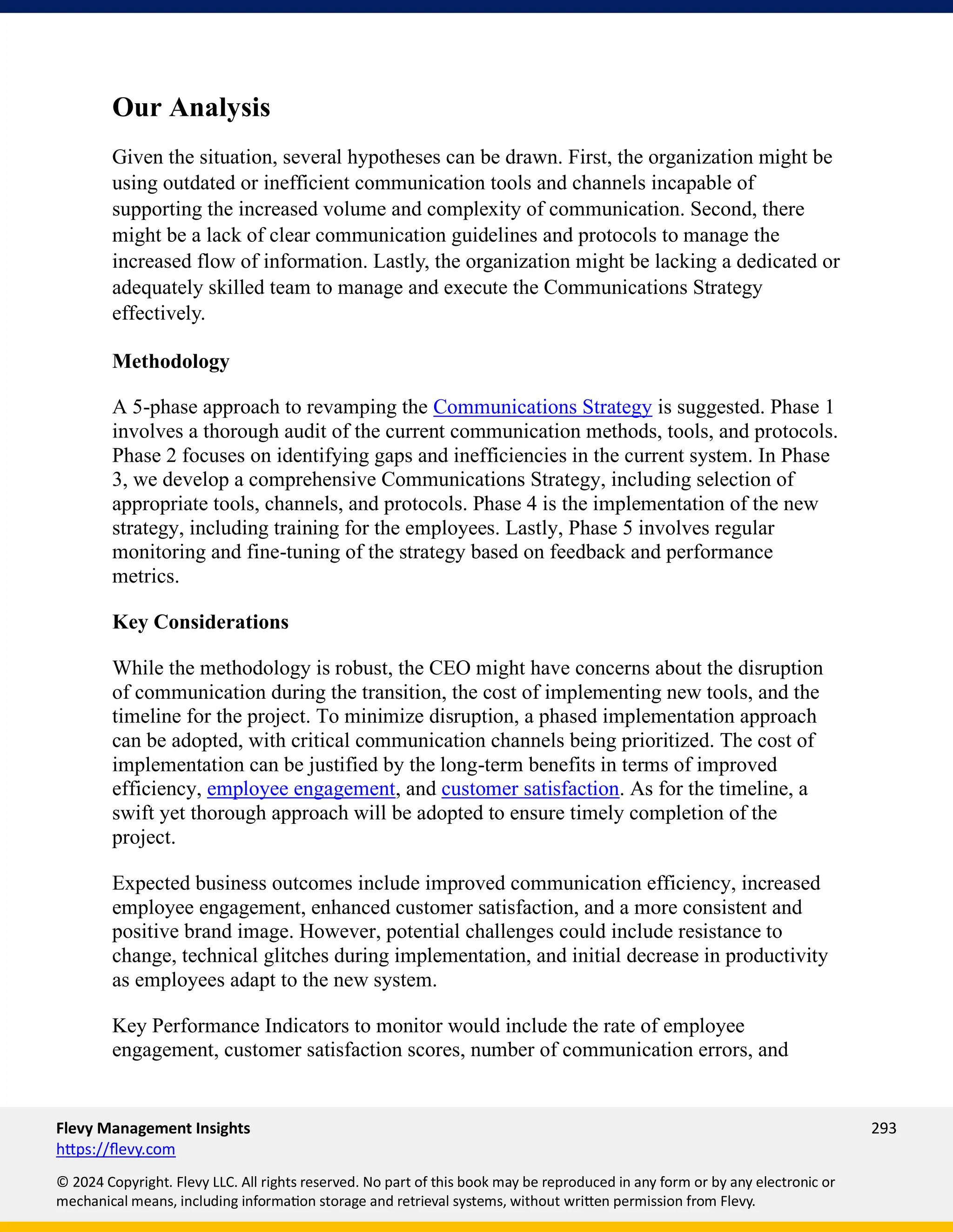 Flevy Management Insights 293
https://flevy.com
© 2024 Copyright. Flevy LLC. All rights reserved. No part of this book may be reproduced in any form or by any electronic or
mechanical means, including information storage and retrieval systems, without written permission from Flevy.
Our Analysis
Given the situation, several hypotheses can be drawn. First, the organization might be
using outdated or inefficient communication tools and channels incapable of
supporting the increased volume and complexity of communication. Second, there
might be a lack of clear communication guidelines and protocols to manage the
increased flow of information. Lastly, the organization might be lacking a dedicated or
adequately skilled team to manage and execute the Communications Strategy
effectively.
Methodology
A 5-phase approach to revamping the Communications Strategy is suggested. Phase 1
involves a thorough audit of the current communication methods, tools, and protocols.
Phase 2 focuses on identifying gaps and inefficiencies in the current system. In Phase
3, we develop a comprehensive Communications Strategy, including selection of
appropriate tools, channels, and protocols. Phase 4 is the implementation of the new
strategy, including training for the employees. Lastly, Phase 5 involves regular
monitoring and fine-tuning of the strategy based on feedback and performance
metrics.
Key Considerations
While the methodology is robust, the CEO might have concerns about the disruption
of communication during the transition, the cost of implementing new tools, and the
timeline for the project. To minimize disruption, a phased implementation approach
can be adopted, with critical communication channels being prioritized. The cost of
implementation can be justified by the long-term benefits in terms of improved
efficiency, employee engagement, and customer satisfaction. As for the timeline, a
swift yet thorough approach will be adopted to ensure timely completion of the
project.
Expected business outcomes include improved communication efficiency, increased
employee engagement, enhanced customer satisfaction, and a more consistent and
positive brand image. However, potential challenges could include resistance to
change, technical glitches during implementation, and initial decrease in productivity
as employees adapt to the new system.
Key Performance Indicators to monitor would include the rate of employee
engagement, customer satisfaction scores, number of communication errors, and
 