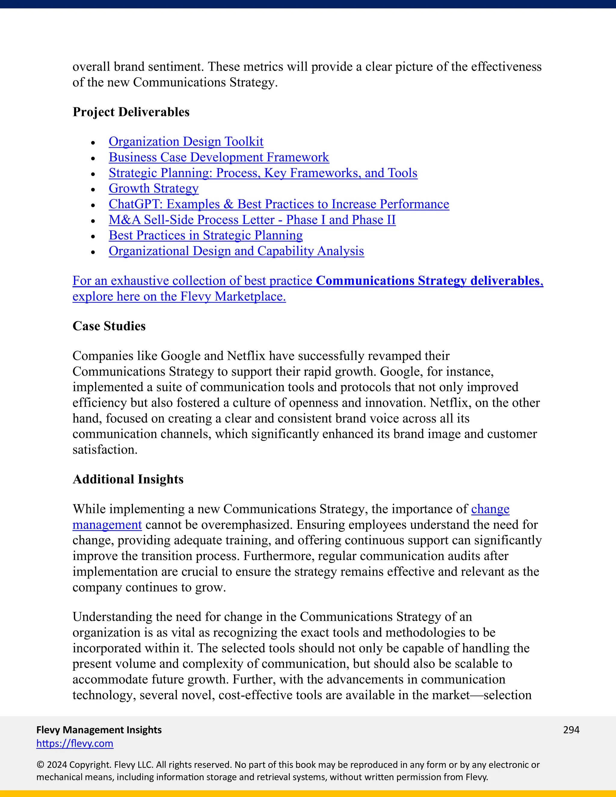 Flevy Management Insights 294
https://flevy.com
© 2024 Copyright. Flevy LLC. All rights reserved. No part of this book may be reproduced in any form or by any electronic or
mechanical means, including information storage and retrieval systems, without written permission from Flevy.
overall brand sentiment. These metrics will provide a clear picture of the effectiveness
of the new Communications Strategy.
Project Deliverables
• Organization Design Toolkit
• Business Case Development Framework
• Strategic Planning: Process, Key Frameworks, and Tools
• Growth Strategy
• ChatGPT: Examples & Best Practices to Increase Performance
• M&A Sell-Side Process Letter - Phase I and Phase II
• Best Practices in Strategic Planning
• Organizational Design and Capability Analysis
For an exhaustive collection of best practice Communications Strategy deliverables,
explore here on the Flevy Marketplace.
Case Studies
Companies like Google and Netflix have successfully revamped their
Communications Strategy to support their rapid growth. Google, for instance,
implemented a suite of communication tools and protocols that not only improved
efficiency but also fostered a culture of openness and innovation. Netflix, on the other
hand, focused on creating a clear and consistent brand voice across all its
communication channels, which significantly enhanced its brand image and customer
satisfaction.
Additional Insights
While implementing a new Communications Strategy, the importance of change
management cannot be overemphasized. Ensuring employees understand the need for
change, providing adequate training, and offering continuous support can significantly
improve the transition process. Furthermore, regular communication audits after
implementation are crucial to ensure the strategy remains effective and relevant as the
company continues to grow.
Understanding the need for change in the Communications Strategy of an
organization is as vital as recognizing the exact tools and methodologies to be
incorporated within it. The selected tools should not only be capable of handling the
present volume and complexity of communication, but should also be scalable to
accommodate future growth. Further, with the advancements in communication
technology, several novel, cost-effective tools are available in the market—selection
 
