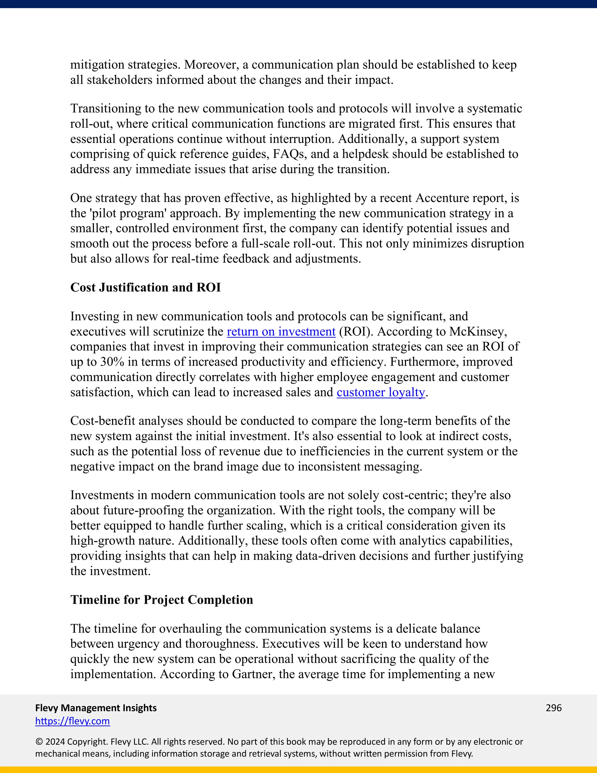Flevy Management Insights 296
https://flevy.com
© 2024 Copyright. Flevy LLC. All rights reserved. No part of this book may be reproduced in any form or by any electronic or
mechanical means, including information storage and retrieval systems, without written permission from Flevy.
mitigation strategies. Moreover, a communication plan should be established to keep
all stakeholders informed about the changes and their impact.
Transitioning to the new communication tools and protocols will involve a systematic
roll-out, where critical communication functions are migrated first. This ensures that
essential operations continue without interruption. Additionally, a support system
comprising of quick reference guides, FAQs, and a helpdesk should be established to
address any immediate issues that arise during the transition.
One strategy that has proven effective, as highlighted by a recent Accenture report, is
the 'pilot program' approach. By implementing the new communication strategy in a
smaller, controlled environment first, the company can identify potential issues and
smooth out the process before a full-scale roll-out. This not only minimizes disruption
but also allows for real-time feedback and adjustments.
Cost Justification and ROI
Investing in new communication tools and protocols can be significant, and
executives will scrutinize the return on investment (ROI). According to McKinsey,
companies that invest in improving their communication strategies can see an ROI of
up to 30% in terms of increased productivity and efficiency. Furthermore, improved
communication directly correlates with higher employee engagement and customer
satisfaction, which can lead to increased sales and customer loyalty.
Cost-benefit analyses should be conducted to compare the long-term benefits of the
new system against the initial investment. It's also essential to look at indirect costs,
such as the potential loss of revenue due to inefficiencies in the current system or the
negative impact on the brand image due to inconsistent messaging.
Investments in modern communication tools are not solely cost-centric; they're also
about future-proofing the organization. With the right tools, the company will be
better equipped to handle further scaling, which is a critical consideration given its
high-growth nature. Additionally, these tools often come with analytics capabilities,
providing insights that can help in making data-driven decisions and further justifying
the investment.
Timeline for Project Completion
The timeline for overhauling the communication systems is a delicate balance
between urgency and thoroughness. Executives will be keen to understand how
quickly the new system can be operational without sacrificing the quality of the
implementation. According to Gartner, the average time for implementing a new
 