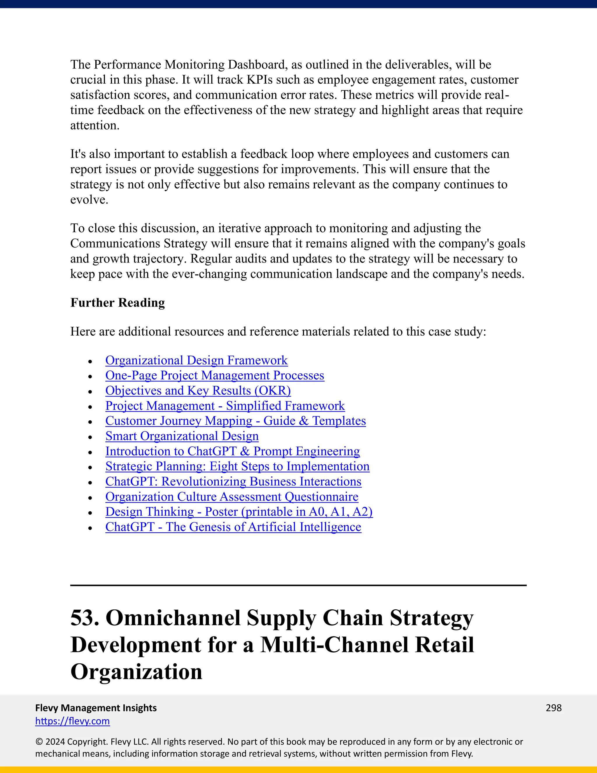 Flevy Management Insights 298
https://flevy.com
© 2024 Copyright. Flevy LLC. All rights reserved. No part of this book may be reproduced in any form or by any electronic or
mechanical means, including information storage and retrieval systems, without written permission from Flevy.
The Performance Monitoring Dashboard, as outlined in the deliverables, will be
crucial in this phase. It will track KPIs such as employee engagement rates, customer
satisfaction scores, and communication error rates. These metrics will provide real-
time feedback on the effectiveness of the new strategy and highlight areas that require
attention.
It's also important to establish a feedback loop where employees and customers can
report issues or provide suggestions for improvements. This will ensure that the
strategy is not only effective but also remains relevant as the company continues to
evolve.
To close this discussion, an iterative approach to monitoring and adjusting the
Communications Strategy will ensure that it remains aligned with the company's goals
and growth trajectory. Regular audits and updates to the strategy will be necessary to
keep pace with the ever-changing communication landscape and the company's needs.
Further Reading
Here are additional resources and reference materials related to this case study:
• Organizational Design Framework
• One-Page Project Management Processes
• Objectives and Key Results (OKR)
• Project Management - Simplified Framework
• Customer Journey Mapping - Guide & Templates
• Smart Organizational Design
• Introduction to ChatGPT & Prompt Engineering
• Strategic Planning: Eight Steps to Implementation
• ChatGPT: Revolutionizing Business Interactions
• Organization Culture Assessment Questionnaire
• Design Thinking - Poster (printable in A0, A1, A2)
• ChatGPT - The Genesis of Artificial Intelligence
53. Omnichannel Supply Chain Strategy
Development for a Multi-Channel Retail
Organization
 