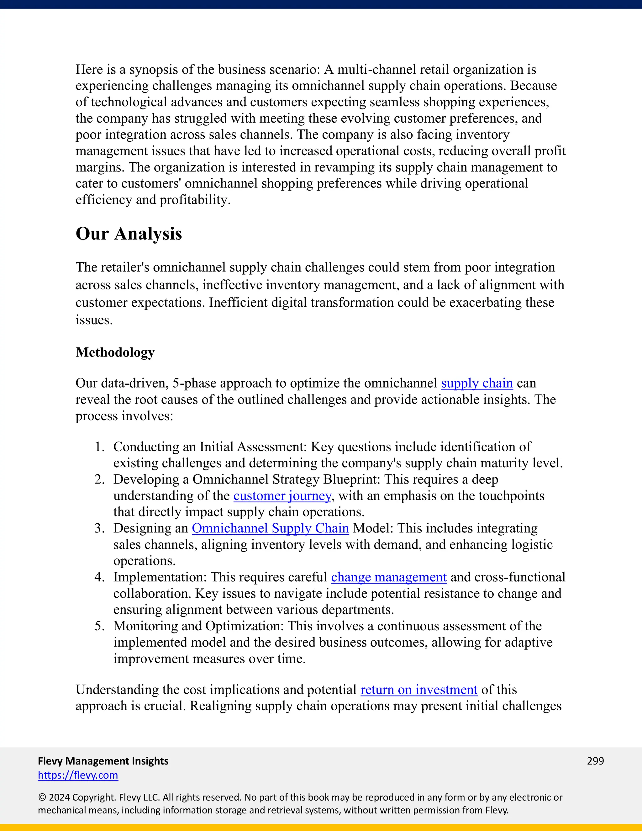 Flevy Management Insights 299
https://flevy.com
© 2024 Copyright. Flevy LLC. All rights reserved. No part of this book may be reproduced in any form or by any electronic or
mechanical means, including information storage and retrieval systems, without written permission from Flevy.
Here is a synopsis of the business scenario: A multi-channel retail organization is
experiencing challenges managing its omnichannel supply chain operations. Because
of technological advances and customers expecting seamless shopping experiences,
the company has struggled with meeting these evolving customer preferences, and
poor integration across sales channels. The company is also facing inventory
management issues that have led to increased operational costs, reducing overall profit
margins. The organization is interested in revamping its supply chain management to
cater to customers' omnichannel shopping preferences while driving operational
efficiency and profitability.
Our Analysis
The retailer's omnichannel supply chain challenges could stem from poor integration
across sales channels, ineffective inventory management, and a lack of alignment with
customer expectations. Inefficient digital transformation could be exacerbating these
issues.
Methodology
Our data-driven, 5-phase approach to optimize the omnichannel supply chain can
reveal the root causes of the outlined challenges and provide actionable insights. The
process involves:
1. Conducting an Initial Assessment: Key questions include identification of
existing challenges and determining the company's supply chain maturity level.
2. Developing a Omnichannel Strategy Blueprint: This requires a deep
understanding of the customer journey, with an emphasis on the touchpoints
that directly impact supply chain operations.
3. Designing an Omnichannel Supply Chain Model: This includes integrating
sales channels, aligning inventory levels with demand, and enhancing logistic
operations.
4. Implementation: This requires careful change management and cross-functional
collaboration. Key issues to navigate include potential resistance to change and
ensuring alignment between various departments.
5. Monitoring and Optimization: This involves a continuous assessment of the
implemented model and the desired business outcomes, allowing for adaptive
improvement measures over time.
Understanding the cost implications and potential return on investment of this
approach is crucial. Realigning supply chain operations may present initial challenges
 