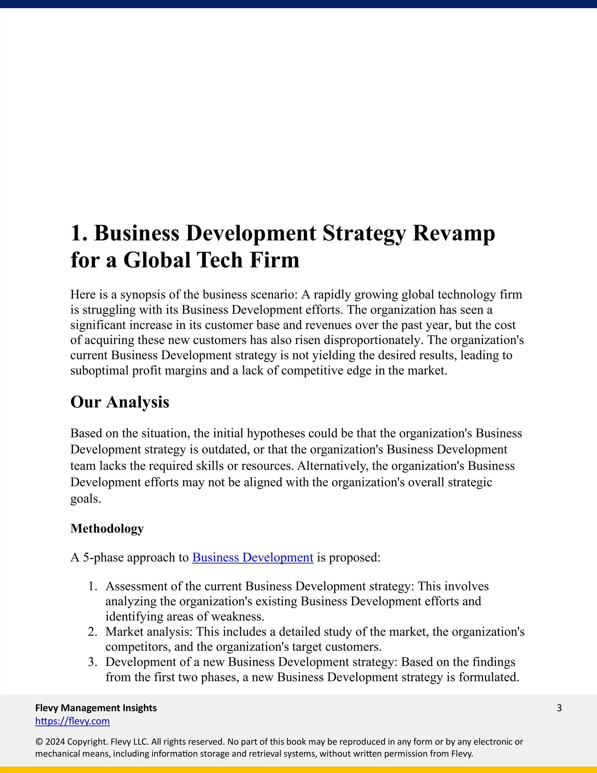 Flevy Management Insights 3
https://flevy.com
© 2024 Copyright. Flevy LLC. All rights reserved. No part of this book may be reproduced in any form or by any electronic or
mechanical means, including information storage and retrieval systems, without written permission from Flevy.
1. Business Development Strategy Revamp
for a Global Tech Firm
Here is a synopsis of the business scenario: A rapidly growing global technology firm
is struggling with its Business Development efforts. The organization has seen a
significant increase in its customer base and revenues over the past year, but the cost
of acquiring these new customers has also risen disproportionately. The organization's
current Business Development strategy is not yielding the desired results, leading to
suboptimal profit margins and a lack of competitive edge in the market.
Our Analysis
Based on the situation, the initial hypotheses could be that the organization's Business
Development strategy is outdated, or that the organization's Business Development
team lacks the required skills or resources. Alternatively, the organization's Business
Development efforts may not be aligned with the organization's overall strategic
goals.
Methodology
A 5-phase approach to Business Development is proposed:
1. Assessment of the current Business Development strategy: This involves
analyzing the organization's existing Business Development efforts and
identifying areas of weakness.
2. Market analysis: This includes a detailed study of the market, the organization's
competitors, and the organization's target customers.
3. Development of a new Business Development strategy: Based on the findings
from the first two phases, a new Business Development strategy is formulated.
 