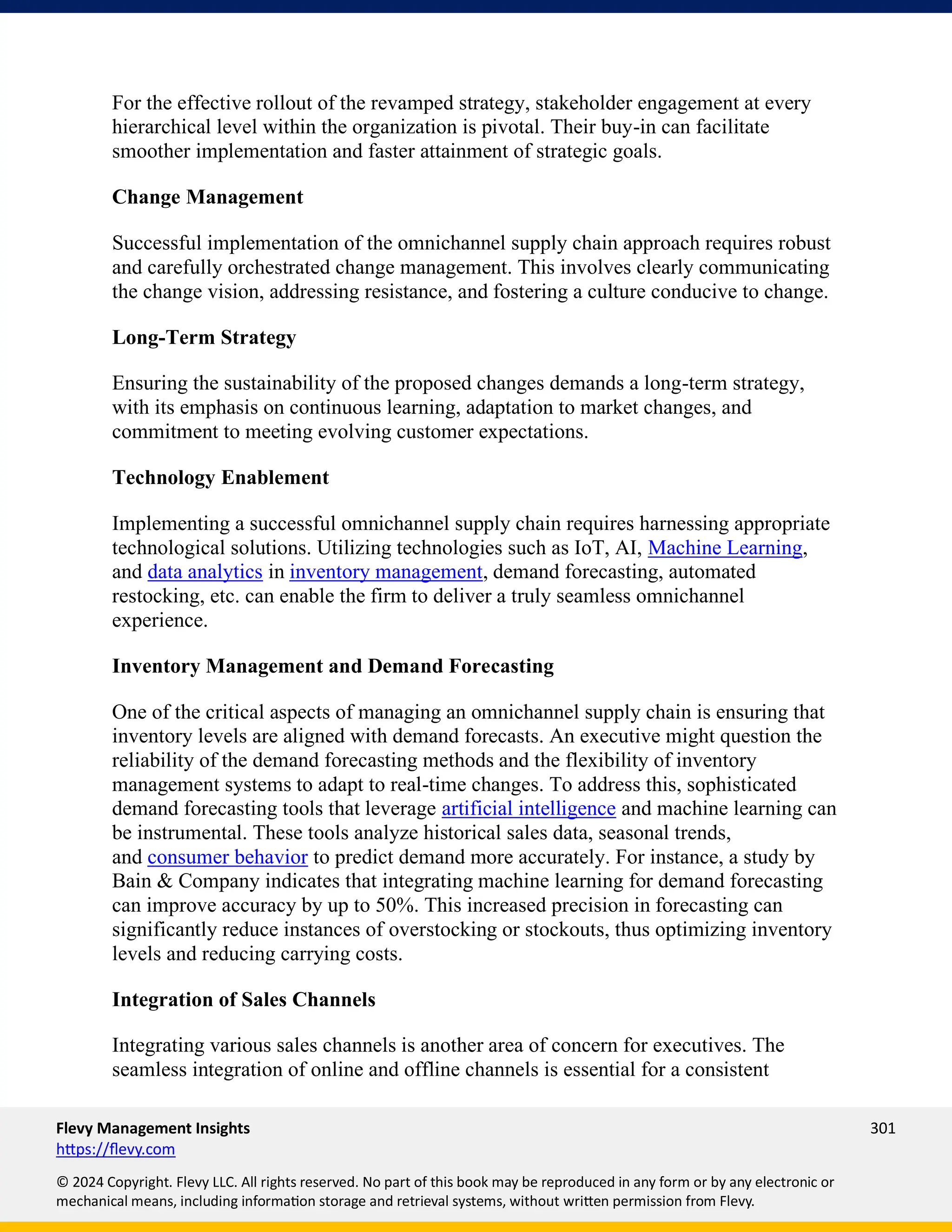 Flevy Management Insights 301
https://flevy.com
© 2024 Copyright. Flevy LLC. All rights reserved. No part of this book may be reproduced in any form or by any electronic or
mechanical means, including information storage and retrieval systems, without written permission from Flevy.
For the effective rollout of the revamped strategy, stakeholder engagement at every
hierarchical level within the organization is pivotal. Their buy-in can facilitate
smoother implementation and faster attainment of strategic goals.
Change Management
Successful implementation of the omnichannel supply chain approach requires robust
and carefully orchestrated change management. This involves clearly communicating
the change vision, addressing resistance, and fostering a culture conducive to change.
Long-Term Strategy
Ensuring the sustainability of the proposed changes demands a long-term strategy,
with its emphasis on continuous learning, adaptation to market changes, and
commitment to meeting evolving customer expectations.
Technology Enablement
Implementing a successful omnichannel supply chain requires harnessing appropriate
technological solutions. Utilizing technologies such as IoT, AI, Machine Learning,
and data analytics in inventory management, demand forecasting, automated
restocking, etc. can enable the firm to deliver a truly seamless omnichannel
experience.
Inventory Management and Demand Forecasting
One of the critical aspects of managing an omnichannel supply chain is ensuring that
inventory levels are aligned with demand forecasts. An executive might question the
reliability of the demand forecasting methods and the flexibility of inventory
management systems to adapt to real-time changes. To address this, sophisticated
demand forecasting tools that leverage artificial intelligence and machine learning can
be instrumental. These tools analyze historical sales data, seasonal trends,
and consumer behavior to predict demand more accurately. For instance, a study by
Bain & Company indicates that integrating machine learning for demand forecasting
can improve accuracy by up to 50%. This increased precision in forecasting can
significantly reduce instances of overstocking or stockouts, thus optimizing inventory
levels and reducing carrying costs.
Integration of Sales Channels
Integrating various sales channels is another area of concern for executives. The
seamless integration of online and offline channels is essential for a consistent
 