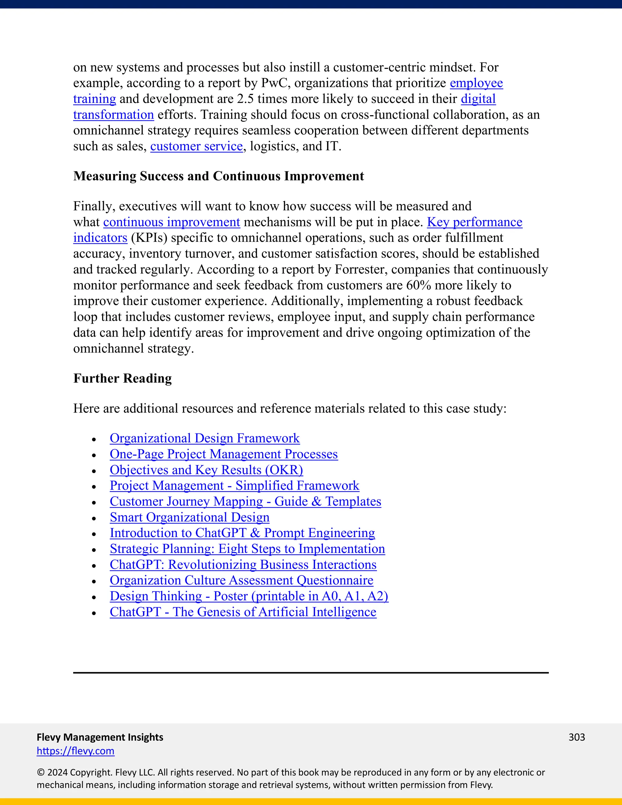 Flevy Management Insights 303
https://flevy.com
© 2024 Copyright. Flevy LLC. All rights reserved. No part of this book may be reproduced in any form or by any electronic or
mechanical means, including information storage and retrieval systems, without written permission from Flevy.
on new systems and processes but also instill a customer-centric mindset. For
example, according to a report by PwC, organizations that prioritize employee
training and development are 2.5 times more likely to succeed in their digital
transformation efforts. Training should focus on cross-functional collaboration, as an
omnichannel strategy requires seamless cooperation between different departments
such as sales, customer service, logistics, and IT.
Measuring Success and Continuous Improvement
Finally, executives will want to know how success will be measured and
what continuous improvement mechanisms will be put in place. Key performance
indicators (KPIs) specific to omnichannel operations, such as order fulfillment
accuracy, inventory turnover, and customer satisfaction scores, should be established
and tracked regularly. According to a report by Forrester, companies that continuously
monitor performance and seek feedback from customers are 60% more likely to
improve their customer experience. Additionally, implementing a robust feedback
loop that includes customer reviews, employee input, and supply chain performance
data can help identify areas for improvement and drive ongoing optimization of the
omnichannel strategy.
Further Reading
Here are additional resources and reference materials related to this case study:
• Organizational Design Framework
• One-Page Project Management Processes
• Objectives and Key Results (OKR)
• Project Management - Simplified Framework
• Customer Journey Mapping - Guide & Templates
• Smart Organizational Design
• Introduction to ChatGPT & Prompt Engineering
• Strategic Planning: Eight Steps to Implementation
• ChatGPT: Revolutionizing Business Interactions
• Organization Culture Assessment Questionnaire
• Design Thinking - Poster (printable in A0, A1, A2)
• ChatGPT - The Genesis of Artificial Intelligence
 