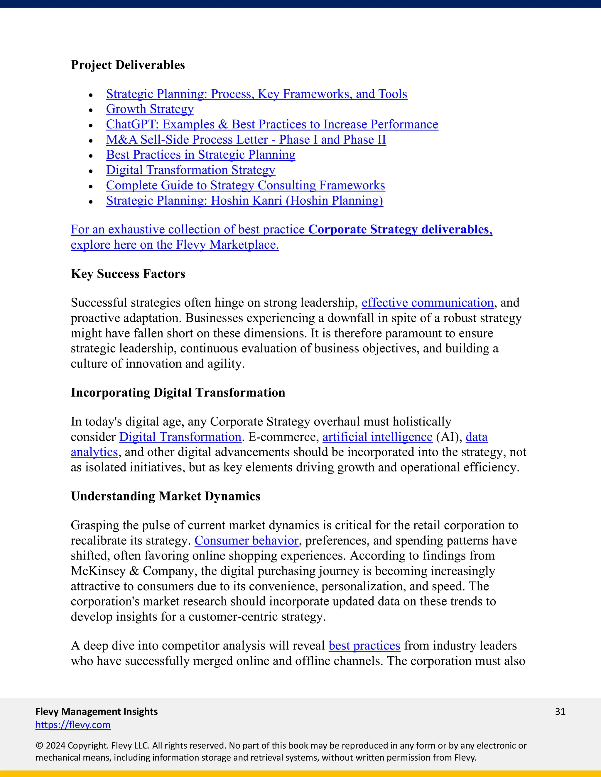 Flevy Management Insights 31
https://flevy.com
© 2024 Copyright. Flevy LLC. All rights reserved. No part of this book may be reproduced in any form or by any electronic or
mechanical means, including information storage and retrieval systems, without written permission from Flevy.
Project Deliverables
• Strategic Planning: Process, Key Frameworks, and Tools
• Growth Strategy
• ChatGPT: Examples & Best Practices to Increase Performance
• M&A Sell-Side Process Letter - Phase I and Phase II
• Best Practices in Strategic Planning
• Digital Transformation Strategy
• Complete Guide to Strategy Consulting Frameworks
• Strategic Planning: Hoshin Kanri (Hoshin Planning)
For an exhaustive collection of best practice Corporate Strategy deliverables,
explore here on the Flevy Marketplace.
Key Success Factors
Successful strategies often hinge on strong leadership, effective communication, and
proactive adaptation. Businesses experiencing a downfall in spite of a robust strategy
might have fallen short on these dimensions. It is therefore paramount to ensure
strategic leadership, continuous evaluation of business objectives, and building a
culture of innovation and agility.
Incorporating Digital Transformation
In today's digital age, any Corporate Strategy overhaul must holistically
consider Digital Transformation. E-commerce, artificial intelligence (AI), data
analytics, and other digital advancements should be incorporated into the strategy, not
as isolated initiatives, but as key elements driving growth and operational efficiency.
Understanding Market Dynamics
Grasping the pulse of current market dynamics is critical for the retail corporation to
recalibrate its strategy. Consumer behavior, preferences, and spending patterns have
shifted, often favoring online shopping experiences. According to findings from
McKinsey & Company, the digital purchasing journey is becoming increasingly
attractive to consumers due to its convenience, personalization, and speed. The
corporation's market research should incorporate updated data on these trends to
develop insights for a customer-centric strategy.
A deep dive into competitor analysis will reveal best practices from industry leaders
who have successfully merged online and offline channels. The corporation must also
 