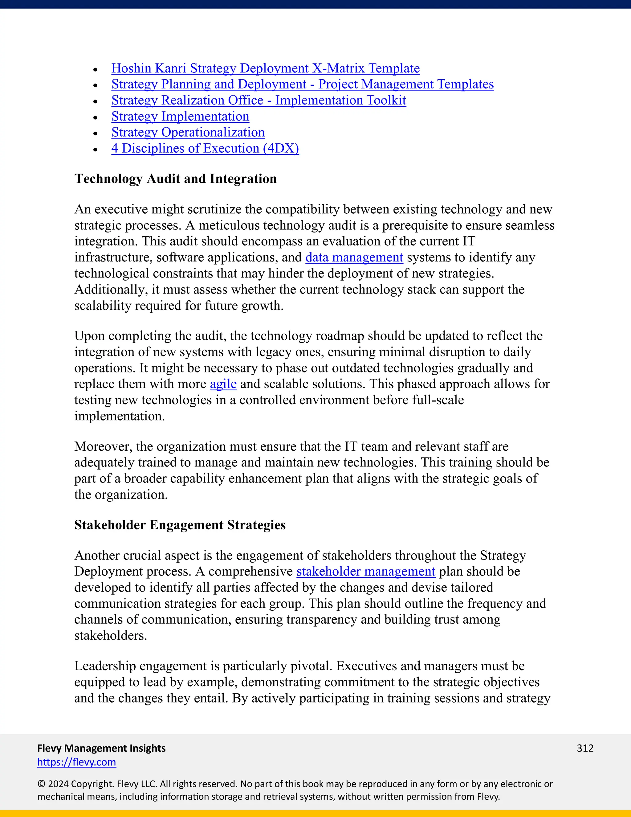 Flevy Management Insights 312
https://flevy.com
© 2024 Copyright. Flevy LLC. All rights reserved. No part of this book may be reproduced in any form or by any electronic or
mechanical means, including information storage and retrieval systems, without written permission from Flevy.
• Hoshin Kanri Strategy Deployment X-Matrix Template
• Strategy Planning and Deployment - Project Management Templates
• Strategy Realization Office - Implementation Toolkit
• Strategy Implementation
• Strategy Operationalization
• 4 Disciplines of Execution (4DX)
Technology Audit and Integration
An executive might scrutinize the compatibility between existing technology and new
strategic processes. A meticulous technology audit is a prerequisite to ensure seamless
integration. This audit should encompass an evaluation of the current IT
infrastructure, software applications, and data management systems to identify any
technological constraints that may hinder the deployment of new strategies.
Additionally, it must assess whether the current technology stack can support the
scalability required for future growth.
Upon completing the audit, the technology roadmap should be updated to reflect the
integration of new systems with legacy ones, ensuring minimal disruption to daily
operations. It might be necessary to phase out outdated technologies gradually and
replace them with more agile and scalable solutions. This phased approach allows for
testing new technologies in a controlled environment before full-scale
implementation.
Moreover, the organization must ensure that the IT team and relevant staff are
adequately trained to manage and maintain new technologies. This training should be
part of a broader capability enhancement plan that aligns with the strategic goals of
the organization.
Stakeholder Engagement Strategies
Another crucial aspect is the engagement of stakeholders throughout the Strategy
Deployment process. A comprehensive stakeholder management plan should be
developed to identify all parties affected by the changes and devise tailored
communication strategies for each group. This plan should outline the frequency and
channels of communication, ensuring transparency and building trust among
stakeholders.
Leadership engagement is particularly pivotal. Executives and managers must be
equipped to lead by example, demonstrating commitment to the strategic objectives
and the changes they entail. By actively participating in training sessions and strategy
 