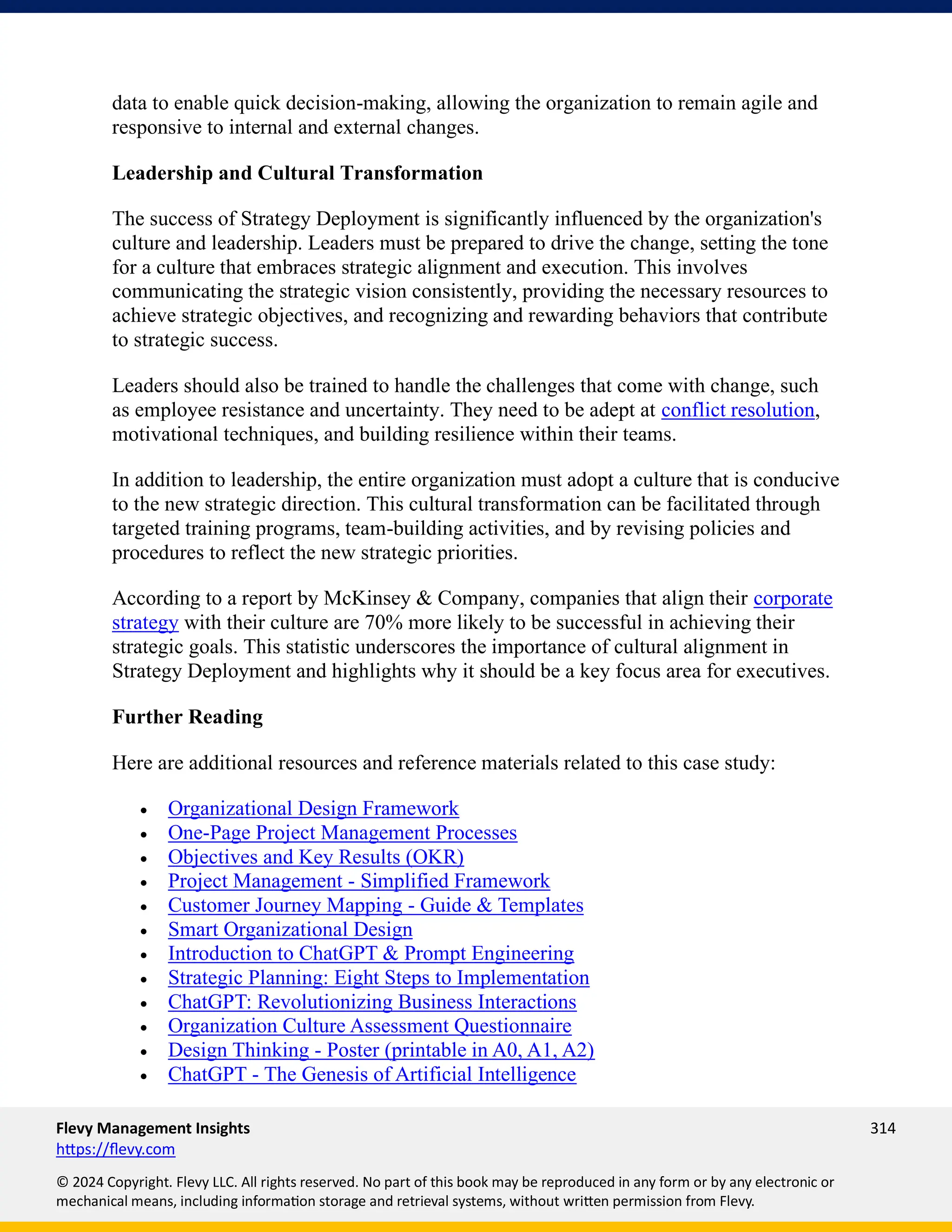Flevy Management Insights 314
https://flevy.com
© 2024 Copyright. Flevy LLC. All rights reserved. No part of this book may be reproduced in any form or by any electronic or
mechanical means, including information storage and retrieval systems, without written permission from Flevy.
data to enable quick decision-making, allowing the organization to remain agile and
responsive to internal and external changes.
Leadership and Cultural Transformation
The success of Strategy Deployment is significantly influenced by the organization's
culture and leadership. Leaders must be prepared to drive the change, setting the tone
for a culture that embraces strategic alignment and execution. This involves
communicating the strategic vision consistently, providing the necessary resources to
achieve strategic objectives, and recognizing and rewarding behaviors that contribute
to strategic success.
Leaders should also be trained to handle the challenges that come with change, such
as employee resistance and uncertainty. They need to be adept at conflict resolution,
motivational techniques, and building resilience within their teams.
In addition to leadership, the entire organization must adopt a culture that is conducive
to the new strategic direction. This cultural transformation can be facilitated through
targeted training programs, team-building activities, and by revising policies and
procedures to reflect the new strategic priorities.
According to a report by McKinsey & Company, companies that align their corporate
strategy with their culture are 70% more likely to be successful in achieving their
strategic goals. This statistic underscores the importance of cultural alignment in
Strategy Deployment and highlights why it should be a key focus area for executives.
Further Reading
Here are additional resources and reference materials related to this case study:
• Organizational Design Framework
• One-Page Project Management Processes
• Objectives and Key Results (OKR)
• Project Management - Simplified Framework
• Customer Journey Mapping - Guide & Templates
• Smart Organizational Design
• Introduction to ChatGPT & Prompt Engineering
• Strategic Planning: Eight Steps to Implementation
• ChatGPT: Revolutionizing Business Interactions
• Organization Culture Assessment Questionnaire
• Design Thinking - Poster (printable in A0, A1, A2)
• ChatGPT - The Genesis of Artificial Intelligence
 