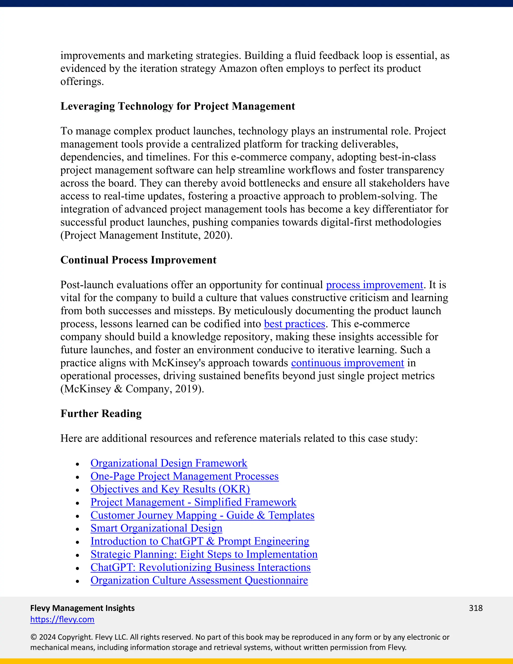 Flevy Management Insights 318
https://flevy.com
© 2024 Copyright. Flevy LLC. All rights reserved. No part of this book may be reproduced in any form or by any electronic or
mechanical means, including information storage and retrieval systems, without written permission from Flevy.
improvements and marketing strategies. Building a fluid feedback loop is essential, as
evidenced by the iteration strategy Amazon often employs to perfect its product
offerings.
Leveraging Technology for Project Management
To manage complex product launches, technology plays an instrumental role. Project
management tools provide a centralized platform for tracking deliverables,
dependencies, and timelines. For this e-commerce company, adopting best-in-class
project management software can help streamline workflows and foster transparency
across the board. They can thereby avoid bottlenecks and ensure all stakeholders have
access to real-time updates, fostering a proactive approach to problem-solving. The
integration of advanced project management tools has become a key differentiator for
successful product launches, pushing companies towards digital-first methodologies
(Project Management Institute, 2020).
Continual Process Improvement
Post-launch evaluations offer an opportunity for continual process improvement. It is
vital for the company to build a culture that values constructive criticism and learning
from both successes and missteps. By meticulously documenting the product launch
process, lessons learned can be codified into best practices. This e-commerce
company should build a knowledge repository, making these insights accessible for
future launches, and foster an environment conducive to iterative learning. Such a
practice aligns with McKinsey's approach towards continuous improvement in
operational processes, driving sustained benefits beyond just single project metrics
(McKinsey & Company, 2019).
Further Reading
Here are additional resources and reference materials related to this case study:
• Organizational Design Framework
• One-Page Project Management Processes
• Objectives and Key Results (OKR)
• Project Management - Simplified Framework
• Customer Journey Mapping - Guide & Templates
• Smart Organizational Design
• Introduction to ChatGPT & Prompt Engineering
• Strategic Planning: Eight Steps to Implementation
• ChatGPT: Revolutionizing Business Interactions
• Organization Culture Assessment Questionnaire
 