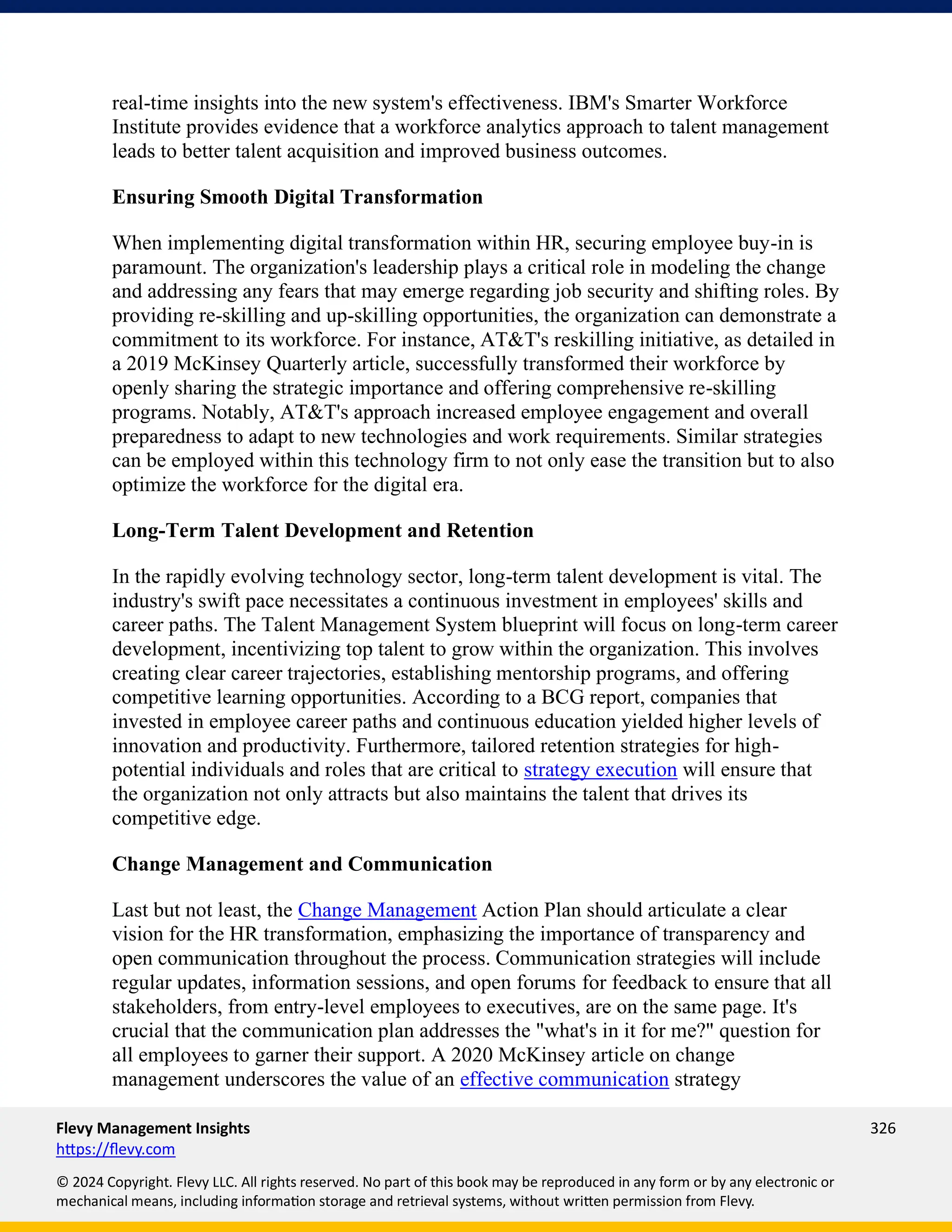 Flevy Management Insights 326
https://flevy.com
© 2024 Copyright. Flevy LLC. All rights reserved. No part of this book may be reproduced in any form or by any electronic or
mechanical means, including information storage and retrieval systems, without written permission from Flevy.
real-time insights into the new system's effectiveness. IBM's Smarter Workforce
Institute provides evidence that a workforce analytics approach to talent management
leads to better talent acquisition and improved business outcomes.
Ensuring Smooth Digital Transformation
When implementing digital transformation within HR, securing employee buy-in is
paramount. The organization's leadership plays a critical role in modeling the change
and addressing any fears that may emerge regarding job security and shifting roles. By
providing re-skilling and up-skilling opportunities, the organization can demonstrate a
commitment to its workforce. For instance, AT&T's reskilling initiative, as detailed in
a 2019 McKinsey Quarterly article, successfully transformed their workforce by
openly sharing the strategic importance and offering comprehensive re-skilling
programs. Notably, AT&T's approach increased employee engagement and overall
preparedness to adapt to new technologies and work requirements. Similar strategies
can be employed within this technology firm to not only ease the transition but to also
optimize the workforce for the digital era.
Long-Term Talent Development and Retention
In the rapidly evolving technology sector, long-term talent development is vital. The
industry's swift pace necessitates a continuous investment in employees' skills and
career paths. The Talent Management System blueprint will focus on long-term career
development, incentivizing top talent to grow within the organization. This involves
creating clear career trajectories, establishing mentorship programs, and offering
competitive learning opportunities. According to a BCG report, companies that
invested in employee career paths and continuous education yielded higher levels of
innovation and productivity. Furthermore, tailored retention strategies for high-
potential individuals and roles that are critical to strategy execution will ensure that
the organization not only attracts but also maintains the talent that drives its
competitive edge.
Change Management and Communication
Last but not least, the Change Management Action Plan should articulate a clear
vision for the HR transformation, emphasizing the importance of transparency and
open communication throughout the process. Communication strategies will include
regular updates, information sessions, and open forums for feedback to ensure that all
stakeholders, from entry-level employees to executives, are on the same page. It's
crucial that the communication plan addresses the "what's in it for me?" question for
all employees to garner their support. A 2020 McKinsey article on change
management underscores the value of an effective communication strategy
 