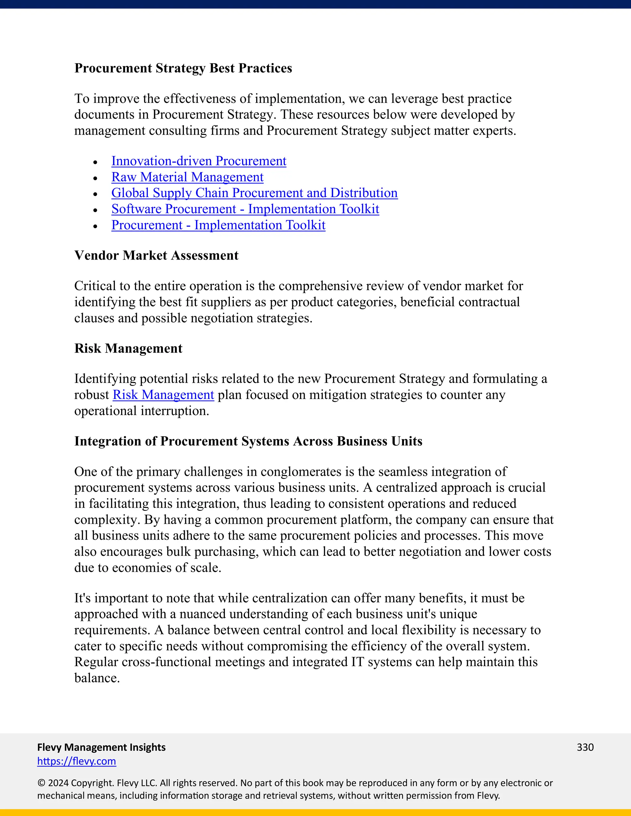 Flevy Management Insights 330
https://flevy.com
© 2024 Copyright. Flevy LLC. All rights reserved. No part of this book may be reproduced in any form or by any electronic or
mechanical means, including information storage and retrieval systems, without written permission from Flevy.
Procurement Strategy Best Practices
To improve the effectiveness of implementation, we can leverage best practice
documents in Procurement Strategy. These resources below were developed by
management consulting firms and Procurement Strategy subject matter experts.
• Innovation-driven Procurement
• Raw Material Management
• Global Supply Chain Procurement and Distribution
• Software Procurement - Implementation Toolkit
• Procurement - Implementation Toolkit
Vendor Market Assessment
Critical to the entire operation is the comprehensive review of vendor market for
identifying the best fit suppliers as per product categories, beneficial contractual
clauses and possible negotiation strategies.
Risk Management
Identifying potential risks related to the new Procurement Strategy and formulating a
robust Risk Management plan focused on mitigation strategies to counter any
operational interruption.
Integration of Procurement Systems Across Business Units
One of the primary challenges in conglomerates is the seamless integration of
procurement systems across various business units. A centralized approach is crucial
in facilitating this integration, thus leading to consistent operations and reduced
complexity. By having a common procurement platform, the company can ensure that
all business units adhere to the same procurement policies and processes. This move
also encourages bulk purchasing, which can lead to better negotiation and lower costs
due to economies of scale.
It's important to note that while centralization can offer many benefits, it must be
approached with a nuanced understanding of each business unit's unique
requirements. A balance between central control and local flexibility is necessary to
cater to specific needs without compromising the efficiency of the overall system.
Regular cross-functional meetings and integrated IT systems can help maintain this
balance.
 