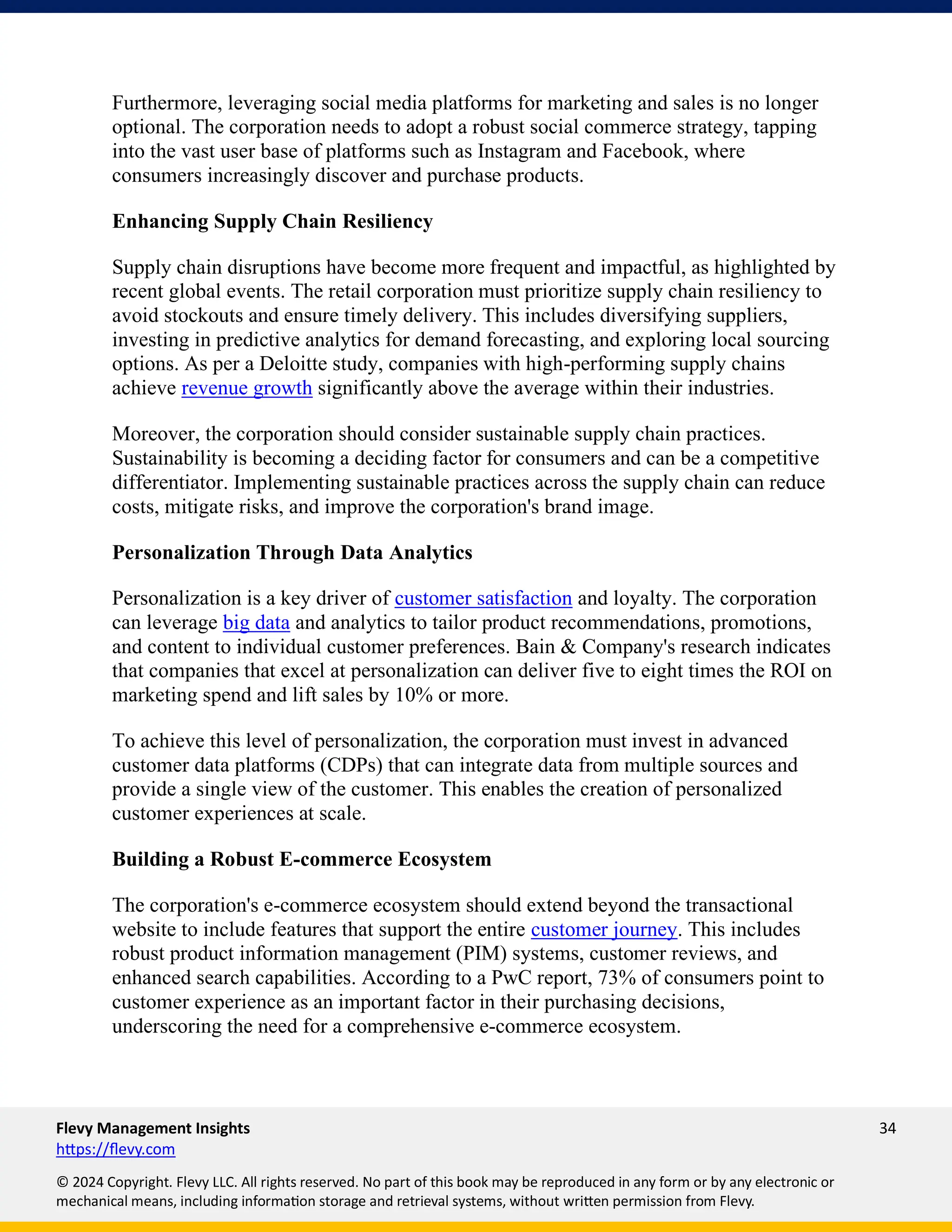 Flevy Management Insights 34
https://flevy.com
© 2024 Copyright. Flevy LLC. All rights reserved. No part of this book may be reproduced in any form or by any electronic or
mechanical means, including information storage and retrieval systems, without written permission from Flevy.
Furthermore, leveraging social media platforms for marketing and sales is no longer
optional. The corporation needs to adopt a robust social commerce strategy, tapping
into the vast user base of platforms such as Instagram and Facebook, where
consumers increasingly discover and purchase products.
Enhancing Supply Chain Resiliency
Supply chain disruptions have become more frequent and impactful, as highlighted by
recent global events. The retail corporation must prioritize supply chain resiliency to
avoid stockouts and ensure timely delivery. This includes diversifying suppliers,
investing in predictive analytics for demand forecasting, and exploring local sourcing
options. As per a Deloitte study, companies with high-performing supply chains
achieve revenue growth significantly above the average within their industries.
Moreover, the corporation should consider sustainable supply chain practices.
Sustainability is becoming a deciding factor for consumers and can be a competitive
differentiator. Implementing sustainable practices across the supply chain can reduce
costs, mitigate risks, and improve the corporation's brand image.
Personalization Through Data Analytics
Personalization is a key driver of customer satisfaction and loyalty. The corporation
can leverage big data and analytics to tailor product recommendations, promotions,
and content to individual customer preferences. Bain & Company's research indicates
that companies that excel at personalization can deliver five to eight times the ROI on
marketing spend and lift sales by 10% or more.
To achieve this level of personalization, the corporation must invest in advanced
customer data platforms (CDPs) that can integrate data from multiple sources and
provide a single view of the customer. This enables the creation of personalized
customer experiences at scale.
Building a Robust E-commerce Ecosystem
The corporation's e-commerce ecosystem should extend beyond the transactional
website to include features that support the entire customer journey. This includes
robust product information management (PIM) systems, customer reviews, and
enhanced search capabilities. According to a PwC report, 73% of consumers point to
customer experience as an important factor in their purchasing decisions,
underscoring the need for a comprehensive e-commerce ecosystem.
 