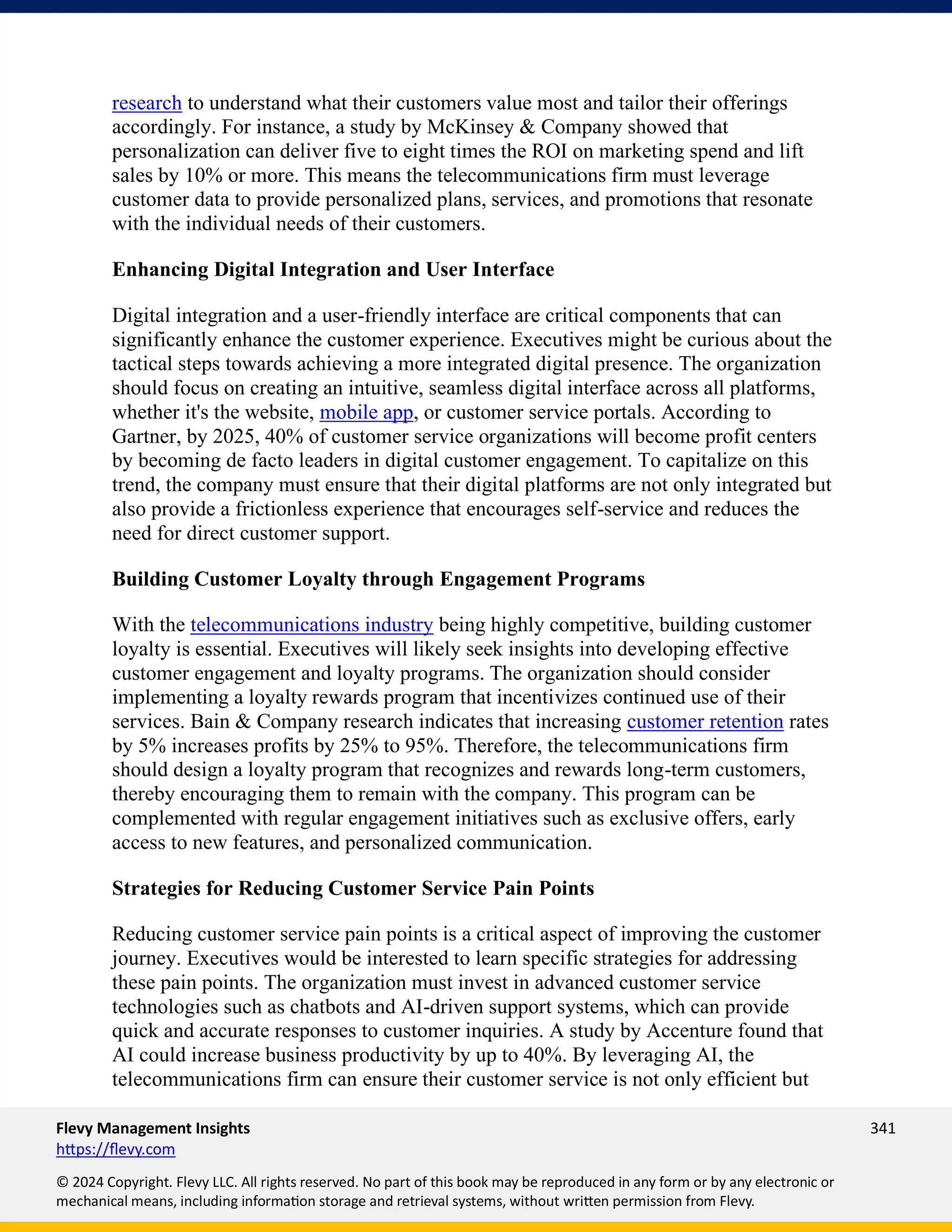 Flevy Management Insights 341
https://flevy.com
© 2024 Copyright. Flevy LLC. All rights reserved. No part of this book may be reproduced in any form or by any electronic or
mechanical means, including information storage and retrieval systems, without written permission from Flevy.
research to understand what their customers value most and tailor their offerings
accordingly. For instance, a study by McKinsey & Company showed that
personalization can deliver five to eight times the ROI on marketing spend and lift
sales by 10% or more. This means the telecommunications firm must leverage
customer data to provide personalized plans, services, and promotions that resonate
with the individual needs of their customers.
Enhancing Digital Integration and User Interface
Digital integration and a user-friendly interface are critical components that can
significantly enhance the customer experience. Executives might be curious about the
tactical steps towards achieving a more integrated digital presence. The organization
should focus on creating an intuitive, seamless digital interface across all platforms,
whether it's the website, mobile app, or customer service portals. According to
Gartner, by 2025, 40% of customer service organizations will become profit centers
by becoming de facto leaders in digital customer engagement. To capitalize on this
trend, the company must ensure that their digital platforms are not only integrated but
also provide a frictionless experience that encourages self-service and reduces the
need for direct customer support.
Building Customer Loyalty through Engagement Programs
With the telecommunications industry being highly competitive, building customer
loyalty is essential. Executives will likely seek insights into developing effective
customer engagement and loyalty programs. The organization should consider
implementing a loyalty rewards program that incentivizes continued use of their
services. Bain & Company research indicates that increasing customer retention rates
by 5% increases profits by 25% to 95%. Therefore, the telecommunications firm
should design a loyalty program that recognizes and rewards long-term customers,
thereby encouraging them to remain with the company. This program can be
complemented with regular engagement initiatives such as exclusive offers, early
access to new features, and personalized communication.
Strategies for Reducing Customer Service Pain Points
Reducing customer service pain points is a critical aspect of improving the customer
journey. Executives would be interested to learn specific strategies for addressing
these pain points. The organization must invest in advanced customer service
technologies such as chatbots and AI-driven support systems, which can provide
quick and accurate responses to customer inquiries. A study by Accenture found that
AI could increase business productivity by up to 40%. By leveraging AI, the
telecommunications firm can ensure their customer service is not only efficient but
 