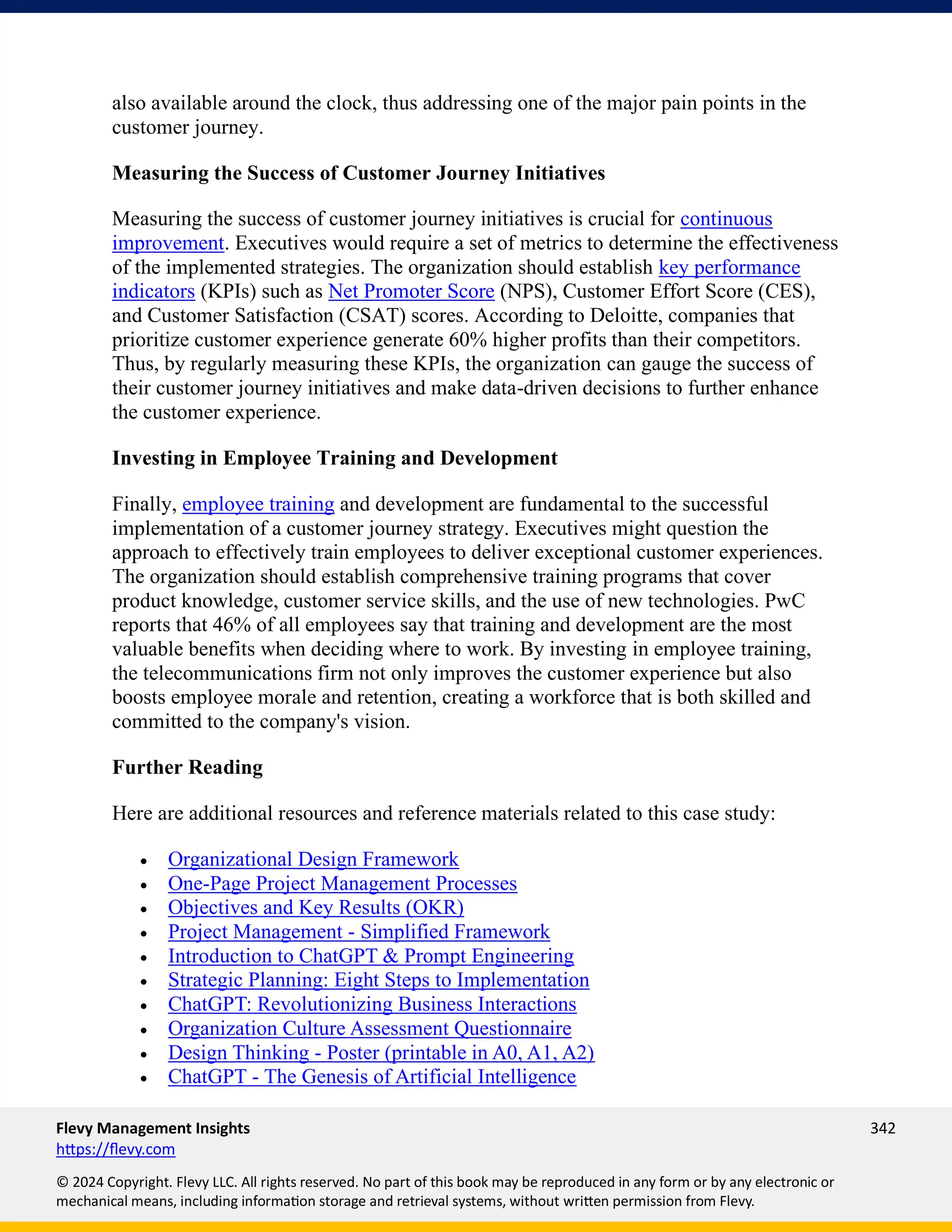 Flevy Management Insights 342
https://flevy.com
© 2024 Copyright. Flevy LLC. All rights reserved. No part of this book may be reproduced in any form or by any electronic or
mechanical means, including information storage and retrieval systems, without written permission from Flevy.
also available around the clock, thus addressing one of the major pain points in the
customer journey.
Measuring the Success of Customer Journey Initiatives
Measuring the success of customer journey initiatives is crucial for continuous
improvement. Executives would require a set of metrics to determine the effectiveness
of the implemented strategies. The organization should establish key performance
indicators (KPIs) such as Net Promoter Score (NPS), Customer Effort Score (CES),
and Customer Satisfaction (CSAT) scores. According to Deloitte, companies that
prioritize customer experience generate 60% higher profits than their competitors.
Thus, by regularly measuring these KPIs, the organization can gauge the success of
their customer journey initiatives and make data-driven decisions to further enhance
the customer experience.
Investing in Employee Training and Development
Finally, employee training and development are fundamental to the successful
implementation of a customer journey strategy. Executives might question the
approach to effectively train employees to deliver exceptional customer experiences.
The organization should establish comprehensive training programs that cover
product knowledge, customer service skills, and the use of new technologies. PwC
reports that 46% of all employees say that training and development are the most
valuable benefits when deciding where to work. By investing in employee training,
the telecommunications firm not only improves the customer experience but also
boosts employee morale and retention, creating a workforce that is both skilled and
committed to the company's vision.
Further Reading
Here are additional resources and reference materials related to this case study:
• Organizational Design Framework
• One-Page Project Management Processes
• Objectives and Key Results (OKR)
• Project Management - Simplified Framework
• Introduction to ChatGPT & Prompt Engineering
• Strategic Planning: Eight Steps to Implementation
• ChatGPT: Revolutionizing Business Interactions
• Organization Culture Assessment Questionnaire
• Design Thinking - Poster (printable in A0, A1, A2)
• ChatGPT - The Genesis of Artificial Intelligence
 