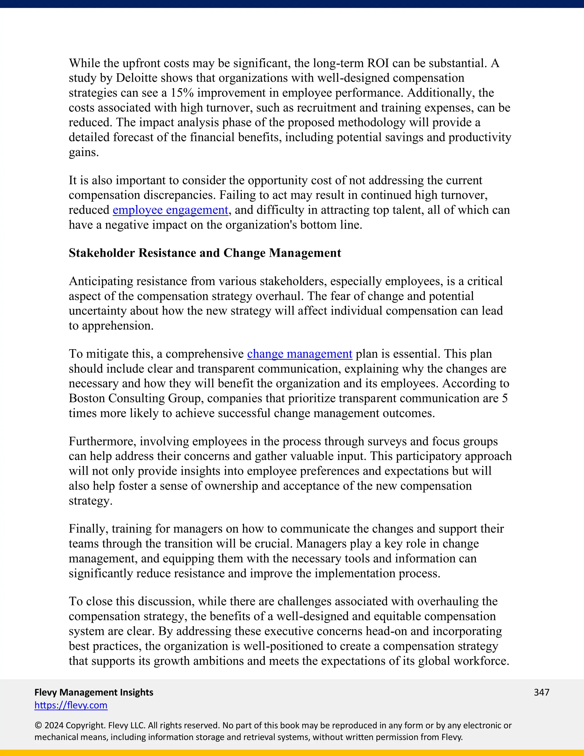 Flevy Management Insights 347
https://flevy.com
© 2024 Copyright. Flevy LLC. All rights reserved. No part of this book may be reproduced in any form or by any electronic or
mechanical means, including information storage and retrieval systems, without written permission from Flevy.
While the upfront costs may be significant, the long-term ROI can be substantial. A
study by Deloitte shows that organizations with well-designed compensation
strategies can see a 15% improvement in employee performance. Additionally, the
costs associated with high turnover, such as recruitment and training expenses, can be
reduced. The impact analysis phase of the proposed methodology will provide a
detailed forecast of the financial benefits, including potential savings and productivity
gains.
It is also important to consider the opportunity cost of not addressing the current
compensation discrepancies. Failing to act may result in continued high turnover,
reduced employee engagement, and difficulty in attracting top talent, all of which can
have a negative impact on the organization's bottom line.
Stakeholder Resistance and Change Management
Anticipating resistance from various stakeholders, especially employees, is a critical
aspect of the compensation strategy overhaul. The fear of change and potential
uncertainty about how the new strategy will affect individual compensation can lead
to apprehension.
To mitigate this, a comprehensive change management plan is essential. This plan
should include clear and transparent communication, explaining why the changes are
necessary and how they will benefit the organization and its employees. According to
Boston Consulting Group, companies that prioritize transparent communication are 5
times more likely to achieve successful change management outcomes.
Furthermore, involving employees in the process through surveys and focus groups
can help address their concerns and gather valuable input. This participatory approach
will not only provide insights into employee preferences and expectations but will
also help foster a sense of ownership and acceptance of the new compensation
strategy.
Finally, training for managers on how to communicate the changes and support their
teams through the transition will be crucial. Managers play a key role in change
management, and equipping them with the necessary tools and information can
significantly reduce resistance and improve the implementation process.
To close this discussion, while there are challenges associated with overhauling the
compensation strategy, the benefits of a well-designed and equitable compensation
system are clear. By addressing these executive concerns head-on and incorporating
best practices, the organization is well-positioned to create a compensation strategy
that supports its growth ambitions and meets the expectations of its global workforce.
 